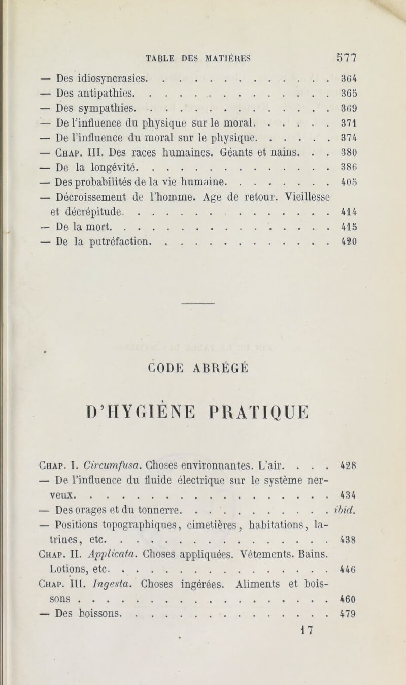 — Des idiosyncrasies 3G4 — Des antipathies 3G5 — Des sympathies 3G9 — De l'influence du physique sur le moral 371 — De l’influence du moral sur le physique 374 — Chap. III. Des races humaines. Géants et nains. . . 380 — De la longévité 386 — Des probabilités de la vie humaine 405 — Décroissement de l’homme. Age de retour. Vieillesse et décrépitude 414 — De la mort 415 — De la putréfaction 420 CODE ABRÉGÉ D’HYGIÈNE PRATIQUE Chap. I. Circumfusa. Choses environnantes. L’air. . . . 428 — De l’influence du fluide électrique sur le système ner- veux 434 — Des orages et du tonnerre ilnd. — Positions topographiques, cimetières, habitations, la- trines, etc 438 Chap. II. Applicata. Choses appliquées. Vêtements. Bains. Lotions, etc 446 Chap. III. Ingesta. Choses ingérées. Aliments et bois- sons 460 — Des boissons 479 17