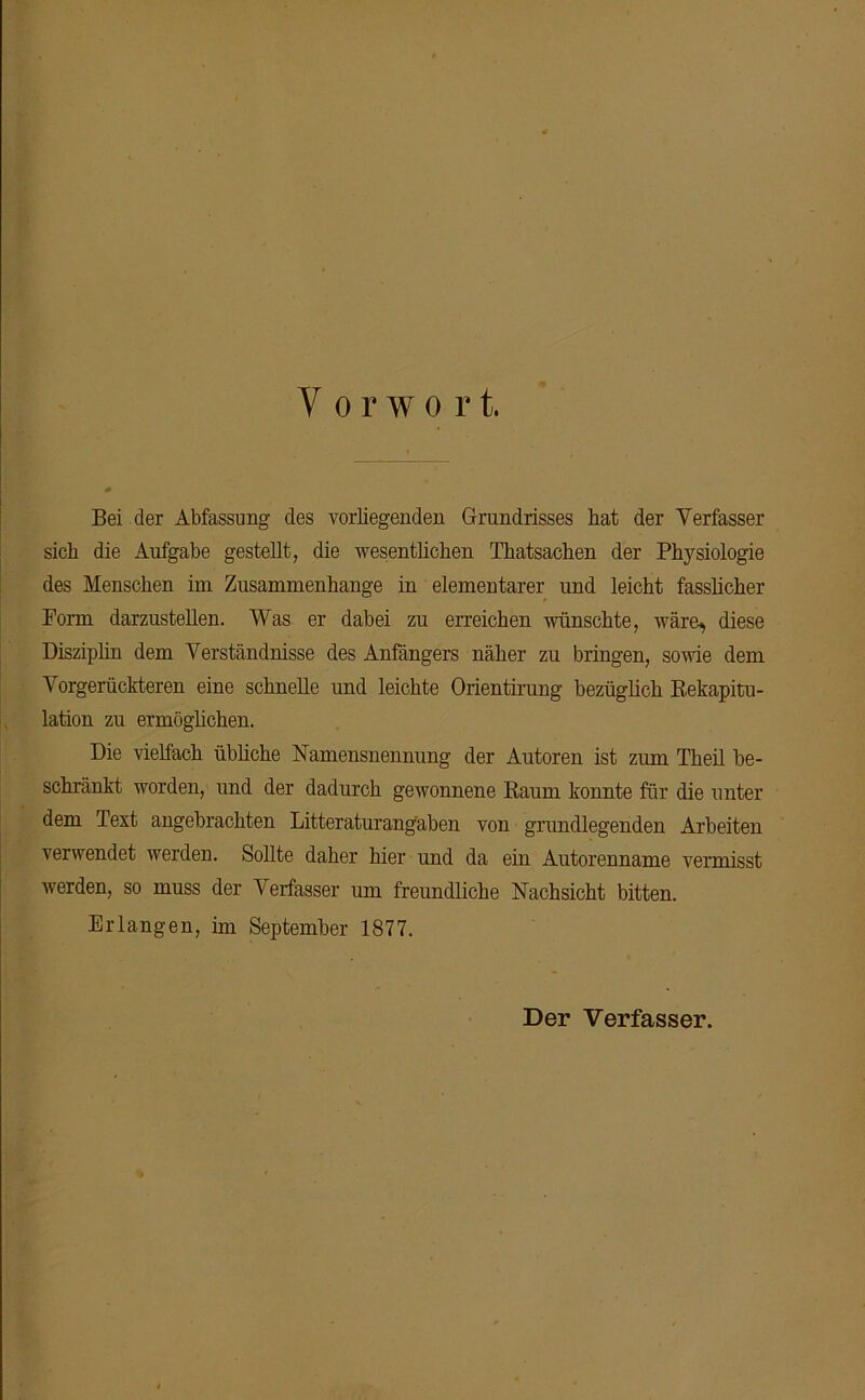 Y o r w o r t. Bei der Abfassung des vorliegenden Grundrisses hat der Verfasser sich die Aufgabe gestellt, die wesentlichen Thatsachen der Physiologie des Menschen im Zusammenhänge in elementarer und leicht fasslicher Form darzustellen. Was er dabei zu erreichen wünschte, wäre, diese Disziplin dem Verständnisse des Anfängers näher zu bringen, sowie dem Vorgerückteren eine schnelle und leichte Orientirung bezüglich Rekapitu- lation zu ermöglichen. Die vielfach übliche Namensnennung der Autoren ist zum Theil be- schränkt worden, und der dadurch gewonnene Raum konnte für die unter dem Text angebrachten Litteraturang'aben von grundlegenden Arbeiten verwendet werden. Sollte daher hier und da ein Autorenname vermisst werden, so muss der Verfasser um freundliche Nachsicht bitten. Erlangen, im September 1877. Der Verfasser.