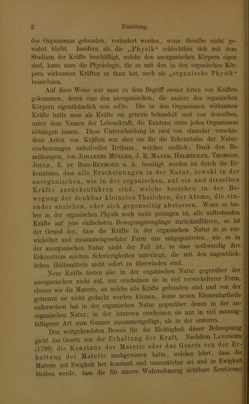 dos Organismus gebunden, verändert werden, wenn dieselbe nicht ge- i wahrt bleibt. Insofern als die „Physik“ schlechthin sich mit dem Studium der Kräfte beschäftigt, welche den anorganischen Körpern eigen sind, kann man die Physiologie, die es mit den in den organischen Kör- pern wirksamen Kräften zu thun hat, auch als „organische Physik“ bezeichnen. Auf diese Weise war man zu dem Begriff zweier Arten von Kräften gekommen, deren eine den anorganischen, die andere den organischen Körpern eigenthümlich sein sollte. Die in den Organismen wirksamen Kräfte hatte man als Kräfte sui generis behandelt und von denselben, unter dem Namen der Lebenskraft, die Existenz eines jeden Organismus abhängen lassen. Diese Unterscheidung in zwei von einander verschie- dene Allen von Kräften war aber ein für die Erkenntniss der Natur- erscheinungen unheilvoller Irrthum, welcher endlich, Dank den Be- mühungen, von Johannes Müller, J. Pt. Mayer, Helmholtz, Thomson, Joule, E. du Bois-Reymond u. A. beseitigt worden ist durch die Er- kenntniss, dass alle Erscheinungen in der Natur, sowohl in der anorganischen, wie in der organischen, auf ein und dieselben Kräfte zurückzuführen sind, welche bestehen in der Be- wegung der denkbar kleinsten Tkeilcken, der Atome, die ein- ander anziehen, oder sich gegenseitig abstossen. Wenn es bis- her in der organischen Physik noch nicht gelungen ist, alle auftxetenden Kräfte auf jene einfachsten Bewegungsvorgänge zurückzuführen, so ist der Grund der, dass die Kräfte in der organischen Natur in so ver- 1 wiekelter und zusammengesetzter Form uns entgegentreten, wie es in der anorganischen Natur nicht der Fall ist, so dass nothwendig ihie ^ Erkenntniss solchen Schwierigkeiten unterliegt, die mit den augenblick- j hohen Hülfsmitteln nicht sofort zu überwinden sind. Neue Kräfte treten also in der organischen Natur gegenüber der j anorganischen nicht auf, nur erscheinen sie in viel verwickelterer Form, ebenso wie die Materie, an welche alle Kräfte gebunden sind und von der getrennt sie nicht gedacht werden können, keine neuen Elementartheile i aufzuweisen hat in der organischen Natur gegenüber denen in der an- organischen Natur;' in der letzteren erscheinen sie nur in viel manmg- ; faltigerer Art zum Ganzen zusammengefügt, als in der ersteren. Den weitgehendsten Beweis für die Richtigkeit dieser Behauptung giebt das Gesetz von der Erhaltung der Kraft. Nachdem Lavoisier • (1789) die Konstanz der Materie oder das Gesetz von der Er-1 haltung der Materie nachgewiesen hatte, welches lehrt, dass diel Materie seit Ewigkeit her konstant und unzerstörbar sei und in Ewigkeit, bleiben werde, dass die für unsere Wahrnehmung sichtbare Zerstörung ;