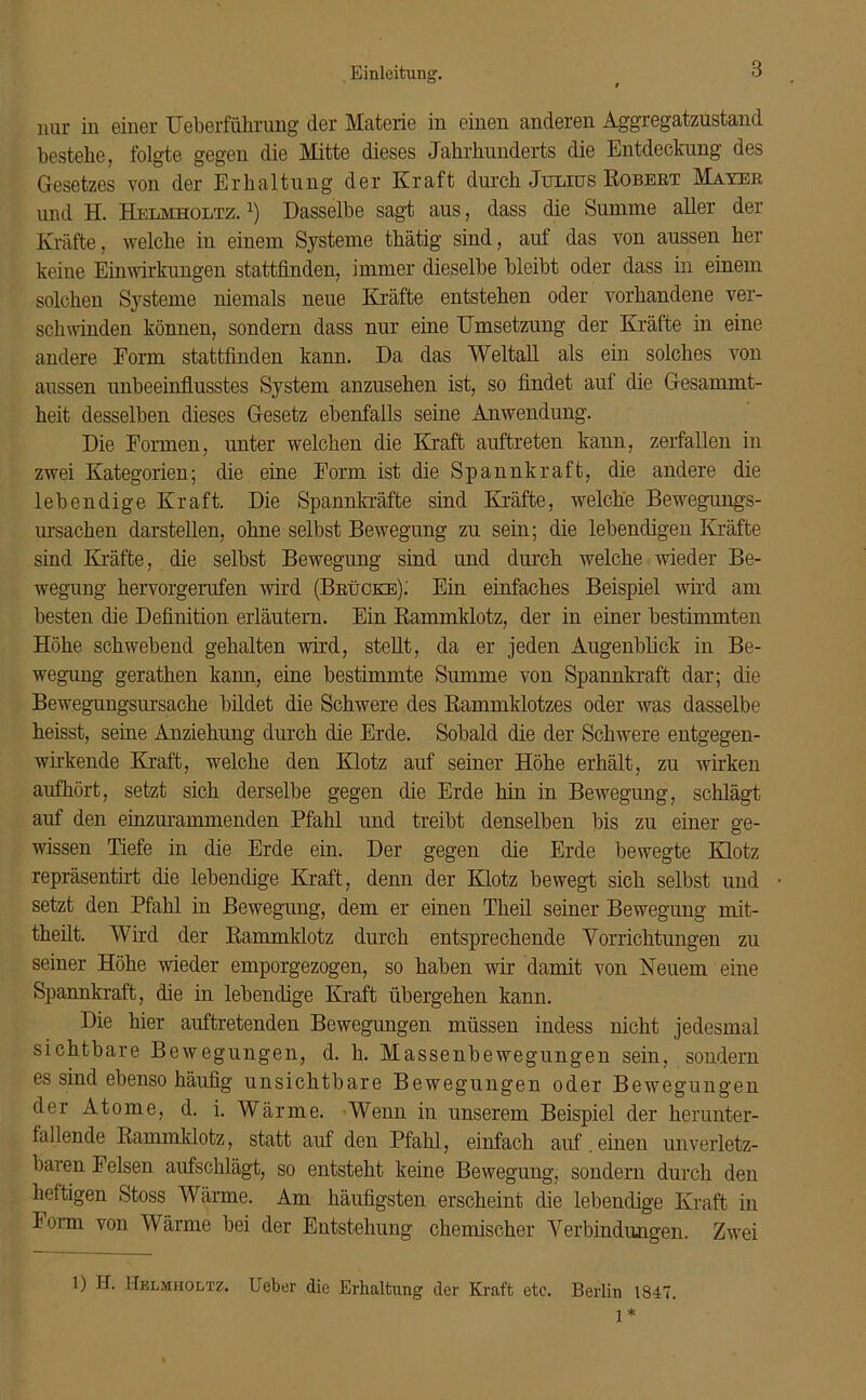 nur in einer Ueberführung der Materie in einen anderen Aggregatzustand bestehe, folgte gegen die Mitte dieses Jahrhunderts die Entdeckung des Gesetzes von der Erhaltung der Kraft durch Julius Robert Mayer und H. Helmholtz. *) Dasselbe sagt aus, dass die Summe aller der Kräfte, welche in einem Systeme thätig sind, auf das von aussen her keine Einwirkungen stattfinden, immer dieselbe bleibt oder dass in einem solchen Systeme niemals neue Kräfte entstehen oder vorhandene ver- schwinden können, sondern dass nur eine Umsetzung der Kräfte in eine andere Form stattfinden kann. Da das Weltall als ein solches von aussen unbeeinflusstes System anzusehen ist, so findet auf die Gesammt- heit desselben dieses Gesetz ebenfalls seine Anwendung. Die Formen, unter welchen die Kraft auftreten kann, zerfallen in zwei Kategorien; die eine Form ist die Spannkraft, die andere die lebendige Kraft. Die Spannkräfte sind Kräfte, welche Bewegungs- ursachen darstellen, ohne selbst Bewegung zu sein; die lebendigen Kräfte sind Kräfte, die selbst Bewegung sind und durch welche wieder Be- wegung hervorgerufen wird (Brücke); Ein einfaches Beispiel wird am besten die Definition erläutern. Ein Rammklotz, der in einer bestimmten Höhe schwebend gehalten wird, stellt, da er jeden Augenblick in Be- wegung gerathen kann, eine bestimmte Summe von Spannkraft dar; die Bewegungsursache bildet die Schwere des Rammklotzes oder was dasselbe heisst, seine Anziehung durch die Erde. Sobald die der Schwere entgegen- wirkende Kraft, welche den Klotz auf seiner Höhe erhält, zu wirken aufhört, setzt sich derselbe gegen die Erde hin in Bewegung, schlägt auf den einzurammenden Pfahl und treibt denselben bis zu einer ge- wissen Tiefe in die Erde ein. Der gegen die Erde bewegte Klotz repräsentirt die lebendige Kraft, denn der Klotz bewegt sich selbst und setzt den Pfahl in Bewegung, dem er einen Theil seiner Bewegung mit- theilt. Wird der Rammklotz durch entsprechende Vorrichtungen zu seiner Höhe wieder emporgezogen, so haben wir damit von Neuem eine Spannkraft, die in lebendige Kraft übergehen kann. Die hier auftretenden Bewegungen müssen indess nicht jedesmal sichtbare Bewegungen, d. h. Massenbewegungen sein, sondern es sind ebenso häufig unsichtbare Bewegungen oder Bewegungen der Atome, d. i. Wärme. Wenn in unserem Beispiel der herunter- fallende Rammklotz, statt auf den Pfahl, einfach auf.einen unverletz- baren Felsen aufschlägt, so entsteht keine Bewegung, sondern durch den heftigen Stoss Wärme. Am häufigsten erscheint die lebendige Kraft in Form von Wärme bei der Entstehung chemischer Verbindungen. Zwei 1) H. Helmholtz. Ueber die Erhaltung der Kraft etc. Berlin 1847. 1*