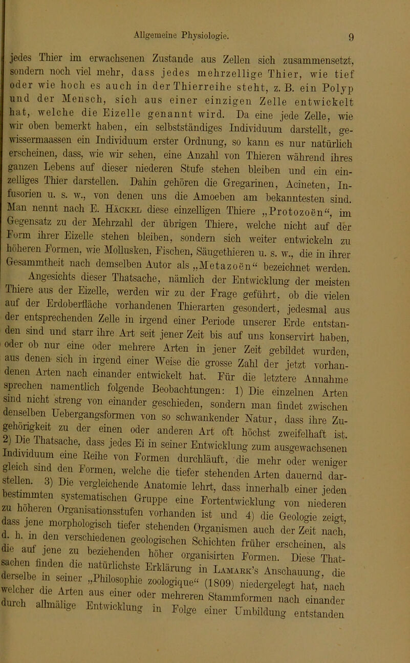 jedes Thier im erwachsenen Zustande aus Zellen sich zusammensetzt, sondern noch viel mehr, dass jedes mehrzellige Thier, wie tief oder wie hoch es auch in der Thierreihe steht, z. B. ein Polyp und der Mensch, sich aus einer einzigen Zelle entwickelt hat, welche die Eizelle genannt wird. Da eine jede Zelle, wie wir oben bemerkt haben, ein selbstständiges Individuum darstellt, ge- wissermaassen ein Individuum erster Ordnung, so kann es nur natürlich erscheinen, dass, wie wir sehen, eine Anzahl von Thieren während ihres ganzen Lebens auf dieser niederen Stufe stehen bleiben und ein ein- zelliges Thier darstellen. Dahin gehören die Gregarinen, Acineten, In- fusorien u. s. w., von denen uns die Amoeben am bekanntesten sind. Man nennt nach E. Hackel diese einzelligen Thiere „Protozoen“, im Gegensatz zu der Mehrzahl der übrigen Thiere, welche nicht auf der Form ihrer Eizelle stehen bleiben, sondern sich weiter entwickeln zu höheren Formen, wie Mollusken, Fischen, Säugethieren u. s. w., die in ihrer Gesammtheit nach demselben Autor als „Metazoen“ bezeichnet werden. Angesichts dieser Thatsache, nämlich der Entwicklung der meisten Thiere aus der Eizelle, werden wir zu der Frage geführt, ob die vielen auf der Erdoberfläche vorhandenen Thierarten gesondert’ jedesmal aus der entsprechenden Zelle in irgend einer Periode unserer Erde entstan- en sind und starr ihre Art seit jener Zeit bis auf uns konservirt haben oder ob nur eine oder mehrere Arten in jener Zeit gebildet wurden’ aus denen sich m irgend einer Weise die grosse Zahl der jetzt vorhan- denen Arten nach einander entwickelt hat. Für die letztere Annahme sprechen namentlich folgende Beobachtungen: 1) Die einzelnen Arten sind nicht streng von einander geschieden, sondern man findet zwischen ense en Uebergangsformen von so schwankender Natur, dass ihre Zu- gehongkefl zu der einen oder anderen Art oft höchst zweifelhaft ist. t .1? Thatsache, dass jedes Ei in seiner Entwicklung zum ausgewachsenen eleth Z? i“ T°n I'°rmei1 (lie »der weniger f*2„ o, T* P°nfWClChe diC tiefe1' stell“den Al'te“ dauernd dar- wf , Dle vergleichende Anatomie lehrt, dass innerhalb einer jeden “ C systematischen Gruppe eine Fortentwicklung von niederen zu höheren Organisationsstufen vorhanden ist und 4) die Geologie seiet d“* JtaedeTrP bgif tiefe Stehende“ Organismen auch der Zeit nach! • . in den verschiedenen geologischen Schichten früher erscheinen als die auf jene zu beziehenden hoher organisirten Formen. D ese Thai mhen hnden d,e natürlichste Erklärung in Lam.ckk's Anscha™ t St  V TT' ”PUo80I’hie “»'»gitjue“ (1809) niedergelegt hat nach durch * allmälitre™ Ent TT °<ler mehreren Stammformen nach einander durch allmalrge Entwicklung in Folge einer Umbildung entstanden