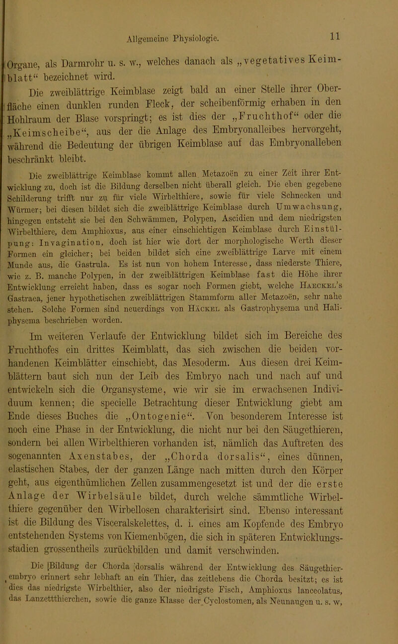 Organe, als Darmrohr u. s. w., welches danach als „vegetatives Keim- blatt“ bezeichnet wird. Die zweiblättrige Keimblase zeigt bald an einer Stelle ihrer Ober- fläche einen dunklen runden Fleck, der scheibenförmig erhaben in den Hohlraum der Blase vorspringt; es ist dies der „Fruchthof“ oder die „Keimscheibe“, aus der die Anlage des Embryonalleibes hervorgeht, während die Bedeutung der übrigen Keimblase auf das Embryonalleben beschränkt bleibt. Die zweiblättrige Keimblase kommt allen Metazoen zu einer Zeit ihrer Ent- wicklung zu, doch ist die Bildung derselben nicht überall gleich. Die eben gegebene Schilderung trifft nur zu für viele Wirbelthiere, sowie für viele Schnecken und Würmer; bei diesen bildet sich die zweiblättrige Keimblase durch Umwachsung, hingegen entsteht sie bei den Schwämmen, Polypen, Ascidien und dem niedrigsten Wirbelthiere, dem Amphioxus, aus einer einschichtigen Keimblase durch Einstül- pung: Invagination, doch ist hier wie dort der morphologische Werth dieser Formen ein gleicher; bei beiden bildet sich eine zweiblättrige Larve mit einem Munde aus, die Gastrula. Es ist nun von hohem Interesse, dass niederste Thiere, wie z. B. manche Polypen, in der zweiblättrigen Keimblase fast die Höhe ihrer Entwicklung erreicht haben, dass es sogar noch Formen giebt, welche Haeckel’s Gastraea, jener hypothetischen zweiblättrigen Stammform aller Metazoen, sehr nahe stehen. Solche Formen sind neuerdings von Hackel als Gastrophysema und Hali- physema beschrieben worden. Im weiteren Verlaufe der Entwicklung bildet sieb im Bereiche des Fruchthofes ein drittes Kehnblatt, das sich zwischen die beiden vor- handenen Keimblätter einschiebt, das Mesoderm. Aus diesen drei Keim- blättern baut sich nun der Leib des Embryo nach und nach auf und entwickeln sich die Organsysteme, wie wir sie im erwachsenen Indivi- duum kennen; die speciefle Betrachtung dieser Entwicklung giebt am Ende dieses Buches die „Ontogenie“. Von besonderem Interesse ist noch eine Phase in der Entwicklung, die nicht nur bei den Säugethieren, sondern bei allen Wirbelthieren vorhanden ist, nämlich das Auftreten des sogenannten Axenstabes, der „Chorda dorsalis“, eines dünnen, elastischen Stabes, der der ganzen Länge nach mitten durch den Körper geht, aus eigenthümlichen Zellen zusammengesetzt ist und der die erste Anlage der Wirbelsäule bildet, durch welche sämmtliche Wirbel- thiere gegenüber den Wirbellosen charakterisirt sind. Ebenso interessant ist die Bildung des Visceralskelettes, d. i. eines am Kopfende des Embryo entstehenden Systems von Kiemenbögen, die sich in späteren Entwicklungs- stadien grossentheils zurückbilden und damit verschwinden. Die [Bildung der Chorda [dorsalis während der Entwicklung des Säugethier- (embryo erinnert sehr lebhaft au ein Thier, das zeitlebens die Chorda besitzt; es ist dies das niedrigste Wirbelthier, also der niedrigste Fisch, Amphioxus lanceolatus, das Lanzettthierchen, sowie die ganze Klasse der Cyclostomen, als Neunaugen u. s. w,