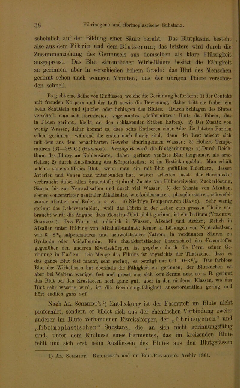 seheinlich auf der Bildung einer Säure beruht. Das Blutplasma besteht , also aus dem Fibrin und dem Blutserum; das letztere wird durch die Zusammenziehung des Gerinnsels aus demselben als klare Flüssigkeit ausgepresst. Das Blut sämmtlicher Wirbelthiere besitzt die Fähigkeit zu gerinnen, aber in verschieden hohem Grade: das Blut des Menschen gerinnt schon nach wenigen Minuten, das der übrigen Thiere verschie- den schnell. Es giebt eine Reihe von Einflüssen, welche die Gerinnung befördern: 1) der Contakt mit fremden Körpern und der Luft sowie die Bewegung, daher tritt sie früher ein beim Schütteln und Quirlen oder Schlagen des Blutes. (Durch Schlagen des Blutes verschafft man sich fibrinfreies, sogenanntes „defibrinirtes“ Blut; das Fibrin, das in Fäden gerinnt, bleibt an den schlagenden Stäben haften). 2) Der Zusatz von wenig Wasser; daher kommt es, dass beim Entleeren einer Ader die letzten Partien schon gerinnen, während die ersten noch flüssig sind, denn der Rest mischt sich mit dem aus dem benachbarten Gewebe eindringenden Wasser; 3) Höhere Tempe- raturen (37—88° C.) (Hf.wson). Verzögert wird die Blutgerinnung-. 1) Durch Reich- thum des Blutes an Kohlensäute, daher gerinnt venöses Blut langsamer, als arte- rielles; 2) durch Entzündung des Körpertheiles; 3) im Erstickungsblut. Man erhält solches sauerstofffreies Blut, wenn man ein mit Blut gefülltes Thierherz, dessen Arterien und Venen man unterbunden hat, weiter arbeiten lässt; der Herzmuskel verbraucht dabei allen Sauerstoff; 4) durch Zusatz von Hühnereiweiss, Zuckerlösung, Säuren bis zur Neutralisation und durch viel Wasser; 5) der Zusatz von Alkalien, ebenso concentrirter neutraler Alkalisalze, wie kohlensaurer, phosphorsaurer, schwefel- saurer Alkalien und Erden u. s. w. 6) Niedrige Temperaturen (Davy). Sehr wenig gerinnt das Lebervenenblut, weil das Fibrin in der Leber zum grossen Theile ver- braucht wird; die Angabe, dass Menstrualblut nicht gerinne, ist ein Irrthum (Virchow Scanzoni). Das Fibrin ist unlöslich in Wasser, Alkohol und Aether; löslich in Alkalien unter Bildung von Alkalialbuminat; ferner in Lösungen von Neutralsalzeu, wie 6—8% salpetersaures und schwefelsaures Patron; in verdünnten Säuren zu Syntonin oder Acidalbumin. Ein charakteristischer Unterschied des 'Faserstoffes gegenüber den anderen Eiweisskörpern ist gegeben durch die Form seiner Ge- rinnung in Fäden. Die Menge des Fibrins ist angesichts der Thatsache, dass es das ganze Blut fest macht, sehr gering, es beträgt nur 0-1—0-3%. Das farblose Blut der Wirbellosen hat ebenfalls die Fähigkeit zu gerinnen, der Blutkuchen ist aber bei Weitem weniger fest und presst aus sich kein Serum aus; so z. B. gerinnt das Blut bei den Krustaceen noch ganz gut, aber in den niederen Klassen, wo das Blut sehr wässrig wird, ist die Gerinnungsfähigkeit ausserordentlich gering und hört endlich ganz auf. Nach Al. Schmidt’s :) Entdeckung ist der Faserstoff im Blute nicht präformirt, sondern er bildet sich aus der chemischen Verbindung zweier anderer im Blute vorhandener Eiweisskörper, der „fibrinogenen“ und „fibrinoplas tischen“ Substanz, die an sich nicht gerinnungsfähig sind, unter dem Einflüsse eines Fermentes, das im kreisenden Blute fehlt und sich erst beim Ausfliessen des Blutes aus den Blutgefässen 1) Al. Schmidt. Reichert’s und du Bois-Reymond’s Archiv 1861.