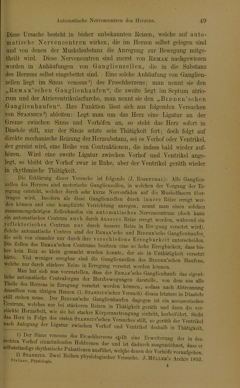 Diese Ursache besteht in bisher unbekannten Reizen, welche auf auto- matische Nervencentren wirken, die im Herzen selbst gelegen sind und von denen der Muskelsubstanz die Anregung zur Bewegung mitge- theilt wird. Diese Nervencentren sind zuerst von Remak nachgewiesen worden in Anhäufungen von Ganglienzellen, die in die Substanz des Herzens selbst eingebettet sind. Eine solche Anhäufung von Ganglien- zellen hegt im Sinus venosus1) des Froschherzens; man nennt sie den „Remak’sehen Ganglienhaufen“, die zweite hegt im Septum atrio- mm und der Atrioventrikulaifurche, man nennt sie den „BiDDER’schen Ganglienhaufen“. Ihre Funktion lässt sich aus folgenden Versuchen von Stakntus2) ableiten: Legt man um das Herz eine Ligatur an der Grenze zwischen Sinus und Vorhöfen an, so steht das Herz sofort in Diastole still, nur der Sinus setzte sein Thätigkeit fort; doch folgt auf direkte mechanische Reizung der Herzsubstanz, sei es Vorhof oder Ventrikel, der gereizt wird, eine Reihe von Contraktionen, die indess bald weder auf- hören. Wird eine zweite Ligatur zwischen Vorhof und Ventrikel ange- legt, so bleibt der Vorhof zwar in Ruhe, aber der Ventrikel geräth wieder in rhythmische Thätigkeit. Die Erklärung dieser Versuche ist folgende (J. Rosenthal): Alle Ganglien- zellen des Herzens sind motorische Ganglienzellen, in welchen der Vorgang der Er- regung entsteht, welcher durch sehr kurze Nervenfäden auf die Muskelfasern über- tragen wird. Insofern als diese Ganglienzellen durch innere Reize erregt wer- den können und eine komplizirte Verrichtung anregen, nennt man einen solchen zusammengehörigen Zellenhaufen ein automatisches Nervencentrum (doch kann ein automatisches Centrum auch durch äussere Reize erregt werden, während ein reflektorisches Centrum nur durch äussere Reize in Erregung versetzt wird). Solche automatische Centren sind der REMAK’sche und BiDDER’sche Ganglienhaufen die sich von einander nur durch ihre verschiedene Erregbarkeit unterscheiden’ Die Zellen des REMAK’schen Centrums besitzen eine so hohe Erregbarkeit, dass bis- her kein Reiz so klein gemacht werden konnte, der sie in Untätigkeit versetzt hatte. Viel weniger erregbar sind die Ganglienzellen des BiDDER’schen Haufens, welche nur durch stärkere Reize in Erregung versetzt werden können. Man hat sich nun vorzustellen, dass der REMAK’sche Ganglienhaufe das eigent- liche automatische Centralorgan der Herzbewegungen darstelle, von dem aus alle Iheile des Herzens in Erregung versetzt werden können, sodass nach Abtrennung esselben vom übrigen Herzen (1. STANNius’scher Versuch) dieses letztere in Diastole still stehen muss. Der BiDDER’sche Ganglienhaufen dagegen ist ein accessorisches entrang, welches nur bei stärkeren Reizen in Thätigkeit geräth und dann die ver- s ar e Herzarbeit, wie sie hei starker Körperanstrengung eintritt, herbeiführt. Steht das Herz in Folge des ersten SiANNros’schen Versuches still, so geräth der Ventrikel nach Anlegung der Ligatur zwischen Vorhof und Ventrikel deshalb in Thätigkeit, 0 m '!inUS vcnosus des Froschherzens stellt eine Erweiterung der in deu ÄVAf««* Hohlvenen dar und ist dadurch ausgezeichnet, dass er selbstständige rhythmische Pulsationen ausführt, welche denen der Vorhöfe voraufgehen. stein« p7yrögie Wei ” physioloeische1, Versuche. J. Mülleb’s Archiv 1852.