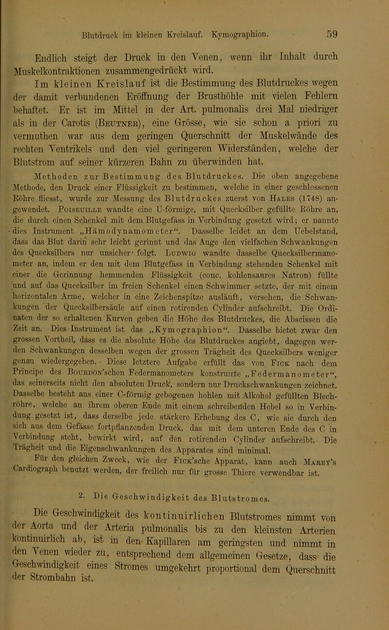 Endlich steigt der Druck in den Venen, wenn ihr Inhalt durch Muskelkontraktionen zusammengedrückt wird. Im kleinen Kreislauf ist die Bestimmung des Blutdruckes wegen der damit verbundenen Eröffnung der Brusthöhle mit vielen Fehlern behaftet. Er ist im Mittel in der Art. pulmonalis drei Mal niedriger als in der Carotis (Beutner), eine Grösse, wie sie schon a priori zu vermuthen war aus dem geringen Querschnitt der Muskelwände des rechten Ventrikels und den viel geringeren Widerständen, welche der Blutstrom auf seiner kürzeren Bahn zu überwinden hat. Methoden zur Bestimmung des Blutdruckes. Die oben angegebene Methode, den Druck einer Flüssigkeit zu bestimmen, welche in einer geschlossenen Röhre fliesst, wurde zur Messung des Blutdruckes zuerst von Hales (1748) an- gewendet. Poiseuille wandte eine U-förmige, mit Quecksilber gefüllte Röhre an, die durch einen Schenkel mit dem Blutgefäss in Verbindung gesetzt wird; er nannte dies Instrument „Hämodynamometer“. Dasselbe leidet an dem Uehelstand, dass das Blut darin sehr leicht gerinnt und das Auge den vielfachen Schwankungen des Quecksilbers nur unsicher - folgt. Ludwig wandte dasselbe Quecksilhermano- meter an, indem er den mit dem Blutgefäss in Verbindung stehenden Schenkel mit einer die Gerinnung hemmenden Flüssigkeit (conc. kohlensaures Natron) füllte und auf das Quecksilber im freien Schenkel einen Schwimmer setzte, der mit einem horizontalen Arme, welcher in eine Zeichenspitze ausläuft, versehen, die Schwan- kungen der Quecksilbersäule auf einen rotirenden Cylinder aufschreibt. Die Ordi- naten der so erhaltenen Kurven geben die Höhe des Blutdruckes, die Abscissen die Zeit an. Dies Instrument ist das „Kymographion“. Dasselbe bietet zwar den grossen Vortheil, dass es die absolute Höhe des Blutdruckes angiebt, dagegen wer- den Schwankungen desselben wegen der grossen Trägheit des Quecksilbers weniger genau wiedergegeben. Diese letztere Aufgabe erfüllt das von Fick nach dem Principe des BouRDON’scken Federmanometers konstruirte „Federmanometer“, das seinerseits nicht den absoluten Druck, sondern nur Druckschwankungen zeichnet. Dasselbe besteht aus einer C-förmig gebogenen hohlen mit Alkohol gefüllten Blech- röhre, welche an ihrem oberen Ende mit einem schreibenden Hebel so in Verbin- dung gesetzt ist, dass derselbe jede stärkere Erhebung des C, wie sie durch den sich aus dem Gefässe fortpflanzenden Druck, das mit dem unteren Ende des C in \ erbindung steht, bewirkt wird, auf den rotirenden Cylinder aufschreibt. Die Trägheit und die Eigenschwankungen des Apparates sind minimal. Für den gleichen Zweck, wie der FicK’sche Apparat, kann auch Marey’s Cardiograph benutzt werden, der freilich nur für grosse Thiere verwendbar ist. 2. Die Geschwindigkeit des Blutstromes. Die Geschwindigkeit des kontiniiirlichen Blutstromes nimmt von der Aorta und der Arteria pulmonalis bis zu den kleinsten Arterien kontinuirlich ab, ist in den Kapillaren am geringsten und nimmt in den Venen wieder zu, entsprechend dem allgemeinen Gesetze, dass die Geschwindigkeit eines Stromes umgekehrt proportional dem Querschnitt der Strombahn ist.