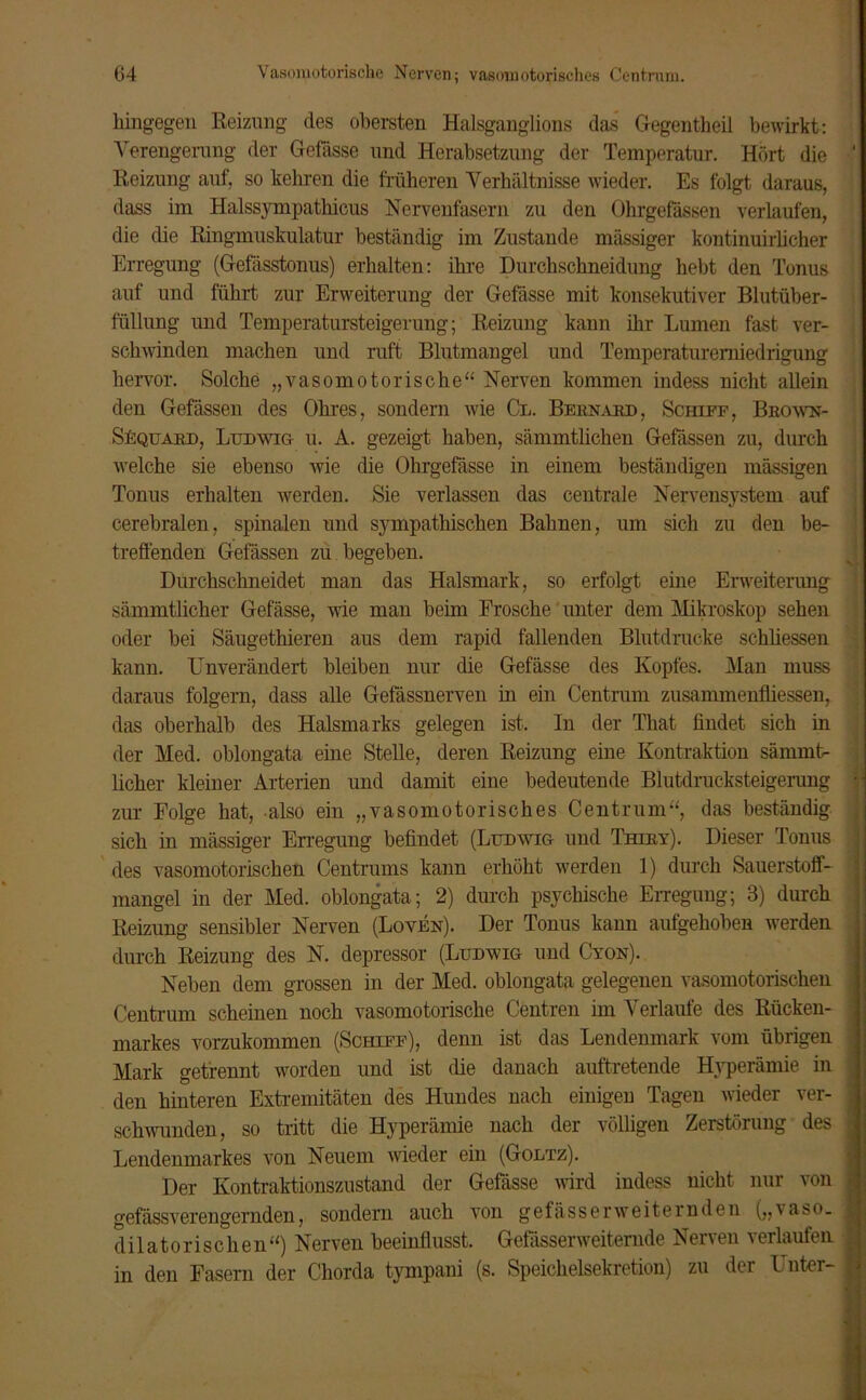 hingegen Beizung des obersten Halsganglions das Gegentheil bewirkt: Verengerung der Gefässe und Herabsetzung der Temperatur. Hört die Heizung auf, so kehren die früheren Verhältnisse wieder. Es folgt daraus, dass im Halssympathicus Nervenfasern zu den Ührgefässen verlaufen, die die Ringmuskulatur beständig im Zustande mässiger kontinuirlicher Erregung (Gefässtonus) erhalten: ihre Durchschneidung hebt den Tonus auf und führt zur Erweiterung der Gefässe mit konsekutiver Blutüber- füllung und Temperatursteigerung; Reizung kann ihr Lumen fast ver- schwinden machen und ruft Blutmaugel und Temperaturerniedrigung hervor. Solche „vasomotorische“ Nerven kommen indess nicht allein den Gefässen des Ohres, sondern wie Gl. Bernard, Schiff, Bbown- SEquard, Ludwig u. A. gezeigt haben, sämmtlichen Gefässen zu, durch welche sie ebenso wie die Ohrgefässe in einem beständigen massigen Tonus erhalten werden. Sie verlassen das centrale Nervensystem auf cerebralen, spinalen und sympathischen Bahnen, um sich zu den be- treffenden Gefässen zu begeben. Durchschneidet man das Halsmark, so erfolgt eine Erweiterung sämmtlicher Gefässe, wie man beim Frosche unter dem Mikroskop sehen oder bei Säugethieren aus dem rapid fallenden Blutdrucke schliessen kann. Unverändert bleiben nur die Gefässe des Kopfes. Man muss daraus folgern, dass alle Gefässnerven in ein Centrum Zusammenflüssen, das oberhalb des Halsmarks gelegen ist. In der That findet sich in der Med. oblongata eine Stelle, deren Reizung eine Kontraktion sämmt- licher kleiner Arterien und damit eine bedeutende Blutdrucksteigerung zur Folge hat, also ein „vasomotorisches Centrum“, das beständig sich in mässiger Erregung befindet (Ludwig und Thiey). Dieser Tonus des vasomotorischen Centrums kann erhöht werden 1) durch Sauerstoff- mangel in der Med. oblongata ; 2) durch psychische Erregung; 3) durch Reizung sensibler Nerven (Loven). Der Tonus kann aufgehoben werden durch Reizung des N. depressor (Ludwig und Cyon). Neben dem grossen in der Med. oblongata gelegenen vasomotorischen Centrum scheinen noch vasomotorische Centren im Verlaufe des Rücken- markes vorzukommen (Schiff), denn ist das Lendenmark vom übrigen Mark getrennt worden und ist die danach auftretende Hyperämie in den hinteren Extremitäten des Hundes nach einigen Tagen wieder ver- schwunden, so tritt die Hyperämie nach der völligen Zerstörung des Lendenmarkes von Neuem wieder ein (Goltz). Der Kontraktionszustand der Gefässe wird indess nicht nur von gefässverengernden, sondern auch von gefässerweiternden („vaso. dilatorischen“) Nerven beeinflusst. Gefässerweiternde Nerven verlaufen in den Fasern der Chorda tympani (s. Speichelsekretion) zu der Inter-