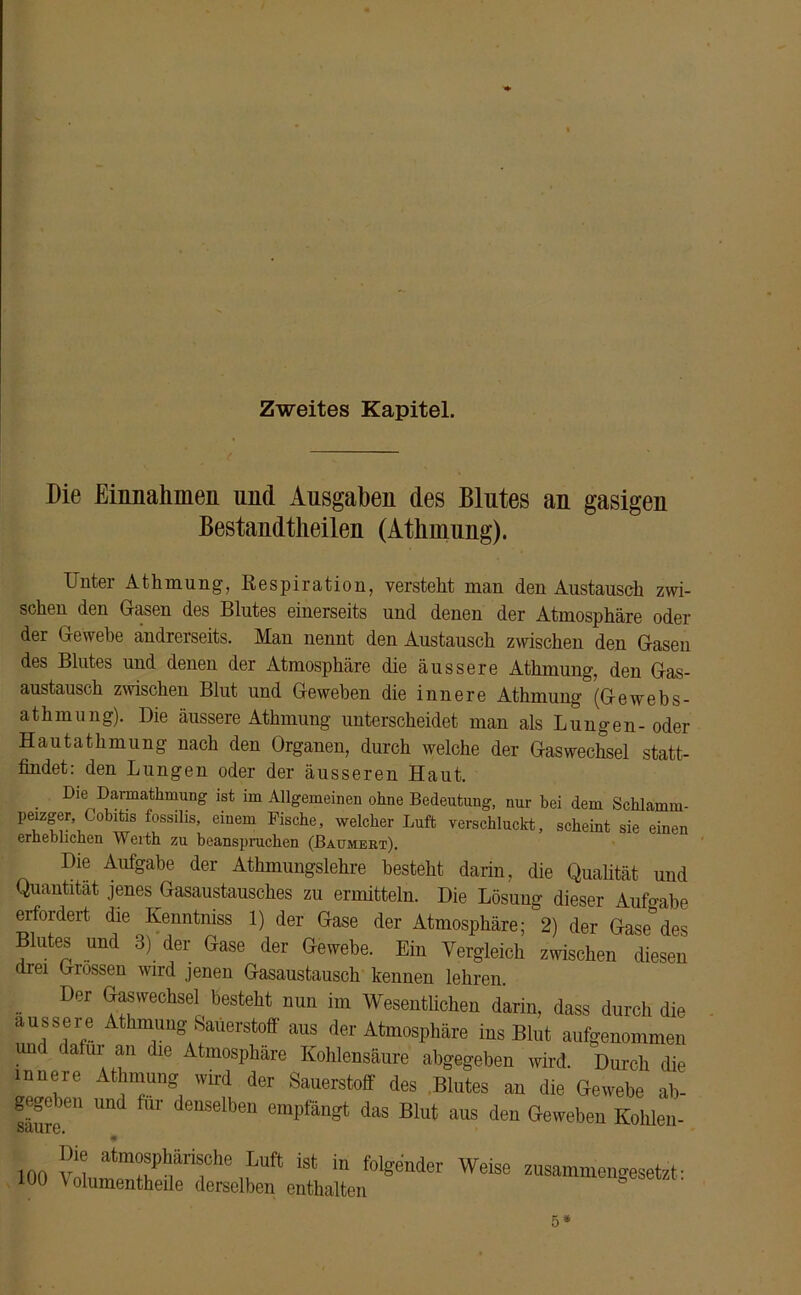 Zweites Kapitel. Die Einnahmen und Ausgaben des Blutes an gasigen Bestandteilen (Atlimung). Unter AtInnung, Respiration, verstellt man den Austausch zwi- schen den Gasen des Blutes einerseits und denen der Atmosphäre oder der Gewebe andrerseits. Man nennt den Austausch zwischen den Gasen des Blutes und denen der Atmosphäre die äussere Atlimung, den Gas- austausch zwischen Blut und Geweben die innere Athmung (Gewebs- athmung). Die äussere Athmung unterscheidet man als Lungen-oder Haut athmung nach den Organen, durch welche der Gas Wechsel statt- findet: den Lungen oder der äusseren Haut. Die Darmathxnung ist im Allgemeinen ohne Bedeutung, nur bei dem Schlamm- peizger, Cobitis fossilis, eiuem Fische, welcher Luft verschluckt, scheint sie einen erheblichen Werth zu beanspruchen (Baumert). Die Aufgabe der Athmungslehre besteht darin, die Qualität und Quantität jenes Gasaustausches zu ermitteln. Die Lösung dieser Aufgabe erfordert die Kenntmss 1) der Gase der Atmosphäre; 2) der Gase des Blutes und 3) der Gase der Gewebe. Ein Vergleich zwischen diesen drei Grossen wird jenen Gasaustausch kennen lehren. Der Gaswechsel besteht nun im Wesentlichen darin, dass durch die äussere Athmung Sauerstoff aus der Atmosphäre ins Blut aufgenommen unc dafui an die Atmosphäre Kohlensäure abgegeben wird. Durch die innere Athmung wird der Sauerstoff des Blutes an die Gewebe ab- gege ben und für denselben empfängt das Blut aus den Geweben Kohlen- säure. lucu 5*