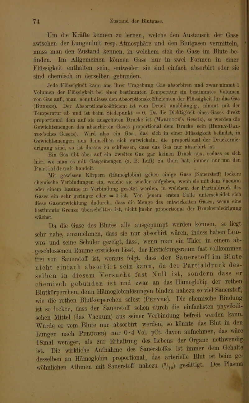 Um die Kräfte kennen zu lernen, welche den Austausch der Gase zwischen der Lungenluft resp. Atmosphäre und den Blutgasen vermitteln, ' muss man den Zustand kennen, in welchem sich die Gase im Blute be- i finden. Im Allgemeinen können Gase nur in zwei Formen in einer Flüssigkeit enthalten sein, entweder sie sind einfach absorbirt oder sie sind chemisch in derselben gebunden. Jede Flüssigkeit kann aus ihrer Umgehung Gas absorbiren und zwar nimmt 1 Volumen der Flüssigkeit bei einer bestimmten Temperatur ein bestimmtes Volumen von Gas auf; man nennt dieses den Absorptionskoeffizienten der Flüssigkeit für das Gas , (Bunsen). Der Absorptionskoefficient ist vom Druck unabhängig, nimmt mit der : Temperatur ab und ist beim Siedepunkt = 0. Da die Dicktigkeit eines Gases direkt i proportional dem auf sie ausgeübten Drucke ist (Mariotte’s Gesetz), so werden die i Gewicbtsmengen des absorbirten Gases proportional dem Drucke sein (Henry-Dal- j TON’sches Gesetz). Wird also ein Gas, das sich in einer Flüssigkeit befindet, in j Gewichtsmengen aus demselben sieb entwickeln, die proportional der Druckende- j drigung sind, so ist daraus zu schliessen, dass das Gas nur absorbirt ist. Ein Gas übt aber auf ein zweites Gas gar keinen Druck aus, sodass es sich ' hier, wo man es mit Gasgemengen (z. B. Luft) zu thun hat, immer nur um den j Partialdruck handelt. Mit gewissen Körpern (Hämoglobin) gehen einige Gase (Sauerstoff) lockere j chemische Verbindungen ein, welche sie wieder aufgeben, wenn sie mit dem Vacuum oder einem Baume in Verbindung gesetzt werden, in welchem der Partialdruck des 1 Gases ein sehr geringer oder = 0 ist. Von jenem ersten Falle unterscheidet sich j diese Gasentwicklung dadurch, dass die Menge des entwickelten Gases, wenn eine ,j bestimmte Grenze überschritten ist, nicht |mehr proportional der Druckerniedrigung wächst. Da die Gase des Blutes alle ausgepumpt werden können, so liegt i sehr nahe, anzunehmen, dass sie nur absorbirt wären, indess haben Lud- j wig und seine Schüler gezeigt, dass, wenn man ein Thier in einem ab- : geschlossenen Raume ersticken lässt, der Erstickungsraum last vollkommen I frei von Sauerstoff ist, woraus folgt, dass der Sauerstoff im Blute I nicht einfach absorbirt sein kann, da der Partialdruck des-j selben in diesem Versuche fast Null ist, sondern dass erl chemisch gebunden ist und zwar an das Hämoglobip der rothen Blutkörperchen, denn Hämoglobinlösungen binden nahezu so viel Sauerstoff, wie die rothen Blutkörperchen selbst (Preyer). Die chemische Bindung ! ist so locker, dass der Sauerstoff schon durch die einfachsten physikall- ! sehen Mittel (das Vacuum) aus seiner Verbindung befreit werden kann, j Würde er vom Blute nur absorbirt werden, so könnte das Blut in den ] Lungen nach Pflüger) nur 0-4 Vol. pCt. davon aufnehmen, das wäre j 18mal weniger, als zur Erhaltung des Lebens der Organe nothwendig. ist. Die wirkliche Aufnahme des Sauerstoffes ist immer dem Gehalte desselben an Hämoglobin proportional; das arterielle Blut ist beim ge-jj wohnlichen Athmen mit Sauerstoff nahezu (9/10) gesättigt. Des Plasma