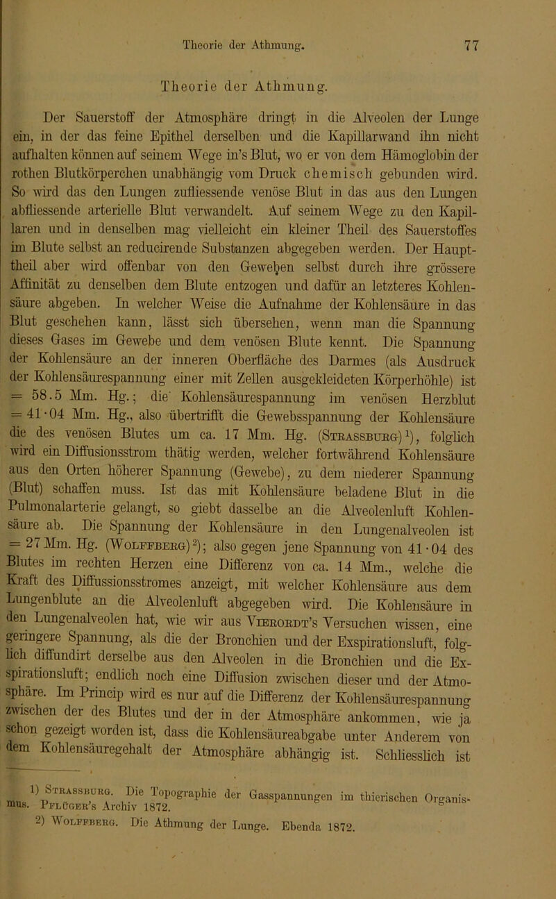 Theorie der Atlnnung. Der Sauerstoff der Atmosphäre dringt in die Alveolen der Lunge ein, in der das feine Epithel derselben und die Kapillarwand ihn nicht aufhalten können auf seinem Wege in’sBlut, wo er von dem Hämoglobin der rothen Blutkörperchen unabhängig vom Druck chemisch gebunden wird. So wird das den Lungen zufliessende venöse Blut in das aus den Lungen abfliessende arterielle Blut verwandelt. Auf seinem Wege zu den Kapil- laren und in denselben mag vielleicht ein kleiner Theil des Sauerstoffes im Blute selbst an reducirende Substanzen abgegeben werden. Der Haupt- theil aber wird offenbar von den Gewesen selbst durch ihre grössere Affinität zu denselben dem Blute entzogen und dafür an letzteres Kohlen- säure abgeben. In welcher Weise die Aufnahme der Kohlensäure in das Blut geschehen kann, lässt sich übersehen, wenn man die Spannung dieses Gases im Gewebe und dem venösen Blute kennt. Die Spannung der Kohlensäure an der inneren Oberfläche des Darmes (als Ausdruck der Kohlensäurespannung einer mit Zellen ausgekleideten Körperhöhle) ist = 58.5 Mm. Hg.; die' Kohlensäurespannung im venösen Herzblut = 41-04 Mm. Hg., also übertrifft die Gewebsspannung der Kohlensäure die des venösen Blutes um ca. 17 Mm. Hg. (Strassburg)1), folglich wird ein Diffusionsstrom thätig werden, welcher fortwährend Kohlensäure aus den Orten höherer Spannung (Gewebe), zu dem niederer Spannung (Blut) schaffen muss. Ist das mit Kohlensäure beladene Blut in die Pulmonalarterie gelangt, so giebt dasselbe an die Alveolenluft Kohlen- säure ab. Die Spannung der Kohlensäure in den Lungenalveolen ist = 2‘ Mm- (Wolfeberg)2); also gegen jene Spannung von 41-04 des Blutes im rechten Herzen eine Differenz von ca. 14 Mm., welche die Kraft des Diffussionsstrom.es anzeigt, mit welcher Kohlensäure aus dem Lungenblute an die Alveolenluft abgegeben wird. Die Kohlensäure in den Lungenalveolen hat, wie wir aus Yierordt’s Versuchen wissen, eine geringem Spannung, als die der Bronchien und der Exspirationsluft, folg- lich diffundirt derselbe aus den Alveolen in die Bronchien und die Ex- spirationsluft; endlich noch eine Diffusion zwischen dieser und der Atmo- sphäre. Im Princip wird es nur auf die Differenz der Kohlensäurespannung zwischen der des Blutes und der in der Atmosphäre ankommen, wie ja schon gezeigt worden ist, dass die Kohlensäureabgabe unter Anderem von dem Kohlensäuregehalt der Atmosphäre abhängig ist. Schliesslich ist 1) Strassburg. Die Topographie der Gasspannungen ixu thierischen Organis- 1 flOger s Archiv 1872. 6 2) Wolffberg. Die Athmung der Lunge. Ebenda 1872.