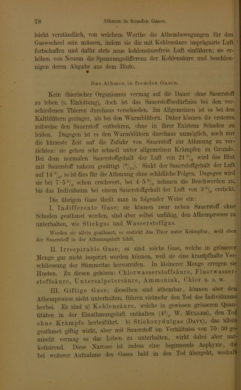 leicht verständlich, von welchem Wertke die Athembewegungen für den Gaswechsel sein müssen, indem sie die mit Kohlensäure imprägnirte Luft ' fortschaffen und dafür stets neue kohlensäurefreie Luft einführen; sie er- höhen von Neuem die Spannungsdifferenz der Kohlensäure und beschleu- nigen deren Abgabe aus dem Blute. Das Atlimen in fremden Gasen. Kein thierischer Organismus vermag auf die Dauer ohne Sauerstoff zu leben (s. Einleitung), doch ist das Sauerstoff bedürfniss bei den ver- schiedenen Thieren durchaus verschieden. Im Allgemeinen ist es bei den Kaltblütern geringer, als bei den Warmblütern. Daher können die ersteren zeitweise den Sauerstoff entbehren, ohne in ihrer Existenz Schaden zu leiden. Dagegen ist es den Warmblütern durchaus unmöglich, auch nur die kürzeste Zeit auf die Zufuhr von , Sauerstoff zur At’nmung zu ver- zichten: sie gehen sehr schnell unter allgemeinen Krämpfen zu Grunde. Bei dem normalen Sauerstoffgehalt der Luft von 21 °/0 wird das Blut mit Sauerstoff nahezu gesättigt (9/10). Sinkt der Sauerstoffgehalt der Luft auf 14 °/0, so ist dies für die Athmung ohne schädliche Folgen. Dagegen wird siebei 7 • 5 °/0 schon erschwert, bei 4 • 5 °/0 nehmen die Beschwerden zu, bis das Individuum bei einem Sauerstoffgehalt der Luft von 3 u/0 erstickt. Die übrigen Gase theilt man in folgender Weise ein: I. Indifferente Gase; sie können zwar neben Sauerstoff ohne Schaden geathmet werden, sind aber selbst unfähig, den Athemprocess zu unterhalten, wie Stick gas und Wasser stoff gas. Werden sie allein geathmet, so erstickt das Thier unter Krämpfen, weil eben der Sauerstoff in der Athmungsluft fehlt. II. Irrespirable Gase; es sind solche Gase, welche in grösserer Menge gar nicht inspirirt werden können, weil sie eine krantpfkafte \ er- scliliessung der Stimmritze hervorrufen. In kleinerer Menge erregen sie Husten. Zu diesen gehören: Chlorwasserstoffsäure, Fluorwasser- stoffsäure, Untersalpetersäure, Ammoniak, Chlor u. s. w. IH. Giftige Gase; dieselben sind atkembar, können aber den Athemprocess nicht unterhalten, führen vielmehr den Tod des Individuums herbei. Es sind a) Kohlensäure, welche in gewissen grösseren Quan- titäten in der Einathmungsluft enthalten (4% W. Müller), den Tod ohne Krämpfe herbeiführt, b) Stickoxydulgas (Davy), das allein geathmet giftig wirkt, aber mit Sauerstoff im Verkältniss von 70:30 ge- mischt vermag es das Leben zu unterhalten, wirkt dabei aber nar-| kotisirend. Diese Narcose ist indess eine beginnende Asphyxie, die bei weiterer Aufnahme des Gases bald in den Tod übergeht, weshalb