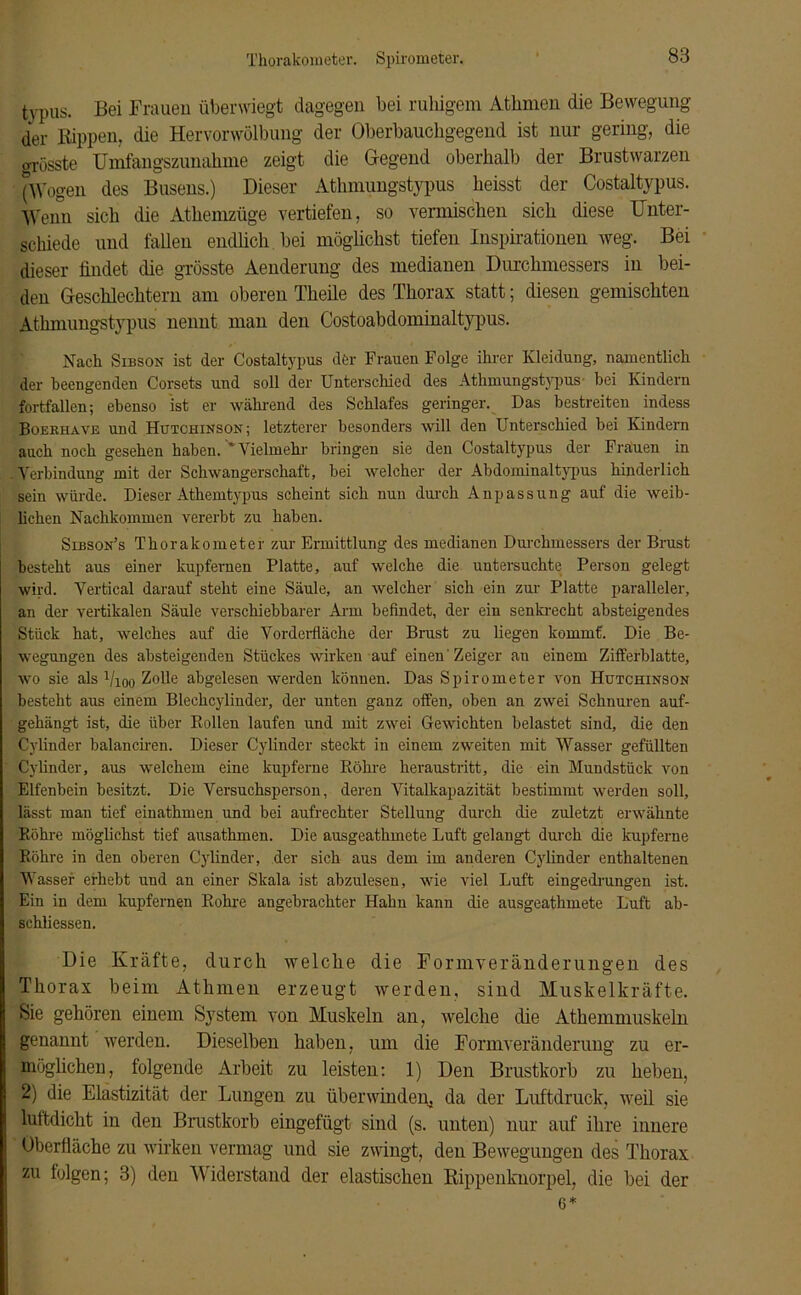 Thorakometer. Spirometer. typus. Bei Frauen überwiegt dagegen bei ruhigem Athmen die Bewegung der Kippen, die Hervorwölbung der Oberbauchgegend ist nur gering, die grösste Umfangszunahme zeigt die Gegend oberhalb der Brustwarzen (Wogen des Busens.) Dieser Atlimungstypus heisst der Costaltypus. Wenn sich die Athemzüge vertiefen, so vermischen sich diese Unter- schiede und fallen endlich bei möglichst tiefen Inspirationen weg. Bei dieser findet die grösste Aenderung des medianen Durchmessers in bei- den Geschlechtern am oberen Theile des Thorax statt; diesen gemischten Atlimungstypus nennt man den Costoabdominaltypus. Nach Sibson ist der Costaltypus der Frauen Folge ihrer Kleidung, namentlich der beengenden Corsets und soll der Unterschied des Atlimungstypus bei Kindern fortfallen; ebenso ist er während des Schlafes geringer. Das bestreiten indess Boekhave und Hutchinson; letzterer besonders will den Unterschied bei Kindern auch noch gesehen haben. ' Vielmehr bringen sie den Costaltypus der Frauen in Verbindung mit der Schwangerschaft, bei welcher der Abdominaltypus hinderlich sein würde. Dieser Athemtypus scheint sich nun durch Anpassung auf die weib- lichen Nachkommen vererbt zu haben. Sibson’s Thorakometer zur Ermittlung des medianen Durchmessers der Brust besteht aus einer kupfernen Platte, auf welche die untersuchte Person gelegt wird. Vertical darauf steht eine Säule, an welcher sich ein zur Platte paralleler, an der vertikalen Säule verschiebbarer Arm befindet, der ein senkrecht absteigendes Stück hat, welches auf die Vorderfläche der Brust zu liegen kommt. Die Be- wegungen des absteigenden Stückes wirken auf einen Zeiger an einem Zifferblatte, wo sie als Vioo Zolle abgelesen werden können. Das Spirometer von Hutchinson besteht aus einem Blechcylinder, der unten ganz offen, oben an zwei Schnuren auf- gehängt ist, die über Rollen laufen und mit zwei Gewichten belastet sind, die den Cylinder balanciren. Dieser Cylinder steckt in einem zweiten mit Wasser gefüllten Cylinder, aus welchem eine kupferne Röhre heraustritt, die ein Mundstück von Elfenbein besitzt. Die Versuchsperson, deren Vitalkapazität bestimmt werden soll, lässt man tief einathmen und bei aufrechter Stellung durch die zuletzt erwähnte Röhre möglichst tief ausathmen. Die ausgeathmete Luft gelangt durch die kupferne Röhre in den oberen Cylinder, der sich aus dem im anderen Cylinder enthaltenen Wasser erhebt und an einer Skala ist abzulesen, wie viel Luft eingedrungen ist. Ein in dem kupfernen Rohre angebrachter Hahn kann die ausgeathmete Luft ab- schliessen. Die Kräfte, durch welche die Formveränderungen des Thorax beim Athmen erzeugt werden, sind Muskelkräfte. Sie gehören einem System von Muskeln an, welche die Athemmuskeln genannt werden. Dieselben haben, um die Formveränderung zu er- möglichen, folgende Arbeit zu leisten: 1) Den Brustkorb zu heben, 2) die Elastizität der Lungen zu überwinden, da der Luftdruck, weil sie luftdicht in den Brustkorb eingefügt sind (s. unten) nur auf ihre innere Oberfläche zu wirken vermag und sie zwingt, den Bewegungen des Thorax zu folgen; 3) den Widerstand der elastischen Rippenknorpel, die bei der 6 *