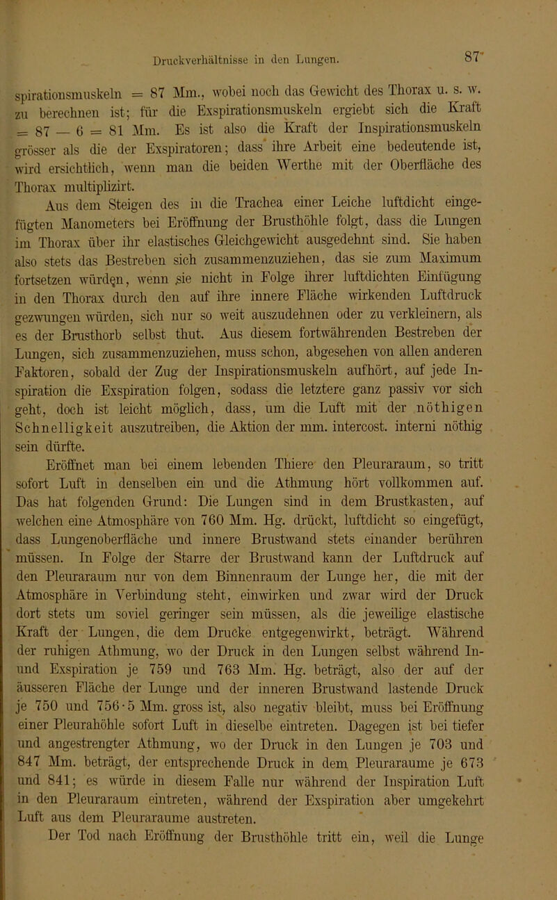 87- spirationsmuskeln = 87 Mm., wobei noch das Gewicht des Thorax u. s. w. zu berechnen ist; für (üe Exspirationsmuskeln ergiebt sich die Kraft __ 87 6 = 81 Mm. Es ist also die Kraft der Inspirationsmuskeln grösser als die der Exspiratoren; dass' ihre Arbeit eine bedeutende ist, wird ersichtlich, wenn man die beiden Werthe mit der Oberfläche des Thorax multiplizirt. Aus dem Steigen des in die Trachea einer Leiche luftdicht einge- fügten Manometers bei Eröffnung der Brusthöhle folgt, dass die Lungen im Thorax über ihr elastisches Gleichgewicht ausgedehnt sind. Sie haben also stets das Bestreben sich zusammenzuziehen, das sie zum Maximum fortsetzen würden, wenn sie nicht in Folge ihrer luftdichten Einfügung in den Thorax durch den auf ihre innere Fläche wirkenden Luftdruck gezwungen würden, sich nur so weit auszudehnen oder zu verkleinern, als es der Brusthorb selbst thut. Aus diesem fortwährenden Bestreben der Lungen, sich zusammenzuziehen, muss schon, abgesehen von allen anderen Faktoren, sobald der Zug der Inspirationsmuskeln auf hört, auf jede In- spiration die Exspiration folgen, sodass die letztere ganz passiv vor sich geht, doch ist leicht möglich, dass, um die Luft mit der nöthigen Schnelligkeit auszutreiben, die Aktion der mm. intercost. interni nöthig sein dürfte. Eröffnet man bei einem lebenden Thiere den Pleuraraum, so tritt sofort Luft in denselben ein und die Athmung hört vollkommen auf. Das hat folgenden Grund: Die Lungen sind in dem Brustkasten, auf welchen eine Atmosphäre von 760 Mm. Hg. drückt, luftdicht so eingefügt, dass Lungenoberfläche und innere Brustwand stets einander berühren müssen. In Folge der Starre der Brustwand kann der Luftdruck auf den Pleuraraum nur von dem Binnenraum der Lunge her, die mit der Atmosphäre in Verbindung steht, einwirken und zwar wird der Druck dort stets um soviel geringer sein müssen, als die jeweilige elastische Kraft der Lungen, die dem Drucke entgegenwirkt,, beträgt. Während der ruhigen Athmung, wo der Druck in den Lungen selbst während In- und Exspiration je 759 und 763 Mm. Hg. beträgt, also der auf der äusseren Fläche der Lunge und der inneren Brustwand lastende Druck je 750 und 756-5 Mm. gross ist, also negativ bleibt, muss bei Eröffnung einer Pleurahöhle sofort Luft in dieselbe eintreten. Dagegen ist bei tiefer und angestrengter Athmung, wo der Druck in den Lungen je 703 und 847 Mm. beträgt, der entsprechende Druck in dem Pleuraraume je 673 und 841; es würde in diesem Falle nur während der Inspiration Luft in den Pleuraraum eintreten, während der Exspiration aber umgekehrt Luft aus dem Pleuraraume austreten. Der Tod nach Eröffnung der Brusthöhle tritt ein, weil die Lunge