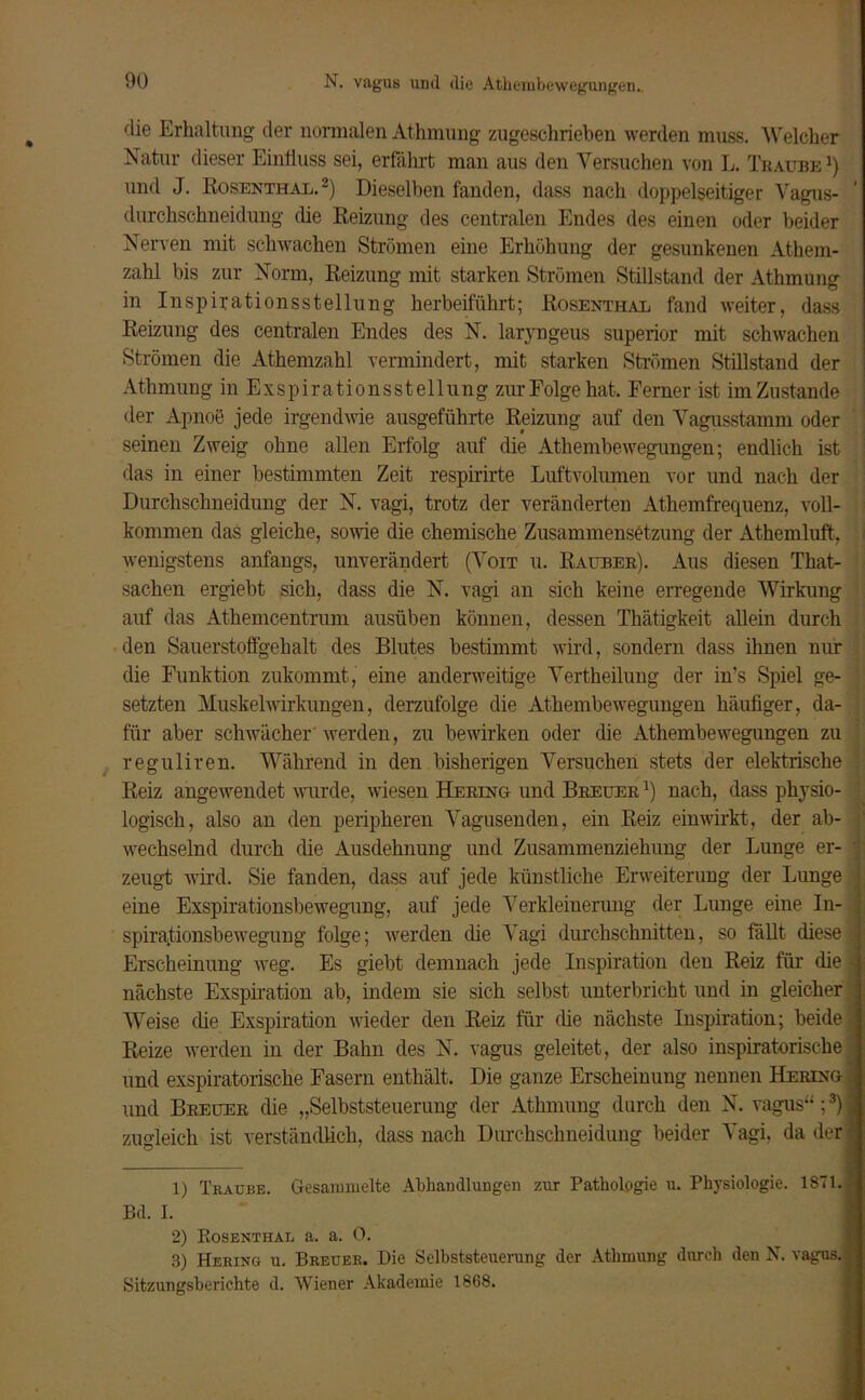 N. vagus und die Athembewegungen. die Erhaltung der normalen Athmung zugeschrieben werden muss. Welcher Natur dieser Einfluss sei, erfährt man aus den Versuchen von L. Traube1} und J. Rosenthal.2) Dieselben fanden, dass nach doppelseitiger Vagus- durchschneidung die Reizung des centralen Endes des einen oder beider Nerven mit schwachen Strömen eine Erhöhung der gesunkenen Athem- zahl bis zur Norm, Reizung mit starken Strömen Stillstand der Athmung in Inspirationsstellung herbeiführt; Rosenthal fand weiter, dass Reizung des centralen Endes des N. laryngeus superior mit schwachen Strömen die Athemzahl vermindert, mit starken Strömen Stillstand der Athmung in Exspirationsstellung zur Folge hat. Ferner ist im Zustande der Apnoe jede irgendwie ausgeführte Reizung auf den Vagusstamm oder seinen Zweig ohne allen Erfolg auf die Athembewegungen; endlich ist das in einer bestimmten Zeit respirirte Luftvolumen vor und nach der Durchschneidung der N. vagi, trotz der veränderten Athemfrequenz, voll- kommen das gleiche, sowie die chemische Zusammensetzung der Athemluft, wenigstens anfangs, unverändert (Voit u. Räuber). Aus diesen That- sachen ergiebt sich, dass die N. vagi an sich keine erregende Wirkung auf das Athemcentrum ausüben können, dessen Thätigkeit allein durch den Sauerstoffgehalt des Blutes bestimmt wird, sondern dass ihnen nur die Funktion zukommt, eine anderweitige Vertheilung der in’s Spiel ge- setzten Muskelwirkungen, derzufolge die Athembewegungen häufiger, da- für aber schwächer werden, zu bewirken oder die Athembewegungen zu reguliren. Während in den bisherigen Versuchen stets der elektrische : Reiz angewendet wurde, wiesen Hering und Breuer l) nach, dass physio- logisch, also an den peripheren Vagusenden, ein Reiz ein wirkt, der ab- wechselnd durch die Ausdehnung und Zusammenziehung der Lunge er- zeugt wird. Sie fanden, dass auf jede künstliche Erweiterung der Lunge eine Exspirationsbewegung, auf jede Verkleinerung der Lunge eine In- spirationsbewegung folge; werden die Vagi durchschnitten, so fällt diese Erscheinung weg. Es giebt demnach jede Inspiration den Reiz für die nächste Exspiration ab, indem sie sich selbst unterbricht und in gleicher Weise die Exspiration wieder den Reiz für (he nächste Inspiration; beide Reize werden in der Bahn des N. vagus geleitet, der also inspiratorische und exspiratorische Fasern enthält. Die ganze Erscheinung nennen Hering und Breuer die „Selbststeuerung der Athmung durch den N. vagus“;3) zugleich ist verständlich, dass nach Durchschneidung beider Vagi, da der 1) Traube. Gesammelte Abhandlungen zur Pathologie u. Physiologie. 1871. Bd. I. 2) Rosenthal a. a. 0. 3) Hering u. Breuer. Die Selbststeuerung der Athmung durch den N. vagus. Sitzungsberichte d. Wiener Akademie 1868.