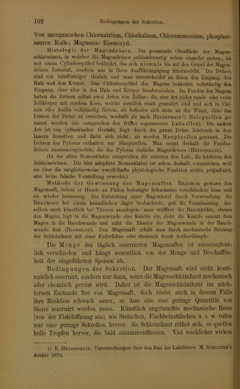 Von anorganischen Chlornatrium, Chlorkalium, Chlorammonium, phosphor- sauren Kalk-, Magnesia- Eisenoxyd. Histologie der Magendrüsen. Die gesammte Oberfläche der Magen- ‘ Schleimhaut, in welcher die Magendrüsen pallisadenartig neben einander stehen, ist mit einem Cylinderepithel bekleidet, das sich niemals bis auf den Grund der Magen- driisen fortsetzt, sondern nur in ihren Ausführungsgang hineinreicht. Die Drüsen sind von bimförmiger Gestalt und man unterscheidet an ihnen den Eingang, den Hals und den Körper. Das Cylinderepithel des Magens bekleidet vollständig den Eingang, ohne aber in den Hals und Körper hinabzuziehen. Im Fundus des Magens haben die Drüsen selbst zwei Arten von Zellen: die eine Art bildet runde oder ovale Zellkörper mit müdem Kern, welche ziemlich stark granulirt sind und sich in Car- min oder Anilin vollständig färben; sie befinden sich stets an der Wand, ohne das Lumen der Drüse zu erreichen, weshalb sie nach Heidenhain1) Belegzellen ge- nannt werden (sie entsprechen den früher sogenannten Labzellen). Die andere Art ist von cylindrischer Gestalt, liegt durch die ganze Drüse hindurch in dem Innern derselben und färbt sich nicht; sie werden Hauptzellen genannt. Die Drüsen des Pylorus enthalten nur Hauptzellen. Man nennt deshalb die Fundus- drüsen zusammengesetzte, die des Pylorus einfache Magendrüsen (Heidenhain). (In der alten Nomenklatur entsprechen die ersteren den Lab-, die letzteren den Schleimdrüsen. Die hier adoptirte Nomenklatur ist schon deshalb vorzuziehen, weil sie über die möglicherweise zweifelhafte physiologische Funktion nichts präjudizirt, also keine falsche Vorstellung erweckt.) Methode der Gewinnung des Magensaftes. RAaumuk gewann den Magensaft, indem er Hunde an Fäden befestigte Schwämme verschlucken liess und sie wieder herauszog. Die Entstehung einer Magenfistel durch Verwundung, die Beaumont bei einem kanadischen Jäger beobachtete, gab die Veranlassung, die- ? selben auch künstlich bei Thieren anzulegen: man eröffnet die Bauchhöhle, ebenso den Magen, legt in die Magenwunde eine Kanüle ein, zieht :die Kanüle sammt dem Magen in die Bauchwunde und näht die Ränder der Magenwunde in der Bauch- : wunde fest (Blondlot). Den Magensaft erhält man durch mechanische Reizung der Schleimhaut mit einer Federfahne oder chemisch durch Aetherdämpfe. Die Menge des täglich sezernirten Magensaftes ist ausserordent- . lieh verschieden und hängt wesentlich von der Menge und Beschaffen- heit der eingeführten Speisen ah. Bedingungen der Sekretion. Der Magensaft wird nicht konti- nuirlich secernirt, sondern nur dann, wenn che Magenschleimhaut mechanisch oder chemisch gereizt wird. Daher ist die Magenschleimhaut im nüch- ternen Zustande frei von Magensaft, doch bleibt auch in diesem Falle j ihre Reaktion schwach sauer, so dass also eine geringe Quantität von j Säure sezernirt werden muss. Künstlich angebrachte mechanische Reize | (von der Fistelöffhung aus) wie Steinchen, Fischbeinstäbchen u. s. w. rufen nur eine geringe Sekretion hervor: die Schleimhaut röthet sich, es quellen helle Tropfen hervor, die bald zusammenfliessen. Viel reichlicher wirken 1) R. Heidenhain. Untersuchungen über den Bau der Labdrüsen. M. Schultze’s Archiv 1870.