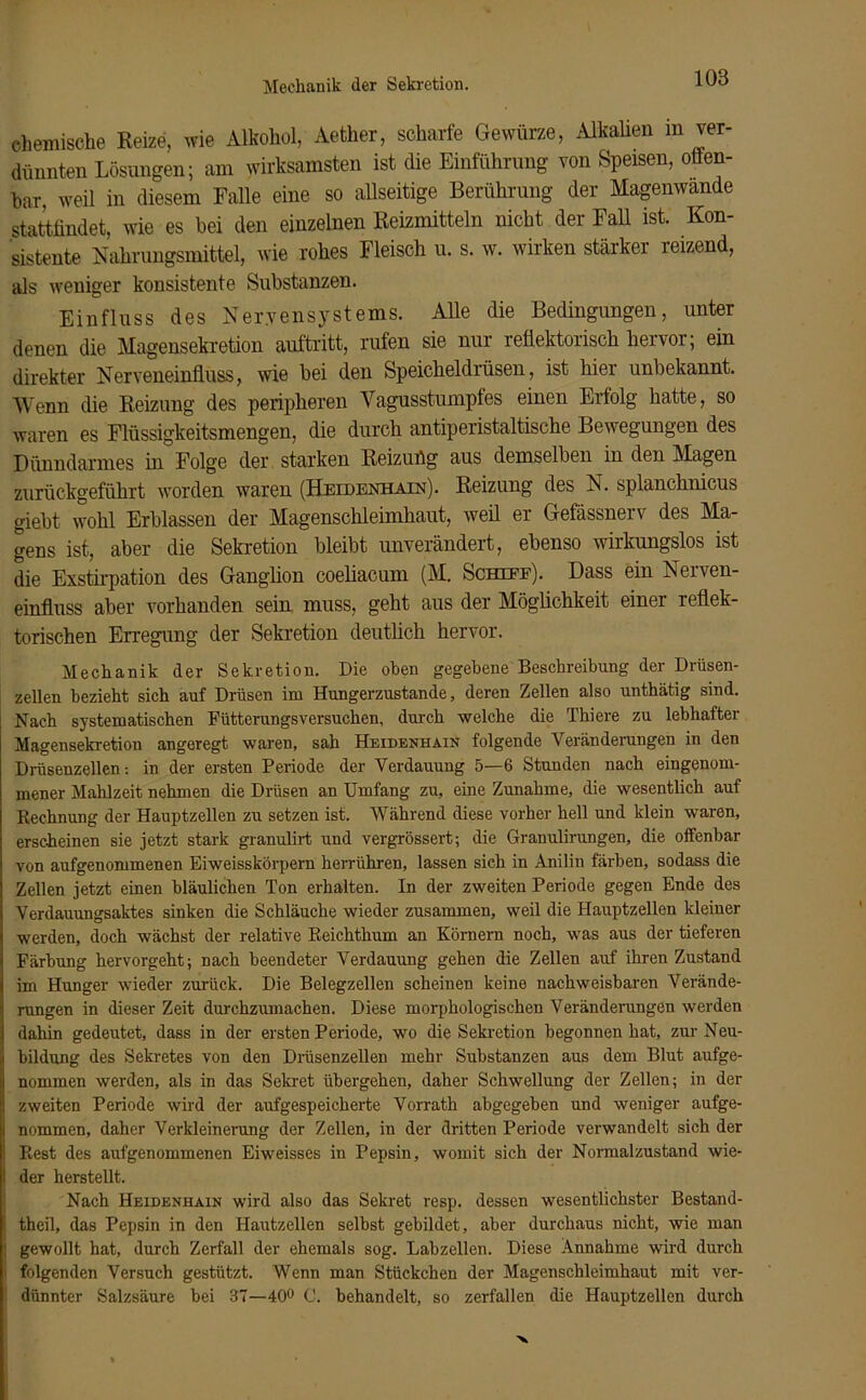 chemische Reize, wie Alkohol, Aether, scharfe Gewürze, Alkalien m ver- dünnten Lösungen; am wirksamsten ist die Einführung von Speisen, otten- bar, weil in diesem Falle eine so allseitige Berührung der Magenwande stattfindet, wie es bei den einzelnen Reizmitteln nicht der Fall ist. Kon- sistente Nahrungsmittel, wie rohes Fleisch u. s. w. wirken stärker reizend, als weniger konsistente Substanzen. Einfluss des Nervensystems. Alle die Bedingungen, unter denen die Magensekretion auftritt, rufen sie nur reflektorisch hervor; ein direkter Nerveneinfluss, wie bei den Speicheldrüsen, ist hier unbekannt. Wenn die Reizung des peripheren Vagusstumpfes einen Erfolg hatte, so waren es Flüssigkeitsmengen, die durch antiperistaltische Bewegungen des Dünndarmes in Folge der starken Reizuüg aus demselben in den Magen zurückgeführt worden waren (Heidenhain). Reizung des N. splanchnicus giebt wohl Erblassen der Magenschleimhaut, weil er Gefässnerv des Ma- gens ist, aber die Sekretion bleibt unverändert, ebenso wirkungslos ist die Exstirpation des Ganglion coeliacum (M. Schief). Dass ein Nerven- einfluss aber vorhanden sein muss, geht aus der Möglichkeit einer reflek- torischen Erregung der Sekretion deutlich hervor. Mechanik der Sekretion. Die oben gegebene Beschreibung der Drüsen- zellen bezieht sich auf Drüsen im Hungerzustande, deren Zellen also unthätig sind. Nach systematischen Fütterungsversuchen, durch welche die Thiere zu lebhafter Magensekretion angeregt waren, sah Heidenhain folgende Veränderungen in den Drüsenzellen: in der ersten Periode der Verdauung 5—6 Stunden nach eingenom- mener Mahlzeit nehmen die Drüsen an Umfang zu, eine Zunahme, die wesentlich auf Rechnung der Hauptzellen zu setzen ist. Während diese vorher hell und klein waren, erscheinen sie jetzt stark granulirt und vergrössert; die Granulirungen, die offenbar von aufgenommenen Eiweisskörpern herrühren, lassen sich in Anilin färben, sodass die Zellen jetzt einen bläulichen Ton erhalten. In der zweiten Periode gegen Ende des Verdauungsaktes sinken die Schläuche wieder zusammen, weil die Hauptzellen kleiner werden, doch wächst der relative Reichthum an Körnern noch, was aus der tieferen Färbung hervorgeht; nach beendeter Verdauung gehen die Zellen auf ihren Zustand im Hunger wieder zurück. Die Belegzellen scheinen keine nachweisbaren Verände- rungen in dieser Zeit durchzumachen. Diese morphologischen Veränderungen werden dahin gedeutet, dass in der ersten Periode, wo die Sekretion begonnen hat, zur Neu- bildung des Sekretes von den Drüsenzellen mehr Substanzen aus dem Blut aufge- nommen werden, als in das Sekret übergehen, daher Schwellung der Zellen; in der zweiten Periode wird der aufgespeicherte Vorrath abgegeben und weniger aufge- nommen, daher Verkleinerung der Zellen, in der dritten Periode verwandelt sich der Rest des aufgenommenen Eiweisses in Pepsin, womit sich der Normalzustand wie- der herstellt. Nach Heidenhain wird also das Sekret resp. dessen wesentlichster Bestand- teil, das Pepsin in den Hautzellen selbst gebildet, aber durchaus nicht, wie man gewollt hat, durch Zerfall der ehemals sog. Labzellen. Diese Annahme wird durch folgenden Versuch gestützt. Wenn man Stückchen der Magenschleimhaut mit ver- dünnter Salzsäure bei 37—40° C. behandelt, so zerfallen die Hauptzellen durch