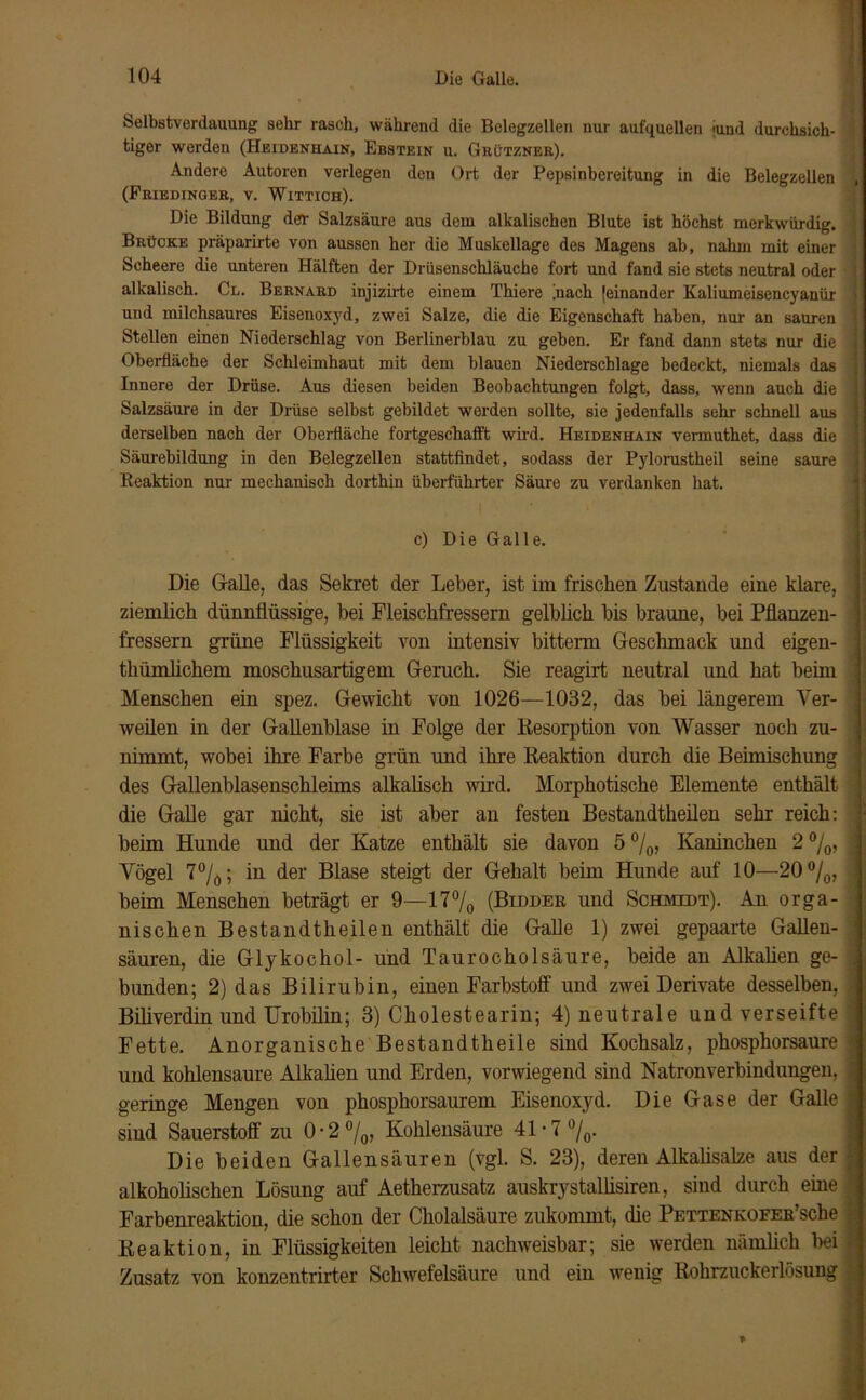 Selbstverdauung sehr rasch, während die Belegzellen nur aufquellen jund durchsich- tiger werden (Heidenhain, Ebstein u. Grützner). Andere Autoren verlegen den Ort der Pepsinbereitung in die Belegzellen , (Friedinger, v. Wittioh). Die Bildung der Salzsäure aus dem alkalischen Blute ist höchst merkwürdig. Brücke präparirte von aussen her die Muskellage des Magens ab, nahm mit einer Scheere die unteren Hälften der Drüsenschläuche fort und fand sie stets neutral oder ] alkalisch. Cl. Bernard injizirte einem Thiere [nach (einander Kaliumeisencyanür j und milchsaures Eisenoxyd, zwei Salze, die die Eigenschaft haben, nur an sauren ! Stellen einen Niederschlag von Berlinerblau zu geben. Er fand dann stets nur die j Oberfläche der Schleimhaut mit dem blauen Niederschlage bedeckt, niemals das ■ Innere der Drüse. Aus diesen beiden Beobachtungen folgt, dass, wenn auch die j Salzsäure in der Drüse selbst gebildet werden sollte, sie jedenfalls sehr schnell aus i derselben nach der Oberfläche fortgeschafft wird. Heidenhain vermuthet, dass die ] Säurebildung in den Belegzellen stattfindet, sodass der Pylorastheil seine saure j Reaktion nur mechanisch dorthin überfiihrter Säure zu verdanken hat. c) Die Galle. Die Galle, das Sekret der Leber, ist im frischen Zustande eine klare, ziemlich dünnflüssige, bei Fleischfressern gelblich bis braune, bei Pflanzen- j fressern grüne Flüssigkeit von intensiv bittenn Geschmack und eigen- j thümlichem moschusartigem Geruch. Sie reagirt neutral und hat beim ; Menschen ein spez. Gewicht von 1026—1032, das bei längerem Yer- j weilen in der Gallenblase in Folge der Desorption von Wasser noch zu- nimmt, wobei ihre Farbe grün und ihre Reaktion durch die Beimischung des Gallenblasenschleims alkalisch wird. Morphotische Elemente enthält < die Galle gar nicht, sie ist aber an festen Bestandteilen sehr reich: ; beim Hunde und der Katze enthält sie davon 5°/0, Kaninchen 2%, fl Yögel 7%; in der Blase steigt der Gehalt beim Hunde auf 10—20 °/0, | beim Menschen beträgt er 9—17°/0 (Bldder und Schmidt). An orga- j nischen Bestandtheilen enthält die Galle 1) zwei gepaarte Gallen- ] säuren, die Glykochol- und Taurocholsäure, beide an Alkalien ge- i bunden; 2) das Bilirubin, einen Farbstoff und zwei Derivate desselben, j Biliverdin und Urobilin; 3) Cholestearin; 4) neutrale und verseifte | Fette. Anorganische Bestandteile sind Kochsalz, phosphorsaure ^ und kohlensaure Alkalien und Erden, vorwiegend sind Natronverbindungen, J geringe Mengen von phosphorsaurem Eisenoxyd. Die Gase der Galle fl sind Sauerstoff zu 0-2 °/0, Kohlensäure 41*7 °/0- Die beiden Gallensäuren (vgl. S. 23), deren Alkalisalze aus der alkoholischen Lösung auf Aetherzusatz auskrystaliisiren, sind durch eine 1 Farbenreaktion, die schon der Cholalsäure zukommt, die PettenKOFER’sche jj Reaktion, in Flüssigkeiten leicht nachweisbar; sie werden nämlich bei I Zusatz von konzentrirter Schwefelsäure und ein wenig Rohrzuckerlösung I