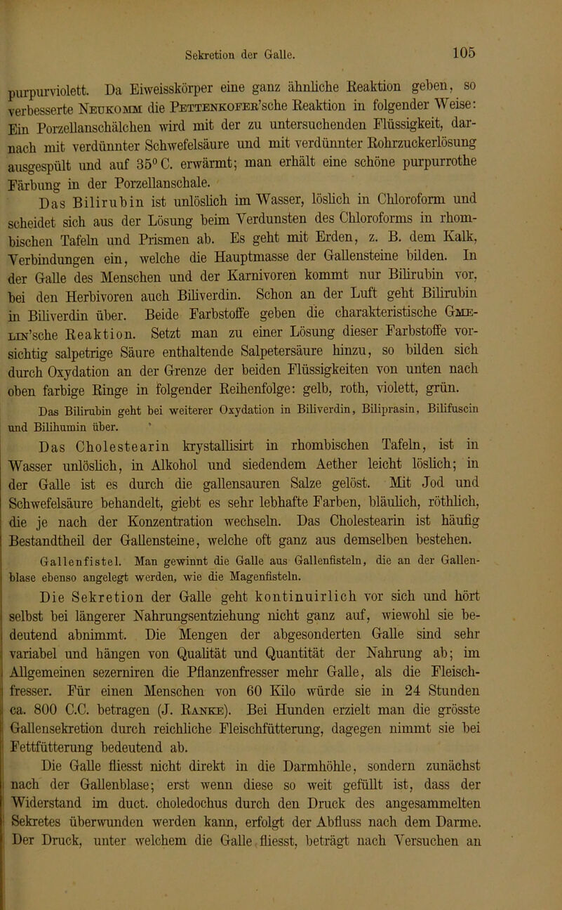 purpurviolett. Da Eiweisskörper eine ganz ähnliche Reaktion geben, so verbesserte Neukomm die Pettenkoeer’scIio Reaktion in folgender Weise: Ein Porzellanschälchen wird mit der zu untersuchenden Flüssigkeit, dar- nach mit verdünnter Schwefelsäure und mit verdünnter Rohrzuckerlösung ausgespült und auf 35° C. erwärmt; man erhält eine schöne purpurrothe Färbung in der Porzellanschale. Das Bilirubin ist unlöslich im Wasser, löslich in Chloroform und scheidet sich aus der Lösung beim Verdunsten des Chloroforms in rhom- bischen Tafeln und Prismen ab. Es geht mit Erden, z. B. dem Kalk, Verbindungen ein, welche die Hauptmasse der Gallensteine bilden. In der Galle des Menschen und der Karnivoren kommt nur Bilirubin vor, bei den Herbivoren auch Biliverdin. Schon an der Luft geht Bilirubin in Biliverdin über. Beide Farbstoffe geben die charakteristische Gme- Lm’sche Reaktion. Setzt man zu einer Lösung dieser Farbstoffe vor- sichtig salpetrige Säure enthaltende Salpetersäure hinzu, so bilden sich durch Oxydation an der Grenze der beiden Flüssigkeiten von unten nach oben farbige Ringe in folgender Reihenfolge: gelb, roth, violett, grün. Das Bilirubin geht bei weiterer Oxydation in Biliverdin, Biliprasin, Bilifuscin und Bilihumin über. Das Cholestearin krystallisirt in rhombischen Tafeln, ist in Wasser unlöslich, in Alkohol und siedendem Aether leicht löslich; in der Galle ist es durch die gallensauren Salze gelöst. Mit Jod und Schwefelsäure behandelt, giebt es sehr lebhafte Farben, bläulich, röthlicli, die je nach der Konzentration wechseln. Das Cholestearin ist häufig Bestandtheil der Gallensteine, welche oft ganz aus demselben bestehen. Gallenfistel. Man gewinnt die Galle aus Gallenfisteln, die an der Gallen- I blase ebenso angelegt werden, wie die Magenfisteln. Die Sekretion der Galle geht kontinuirlich vor sich und hört i selbst bei längerer Nahrungsentziehung nicht ganz auf, wiewohl sie be- I deutend abnimmt. Die Mengen der abgesonderten Galle sind sehr : variabel und hängen von Qualität und Quantität der Nahrung ab; im I Allgemeinen sezerniren die Pflanzenfresser mehr Galle, als die Fleisch- i fresser. Für einen Menschen von 60 Kilo würde sie in 24 Stimden i. ca. 800 C.C. betragen (J. Ranke). Bei Hunden erzielt man die grösste Gallensekretion durch reichliche Fleischfütterung, dagegen nimmt sie bei Fettfütterung bedeutend ab. Die Galle fliesst nicht direkt in die Darmhöhle, sondern zunächst i nach der Gallenblase; erst wenn diese so weit gefüllt ist, dass der Widerstand im duct. choledochus durch den Druck des angesammelten Sekretes überwunden werden kann, erfolgt der Abfluss nach dem Darme. Der Druck, unter welchem die Galle fliesst, beträgt nach Versuchen an