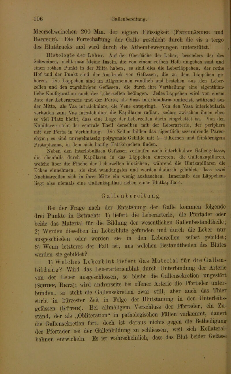 Meerschweinchen 200 Mm. der eignen Flüssigkeit (Friedländeii und Basisch). Die Fortschaffung der Galle geschieht durch die vis a tergo des Blutdrucks und wird durch die Athembewegungen unterstützt. Histologie der Leber. Auf der Oberfläche der Leber, besonders der des Schweines, sieht man kleine Inseln, die von einem rothen Hofe umgeben sind und einen rothen Punkt in der Mitte haben; es sind dies die Leberläppchen, der rothe Hof und der Punkt sind der Ausdruck von Gefässen, die zu dem Läppchen ge- hören. Die Läppchen sind im Allgemeinen rundlich und bestehen aus den Leber- zellen und den zugehörigen Gefässen, die durch ihre Yertheilung eine eigenthüm- liche Konfiguration auch der Leberzellen bedingen. Jedes Läppchen wird von einem Aste der Leberarterie und der Porta, als Vasa interlobularia umkreist, während aus der Mitte, als Vas intralobulare, die Vene entspringt. Von den Vasa interlobularia verlaufen zum Vas intralobulare die Kapillaren radiär, sodass zwischen ihnen eben so viel Platz bleibt, dass eine Lage der Leberzellen darin eingebettet ist. Von den Kapillaren steht der centrale Theil derselben mit der Leberarterie, der periphere mit der Porta in Verbindung. Die Zellen bilden das eigentlich sezernirende Paren- chym; es sind unregelmässig polygonale Gebilde mit 1—2 Kernen und feinkörnigem Protoplasma, in dem sich häufig Fettkörnchen finden. Neben den interlobulären Gefässen verlaufen auch interlobuläre Gallengefässe, die ebenfalls durch Kapillaren in das Läppchen eintreten: die Gallenkapillaren, welche über die Fläche der Leberzellen hinziehen, während die Blutkapillaren die Ecken einnehmen; sie sind wandungslos und werden dadurch gebildet, dass zwei Nachbarzellen sich in ihrer Mitte ein wenig ausbauchen. Innerhalb des Läppchens liegt also niemals eine Gallenkapillare neben einer Blutkapillare. Gallenbereitung. Bei der Frage nach der Entstehung der Galle kommen folgende drei Punkte in Betracht: 1) liefert die Leberarterie, die Pfortader oder beide das Material für die Bildung der wesentlichen Gallenbestandtheile; 2) Werden dieselben im Leberblute gefunden und durch die Leber nur ausgeschieden oder werden sie in den Leberzellen selbst gebildet; 3) Wenn letzteres der Fall ist, aus welchen Bestandteilen des Blutes werden sie gebildet? 1) Welches Leberblut liefert das Material für die Gallen- bildung? Wird das Leberarterienblut durch Unterbindung der Arterie von der Leber ausgeschlossen, so bleibt die Gallensekretion ungestört (Schiff, Betz); wird andrerseits bei offener Arterie die Pfortader unter- bunden, so steht die Gallensekretion zwar still, aber auch das Thier stirbt in kürzester Zeit in Folge der Blutstauung in den Unterleibs- gefässen (Küthe). Bei allmäligem Verschluss der Pfortader, ein Zu- stand, der als „Obliteration“ in pathologischen Fällen vorkommt, dauert die Gallensekretion fort, doch ist daraus nichts gegen die Beteiligung deT Pfortader bei der Gallenbildung zu schlossen, weil sich Kollateral- bahnen entwickeln. Es ist wahrscheinlich, dass das Blut beider Gefasse