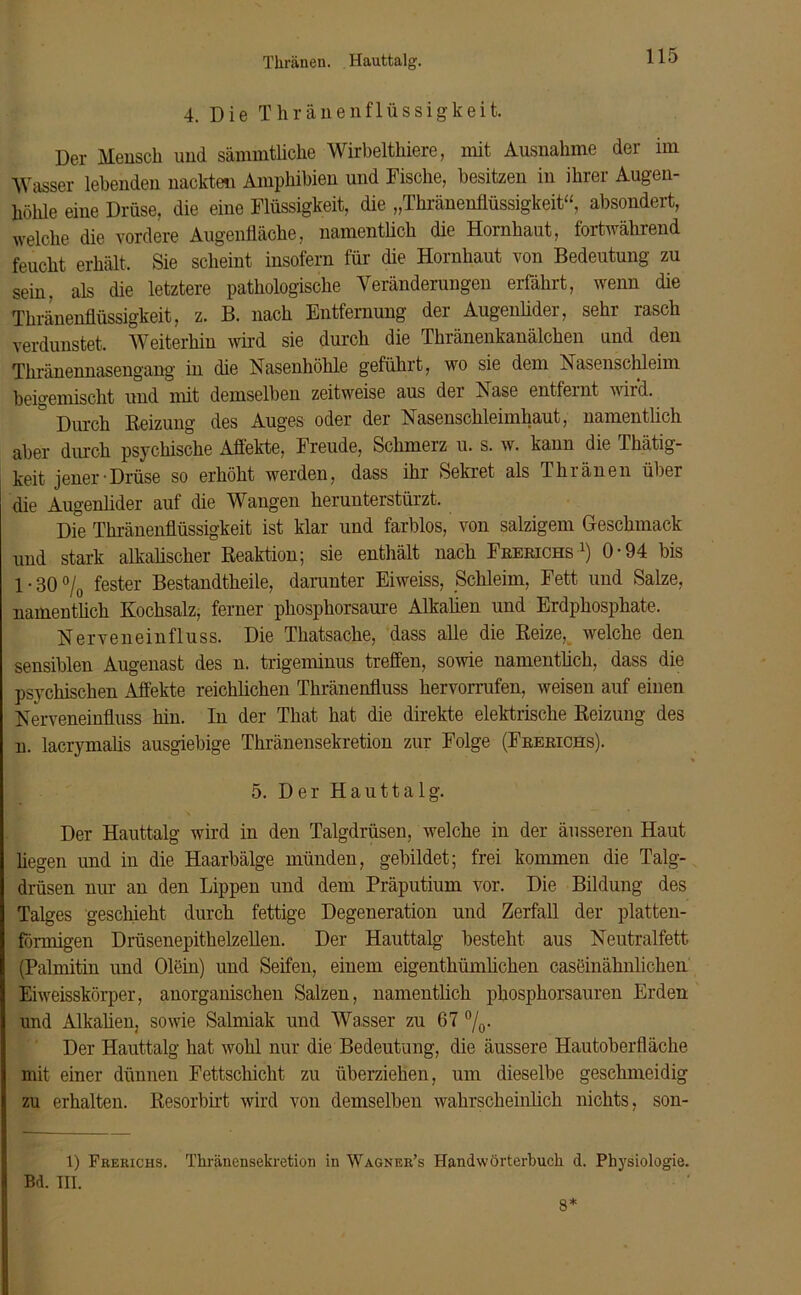 Thränen. Hauttalg. 4. Die Thränen fl üssigkeit. Der Mensch und sämmtliche Wirbelthiere, mit Ausnahme der im Wasser lebenden nackten Amphibien und Fische, besitzen in ihrer Augen- höhle eine Drüse, die eine Flüssigkeit, die „Thränenflüssigkeit“, absondert, welche die vordere Augenfläche, namentlich die Hornhaut, fortwährend feucht erhält. Sie scheint insofern für die Hornhaut von Bedeutung zu sein, als die letztere pathologische Veränderungen erfährt, wenn die Thränenflüssigkeit, z. B. nach Entfernung der Augenlider, sehr rasch verdunstet. Weiterhin wird sie durch die Thränenkanälchen und den Thränennasengang in die Nasenhöhle geführt, wo sie dem Nasenschleim beigemischt und mit demselben zeitweise aus der Nase entfernt wird. ° ixu-ch Beizung des Auges oder der Nasenschleimhaut, namentlich aber durch psychische Affekte, Freude, Schmerz u. s. w. kann die Thätig- keit jener-Drüse so erhöht werden, dass ihr Sekret als Thränen über die Augenlider auf die Wangen herunterstürzt. Die Thränenflüssigkeit ist klar und farblos, von salzigem Geschmack und stark alkalischer Beaktion; sie enthält nach Frerichs l) 0-94 bis 1 - 30 °/0 fester Bestandtheile, darunter Eiweiss, Schleim, Fett und Salze, namentlich Kochsalz, ferner phosphorsaure Alkalien und Erdphosphate. Nerveneinfluss. Die Thatsache, dass alle die Beize, welche den sensiblen Augenast des n. trigeminus treffen, sowie namentlich, dass die psychischen Affekte reichlichen Thränenfluss hervorrufen, weisen auf einen Nerveneinfluss hin. In der That hat die direkte elektrische Beizung des n. lacrymalis ausgiebige Thränensekretion zur Folge (Frerichs). 5. Der Hauttalg. Der Hauttalg wird in den Talgdrüsen, welche in der äusseren Haut hegen und in die Haarbälge münden, gebildet; frei kommen die Talg- drüsen nur an den Lippen und dem Präputium vor. Die Bildung des Talges geschieht durch fettige Degeneration und Zerfall der platten- förmigen Drüsenepithelzellen. Der Hauttalg besteht aus Neutralfett (Palmitin und Olein) und Seifen, einem eigenthiunlichen caseinähnlichen Eiweisskörper, anorganischen Salzen, namentlich phosphorsauren Erden und Alkalien, sowie Salmiak und Wasser zu 67 °/0. Der Hauttalg hat wohl nur die Bedeutung, die äussere Hautoberfläche mit einer dünnen Fettschicht zu überziehen, um dieselbe geschmeidig zu erhalten. Besorbirt wird von demselben wahrscheinlich nichts, son- 1) Frerichs. Thränensekretion in Wagner’s Handwörterbuch d. Physiologie. Bd. III. 8*