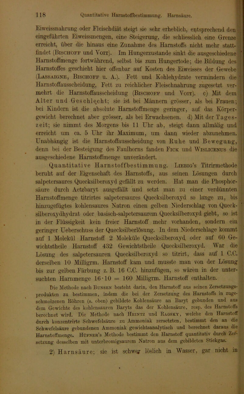 Eiweissnahrung oder Fleischdiät steigt sie sehr erheblich, entsprechend den -; eingeführten Ei weissmengen, eine Steigerung, die schliesslich eine Grenze i erreicht, über die hinaus eine Zunahme des Harnstoffs nicht mehr statt- I findet (Bischoff und Yoit). Im Hungerzustande sinkt die ausgeschiedene \ Harnstoffmenge fortwährend, selbst bis zum Hungertode; die Bildung des 1 Harnstoffes geschieht hier offenbar auf Kosten des Eiweisses der Gewebe ) (Lassaigne, Bischoff u. A.). Fett und Kohlehydrate vermindern die ' Harnstoffäusscheidung, Fett zu reichlicher Fleischnahrung zugesetzt ver- ; mehrt die Harnstoffausscheidung (Bischoff und Yoit). c) Hit dem , Alter und Geschlecht; sie ist bei Männern grösser, als bei Frauen; \ bei Kindern ist die absolute Harnstoffmenge geringer, auf das Körper- I gewicht berechnet aber grösser, als bei Erwachsenen, d) Mit der Tages- ] zeit; sie nimmt des Morgens bis 11 Uhr ab, steigt dann allmälig und : erreicht um ca. 5 Uhr ihr Maximum, um dann wieder abzunehmen, l Unabhängig ist die Harnstoffausscheidung von Ruhe und Bewegung, , denn bei der Besteigung des Faulhorns fanden Fick und Wislicenus die i ausgeschiedene Harnstoffmenge unverändert. Quantitative Harnstoffbestimmung. Liebig’s Titrirmethode beruht auf der Eigenschaft des Harnstoffs, aus seinen Lösungen durch salpetersaures Quecksilberoxyd gefällt zu werden. Hat man die Phosphor- säure durch Aetzbaryt ausgefällt und setzt man zu einer verdünnten Harnstoffmenge titrirtes salpetersaures Quecksilberoxyd so lange zu, bis.; hinzugefügtes kohlensaures Natron einen gelben Niederschlag von Queck- silberoxydhydrat oder basisch-salpetersaurem Quecksilberoxyd giebt, so ist in der Flüssigkeit kein freier Harnstoff mehr vorhanden, sondern ein geringer Ueberschuss der Quecksilberlösung. In dem Niederschlage kommt auf 1 Molekül Harnstoff 2 Moleküle Quecksilberoxyd oder auf 60 Ge- wichtstheile Harnstoff 432 Gewichtstheile Quecksilberoxyd. War die Lösung des salpetersauren Quecksilberoxyd so titrirt, dass auf 1 C.C. derselben 10 Müligxm. Harnstoff kam und musste man von der Lösung bis zur gelben Färbung z. B. 16 C.C. hinzufügen, so wären in der unter- suchten Harnmenge 16*10 = 160 Milligrm. Harnstoff enthalten. Die Methode nach B unsen besteht darin, den Harnstoff aus seinen Zersetzungs- produkten zu bestimmen, indem die bei der Zersetzung des Harnstoffs in zuge- schmolzenen Köhren (s. oben) gebildete Kohlensäure an Baryt gebunden und aus dem Gewichte des kohlensauren Baryts das der Kohlensäure, resp. des Harnstoffs berechnet wird. Die Methode nach Heintz und Ragsky, welche den Harnstoff durch konzentrirte Schwefelsäure zu Ammoniak zersetzten, bestimmt den an die Schwefelsäure gebundenen Ammoniak gewichtsanalytisch und berechnet daraus die Harnstoffmenge. Hüener’s Methode bestimmt den Harnstoff quantitativ durch Zer- setzung desselben mit unterbromigsaurem Natron aus dem gebildeten Stickgas. 2) Harnsäure; sie ist schwor löslich in Wasser, gar nicht in