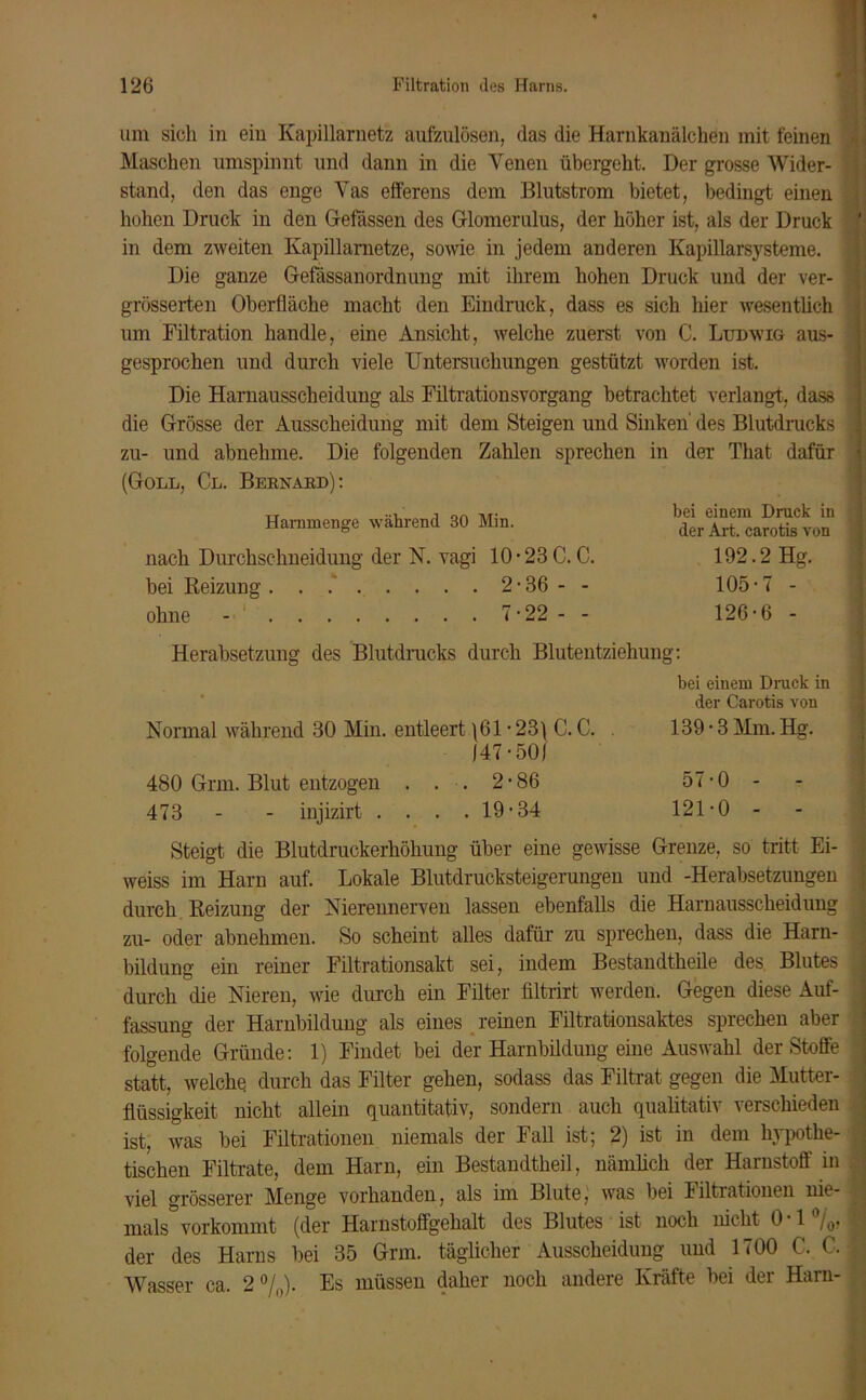 um sich in ein Kapillarnetz aufzulösen, das die Harnkanälchen mit feinen Maschen umspinnt und dann in die Venen übergeht. Der grosse Wider- stand, den das enge Vas efferens dem Blutstrom bietet, bedingt einen hohen Druck in den Gefässen des Glomerulus, der höher ist, als der Druck in dem zweiten Kapillametze, sowie in jedem anderen Kapillarsysteme. Die ganze Gefässanordnung mit ihrem hohen Druck und der ver- grösserten Oberfläche macht den Eindruck, dass es sich liier wesentlich um Filtration handle, eine Ansicht, welche zuerst von C. Ludwig aus- gesprochen und durch viele Untersuchungen gestützt worden ist. Die Harnausscheidung als Filtrationsvorgang betrachtet verlangt, dass die Grösse der Ausscheidung mit dem Steigen und Sinken' des Blutdrucks zu- und abnehme. Die folgenden Zahlen sprechen in der That dafür (Goll, Cl. Bernabd): Harnmenge während 30 Min. nach Durchschneidung der N. vagi 10 • 23 C. C. bei Beizung. . 2-36 - - ohne - 7-22 - - Herabsetzung des Blutdrucks durch Blutentziehung: bei einem Druck in der Carotis von Normal während 30 Min. entleert \61 • 23\ C. C. . 139 • 3 Mm. Hg. 147-50) 480 Grm. Blut entzogen ... 2-86 57-0 - 473 - - injizirt . . . .19-34 121-0 - Steigt die Blutdruckerhöhung über eine gewisse Grenze, so tritt Ei- weiss im Harn auf. Lokale Blutdrucksteigerungen und -Herabsetzungen durch Beizung der Nierennerven lassen ebenfalls die Harnausscheidung zu- oder abnehmen. So scheint alles dafür zu sprechen, dass die Harn- bildung ein reiner Filtrationsakt sei, indem Bestandtheile des Blutes durch die Nieren, wie durch ein Filter filtrirt werden. Gegen diese Auf- fassung der Harnbildung als eines reinen Filtrationsaktes sprechen aber folgende Gründe: 1) Findet bei der Harnbildung eine Auswahl der Stoffe statt, welche durch das Filter gehen, sodass das Filtrat gegen die Mutter- flüssigkeit nicht allein quantitativ, sondern auch qualitativ verschieden ist, was bei Filtrationen niemals der Fall ist; 2) ist in dem hypothe- tischen Filtrate, dem Harn, ein Bestandtheil, nämlich der Harnstoff in viel grösserer Menge vorhanden, als im Blute, was bei Filtrationen nie- mals vorkommt (der Harnstoffgehalt des Blutes ist noch nicht 0 1 /0, der des Harns bei 35 Grm. täglicher Ausscheidung und 1700 C. C. Wasser ca. 2%). Es müssen daher noch andere Kräfte bei der Harn- bei einem Druck in der Art. carotis von 192.2 Hg. 105-7 - 126-6 -