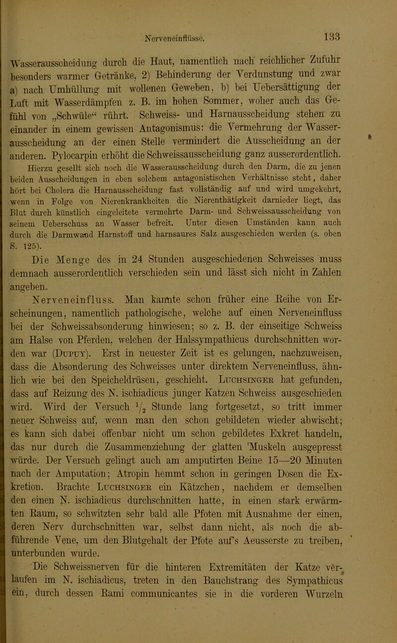 1B3 Wasseraussckeidung durch die Haut, namentlich nach' reichlicher Zufuhr besonders warmer Getränke, 2) Behinderung der Verdunstung und zwar a) nach Umhüllung mit wollenen Geweben, b) bei Uebersättigung der Luft, mit Wasserdämpfen z. B. im hohen Sommer, woher auch das Ge- fühl von „Schwüle“ rührt. Scliweiss- und Harnausscheidung stehen zu einander in einem gewissen Antagonismus: die Vermehrung der Wasser- ausscheidung an der einen Stelle vermindert die Ausscheidung an der anderen. Pylocarpin erhöht die Schweissausscheidung ganz ausserordentlich. Hierzu gesellt sich noch die Wasserausscheidung durch den Dann, die zu jenen beiden Ausscheidungen in eben solchem antagonistischen Verhältnisse steht, daher hört bei Cholera die Harnausscheidung fast vollständig auf und wird umgekehrt, wenn in Folge von Nierenkrankheiten die Nierenthätigkeit darnieder liegt, das Blut durch künstlich eingeleitete vermehrte Darm- und Schweissausscheidung von seinem Ueberscliuss an Wasser befreit. Unter diesen Umständen kann auch durch die Darmwaud Harnstoff und harnsaures Salz ausgeschieden werden (s. oben S. 125). Die Menge des in 24 Stunden ausgeschiedenen Schweisses muss demnach ausserordentlich verschieden sein und lässt sich nicht in Zahlen angeben. Nerveneinfluss. Man kannte schon früher eine Reihe von Er- scheinungen, namentlich pathologische, welche auf einen Nerveneinfluss bei der Schweissabsonderung hin wiesen; so z. B. der einseitige Schweiss am Halse von Pferden, welchen der Halssympathicus durchschnitten wor- den war (I)upuy). Erst in neuester Zeit ist es gelungen, nachzuweisen, dass die Absonderung des Schweisses unter direktem Nerveneinfluss, ähn- lich wie bei den Speicheldrüsen, geschieht. Luchsinger hat gefunden, dass auf Reizung des N. ischiadicus junger Katzen Schweiss ausgeschieden wird. Wird der Versuch 1/2 Stunde lang fortgesetzt, so tritt immer neuer Schweiss auf, wenn man den schon gebildeten wieder abwischt; es kann sich dabei offenbar nicht um schon gebildetes Exkret handeln, das nur durch die Zusammenziehung der glatten Muskeln ausgepresst würde. Der Versuch gelingt auch am amputirten Beine 15—20 Minuten nach der Amputation; Atropin hemmt schon in geringen Dosen die Ex- kretion. Brachte Luchsinger ein Kätzchen, nachdem er demselben den einen N. ischiadicus durchschnitten hatte, in einen stark erwärm- ten Raum, so schwitzten sehr bald alle Pfoten mit Ausnahme der einen, deren Nerv durchschnitten war, selbst dann nicht, als noch die ab- führende Vene, um den Blutgehalt der Pfote aufs Aeusserste zu treiben, unterbunden wurde. Die Schweissnerven für die hinteren Extremitäten der Katze ver- t laufen im N. ischiadicus, treten in den Bauchstrang des Sympatkicus ein, durch dessen Rami communicantes sie in die vorderen Wurzeln