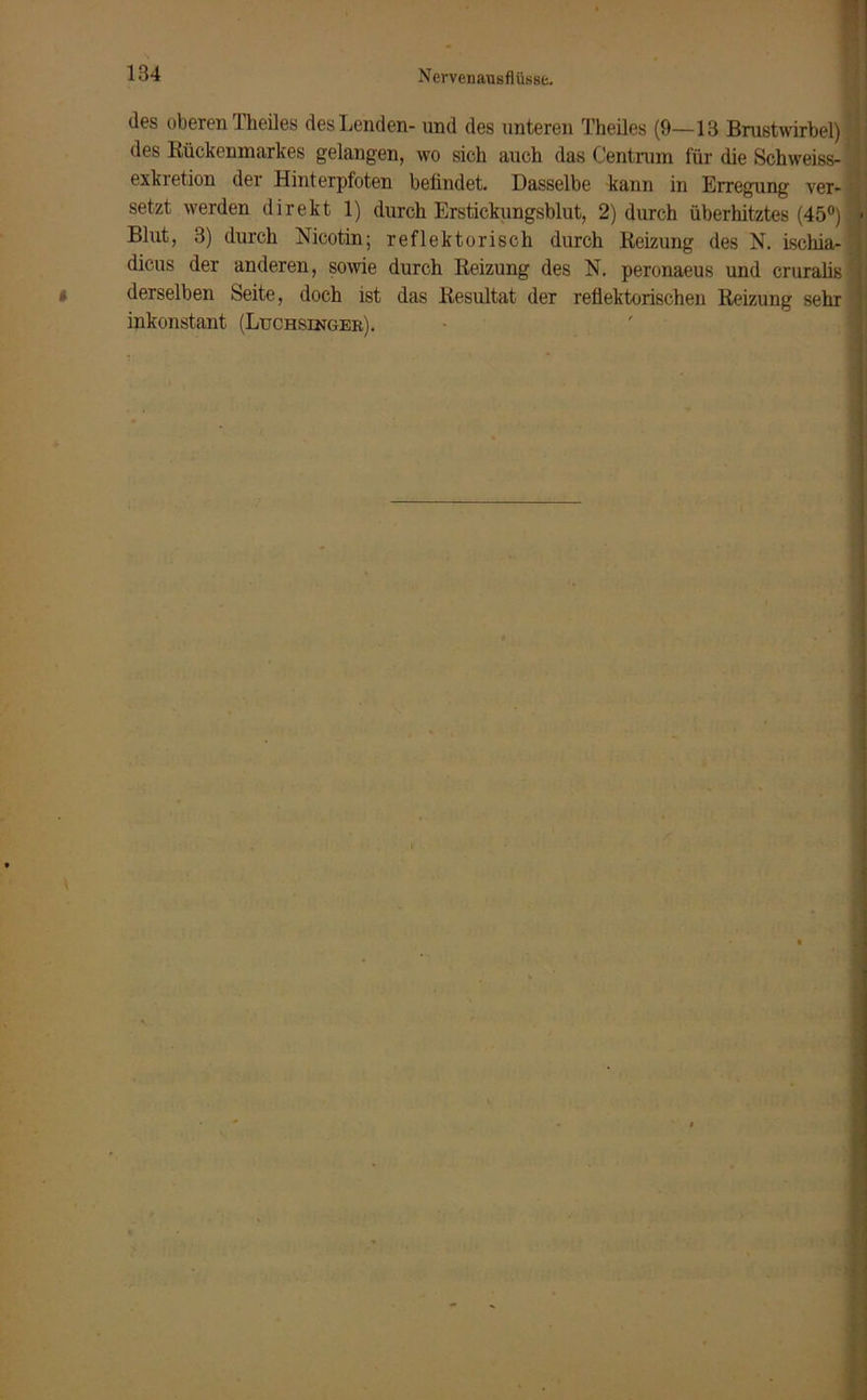 des oberen Theiles des Lenden- und des unteren Theiles (9—13 Brustwirbel) des Rückenmarkes gelangen, wo sich auch das Centrum für die Schweiss- exkretion der Hinterpfoten befindet. Dasselbe kann in Erregung ver- setzt werden direkt 1) durch Erstickungsblut, 2) durch überhitztes (45°) Blut, 3) durch Nicotin; reflektorisch durch Reizung des N. ischia- dicus der anderen, sowie durch Reizung des N. peronaeus und cruralis derselben Seite, doch ist das Resultat der reflektorischen Reizung sehr inkonstant (Luchsinger).