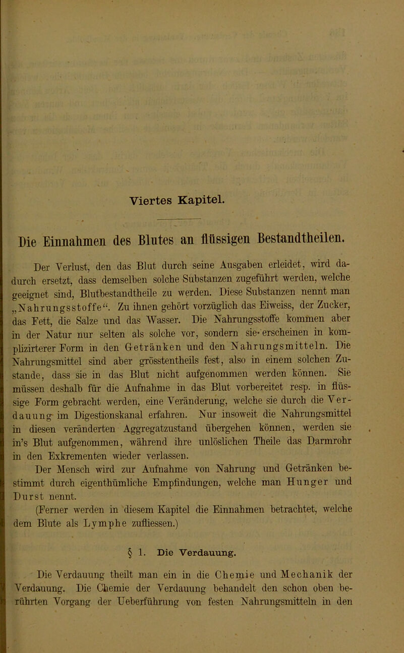 Viertes Kapitel. Die Einnahmen des Blutes an flüssigen Bestandtheilen. Der Verlust, den das Blut durch seine Ausgaben erleidet, wird da- durch ersetzt, dass demselben solche Substanzen zugeführt werden, welche geeignet sind, Blutbestandtheile zu werden. Diese Substanzen nennt man „Nahrungsstoffe“. Zu ihnen gehört vorzüglich das Eiweiss, der Zucker, das Fett, die Salze und das Wasser. Die Nahrungsstoffe kommen aber in der Natur nur selten als solche vor, sondern sie-erscheinen in kom- plizirterer Form in den Getränken und den Nahrungsmitteln. Die Nahrungsmittel sind aber grösstentheils fest, also in einem solchen Zu- stande, dass sie in das Blut nicht aufgenommen werden können. Sie müssen deshalb für die Aufnahme in das Blut vorbereitet resp. in flüs- sige Form gebracht werden, eine Veränderung, welche sie durch die Ver- dauung im Digestionskanal erfahren. Nur insoweit die Nahrungsmittel in diesen veränderten Aggregatzustand übergehen können, werden sie in’s Blut aufgenommen, während ihre unlöslichen Theile das Darmrohr in den Exkrementen wieder verlassen. Der Mensch wird zur Aufnahme von Nahrung und Getränken be- stimmt durch eigenthümliche Empfindungen, welche man Hunger und Durst nennt. (Ferner werden in diesem Kapitel (he Einnahmen betrachtet, welche dem Blute als Lymphe zufliessen.) § 1. Die Verdauung. Die Verdauung theilt man ein in die Chemie und Mechanik der Verdauung. Die Chemie der Verdauung behandelt den schon oben be- rührten Vorgang der Ueberführung von festen Nahrungsmitteln in den