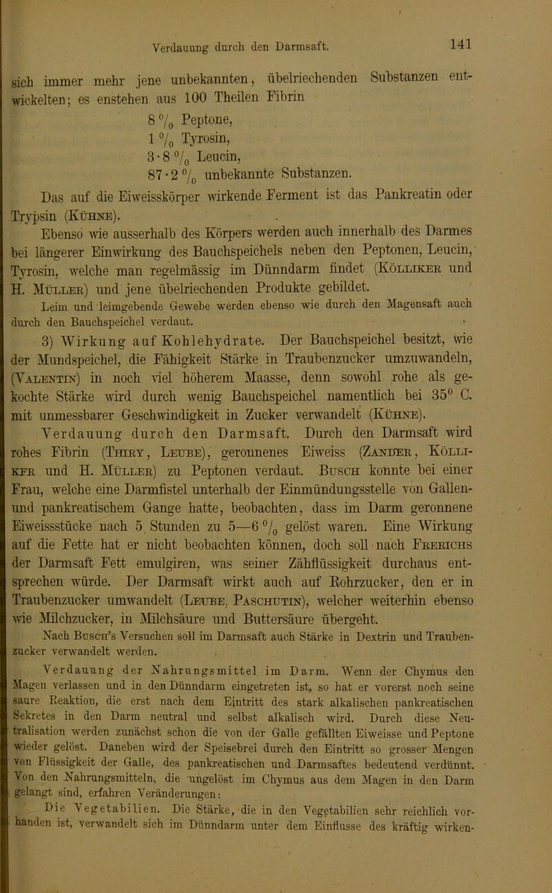 Verdauung durch den Damsaft. sich immer mehr jene unbekannten, übelriechenden Substanzen ent- wickelten; es enstehen aus 100 Theilen Fibrin 8°/0 Peptone, 1 °/0 Tyrosin, 3 • 8 °/0 Leucin, 87 • 2 °/0 unbekannte Substanzen. Das auf die Eiweisskörper wirkende Ferment ist das Pankreatin oder Trypsin (Kühne). Ebenso wie ausserhalb des Körpers werden auch innerhalb des Darmes bei längerer Einwirkung des Bauchspeichels neben den Peptonen, Leucin, Tyrosin, welche man regelmässig im Dünndarm findet (Kölliker und H. Müeler) und jene übelriechenden Produkte gebildet. Leim und leimgehende Gewebe werden ebenso wie durch den Magensaft auch durch den Bauchspeichel verdaut. 3) Wirkung auf Kohlehydrate. Der Bauchspeichel besitzt, wie der Mundspeichel, die Fähigkeit Stärke in Traubenzucker umzuwandeln, (Valentin) in noch viel höherem Maasse, denn sowohl rohe als ge- kochte Stärke wird durch wenig Bauchspeichel namentlich bei 35° C. mit unmessbarer Geschwindigkeit in Zucker verwandelt (Kühne). Verdauung durch den Darmsaft. Durch den Darmsaft wird rohes Fibrin (Thiry, Leube), geronnenes Eiweiss (Zanüer, Kölli- kfr und H. Müller) zu Peptonen verdaut. Busch konnte bei einer Frau, welche eine Dannfistel unterhalb der Einmündungsstelle von Gallen- und pankreatischem Gange hatte, beobachten, dass im Darm geronnene Eiweissstücke nach 5 Stunden zu 5—6 °/0 gelöst waren. Eine Wirkung auf die Fette hat er nicht beobachten können, doch soll nach Frerichs der Darmsaft Fett emulgiren, was seiner Zähflüssigkeit durchaus ent- sprechen würde. Der Darmsaft wirkt auch auf Rohrzucker, den er in Traubenzucker umwandelt (Leube, Paschutin), welcher weiterhin ebenso wie Milchzucker, in Milchsäure und Buttersäure übergeht. Nach Busch’s Versuchen soll im Darmsaft auch Stärke, in Dextrin und Trauben- zucker verwandelt werden. Verdauung der Nahrungsmittel im Darm. Wenn der Chymus den Magen verlassen und in den Dünndarm eingetreten ist, so hat er vorerst noch seine saure Reaktion, die erst nach dem Eintritt des stark alkalischen pankreatischen Sekretes in den Darm neutral und selbst alkalisch wird. Durch diese Neu- tralisation werden zunächst schon die von der Galle gefällten Eiweisse und Peptone wieder gelöst. Daneben wird der Speisebrei durch den Eintritt so grosser Mengen von t lüssigkeit der Galle, des pankreatischen und Dannsaftes bedeutend verdünnt. Von den Nahrungsmitteln, die ungelöst im Chymus aus dem Magen in den Darm gelangt sind, erfahren Veränderungen: Die Vegetabilien. Die Stärke, die in den Vegetabilicn sein- reichlich vor- handen ist, verwandelt sich im Dünndarm unter dem Einflüsse des kräftig wirken-