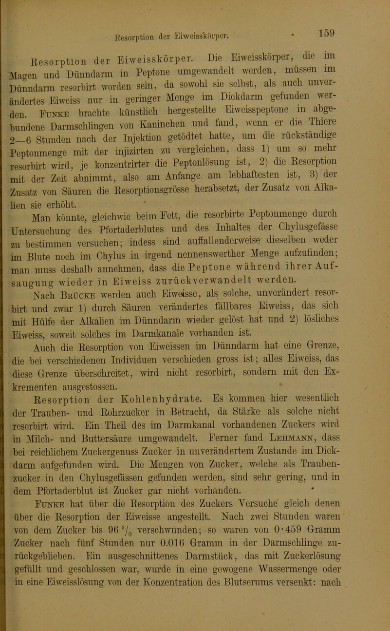 Resorption der Eiweisskörper. Resorption der Eiweisskörper. Die Eiweisskörper, die im Magen und Dünndarm in Peptone umgewandelt werden, müssen im Dünndarm resorbirt worden sein, da sowohl sie seihst, als auch unver- ändertes Eiweiss nur in geringer Menge im Dickdarm gefunden wer- den Funke brachte künstlich hergestellte Eiweisspeptone m abge- bundene Darmschlingen von Kaninchen und fand, wenn er die Thiere 2_6 Stunden nach der Injektion getödtet hatte, um die rückständige Peptonmenge mit der injizirten zu vergleichen, dass 1) um so mehr resorbirt wird, je konzentrirter die Peptonlösung ist, 2) die Resorption mit der Zeit abnimmt, also am Anfänge am lebhaftesten ist, 3) dei Zusatz von Säuren die Resorptionsgrösse herabsetzt, der Zusatz von Alka- lien sie erhöht. Man könnte, gleichwie beim Fett, die resorbirte Peptonmenge durch Untersuchung des Pfortaderblutes und des Inhaltes der Chylusgefässe zu bestimmen versuchen; indess sind auffallender weise dieselben weder im Blute noch im Chylus in irgend nennenswerter Menge aufzufinden; man muss deshalb annehmen, dass die Peptone während ihrer Auf- saugung wieder in Eiweiss zurückverwandelt werden. Nach Brücke werden auch Eiweisse, als solche, unverändert resor- birt und zwar 1) durch Säuren verändertes fällbares Eiweiss, das sich mit Hülfe der Alkalien im Dünndarm wieder gelöst hat und 2) lösliches Eiweiss, soweit solches im Darrnkanale vorhanden ist. Auch die Resorption von Eiweissen im Dünndarm hat eine Grenze, die bei verschiedenen Individuen verschieden gross ist; alles Eiweiss, das diese Grenze überschreitet, wird nicht resorbirt, sondern mit den Ex- krementen ausgestossen. Resorption der Kohlenhydrate. Es kommen hier wesentlich der Trauben- und Rohrzucker in Betracht, da Stärke als solche nicht resorbirt wird. Ein Theil des im Darmkanal vorhandenen Zuckers wird in Milch- und Buttersäure umgewandelt. Ferner fand Lehmann, dass bei reichlichem Zuckergenuss Zucker in unverändertem Zustande im Dick- darm aufgefunden wird. Die Mengen von Zucker, welche als Trauben- zucker in den Chylusgefässen gefunden werden, sind sehr gering, und in dem Pfortaderblut ist Zucker gar nicht vorhanden. Funke hat über die Resorption des Zuckers Versuche gleich denen über die Resorption der Eiweisse angestellt. Nach zwei Stunden waren von dem Zucker bis 96 °/0 verschwunden; • so waren von 0 • 459 Gramm Zucker nach fünf Stunden nur 0.016 Gramm in der Darmschlinge zu- rückgeblieben. Ein ausgeschnittenes Darmstück, das mit Zuckerlösung gefüllt und geschlossen war, wurde in eine gewogene Wassermenge oder in eine Eiweisslösung von der Konzentration des Blutserums versenkt: nach