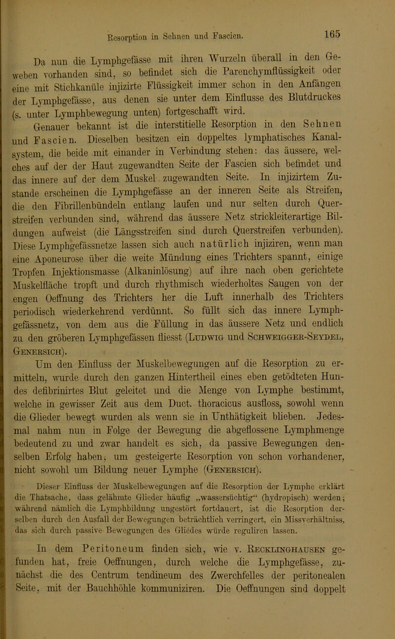 Resorption in Sehnen und Fascien. Da nun die Lymphgefässe mit ihren Wurzeln überall in den Ge- weben vorhanden sind, so befindet sich die Parenchymflüssigkeit oder eine mit Stichkanüle injizirte Flüssigkeit immer schon in den Anfängen der Lympligefässe, aus denen sie unter dem Einflüsse des Blutdruckes (s. unter Lymphbewegung unten) fortgeschaflt wird. Genauer bekannt ist die interstitielle Resorption in den Sehnen und Fascien. Dieselben besitzen ein doppeltes lymphatisches Kanal- system, die beide mit einander in Verbindung stehen: das äussere, wel- ches auf der der Haut zugewandten Seite der Fascien sich befindet und das innere auf der dem Muskel zugewandten Seite. In injizirtem Zu- stande erscheinen die Lymphgefässe an der inneren Seite als Streifen, die den Fibrillenbündeln entlang laufen und nur selten durch Quer- streifen verbunden sind, während das äussere Netz strickleiterartige Bil- dungen aufweist (die Längsstreifen sind durch Querstreifen verbunden). Diese Lymphgefässnetze lassen sich auch natürlich injiziren, wenn man eine Aponeurose über die weite Mündung eines Trichters spannt, einige Tropfen Injektionsmasse (Alkaninlösung) auf ihre nach oben gerichtete Muskelfläche tropft und durch rhythmisch wiederholtes Saugen von der engen Oeffnung des Trichters her die Luft innerhalb des Trichters periodisch wiederkehrend verdünnt. So füllt sich das innere Lymph- gefässnetz, von dem aus die Füllung in das äussere Netz und endlich zu den gröberen Lymphgefässen fliesst (Ludwig und Schweigger-Seyhel, Genersich). Um den Einfluss der Muskelbewegungen auf die Resorption zu er- mitteln, wurde durch den ganzen Hintertlieil eines eben getödteten Hun- des defibrinirtes Blut geleitet und die Menge von Lymphe bestimmt, welche in gewisser Zeit aus dem Duct. thoracicus ausfloss, sowohl wenn die Glieder bewegt wurden als wenn sie in Unthätigkeit blieben. Jedes- mal nahm nun in Folge der Bewegung die abgeflossene Lymphmenge bedeutend zu und zwar handelt es sich, da passive Bewegungen den- selben Erfolg haben; um gesteigerte Resorption von schon vorhandener, nicht sowohl um Bildung neuer Lymphe (Genersich). Dieser Einfluss der Muskelbewegungen auf die Resorption der Lymphe erklärt die Thatsache, dass gelähmte Glieder häufig „wassersüchtig“ (hydropisch) werden; während nämlich die Lymphbildung ungestört fortdauert, ist die Resorption der- selben durch den Ausfall der Bewegungen beträchtlich verringert, ein Missverhältnis, das sich durch passive Bewegungen des Gliedes würde reguliren lassen. In dem Peritoneum finden sich, wie v. Recklinghausen ge- funden hat, freie Oeflhungen, durch welche die Lymphgefässe, zu- nächst die des Centrum tendineum des Zwerchfelles der peritonealen Seite, mit der Bauchhöhle kommuniziren. Die Oeflhungen sind doppelt