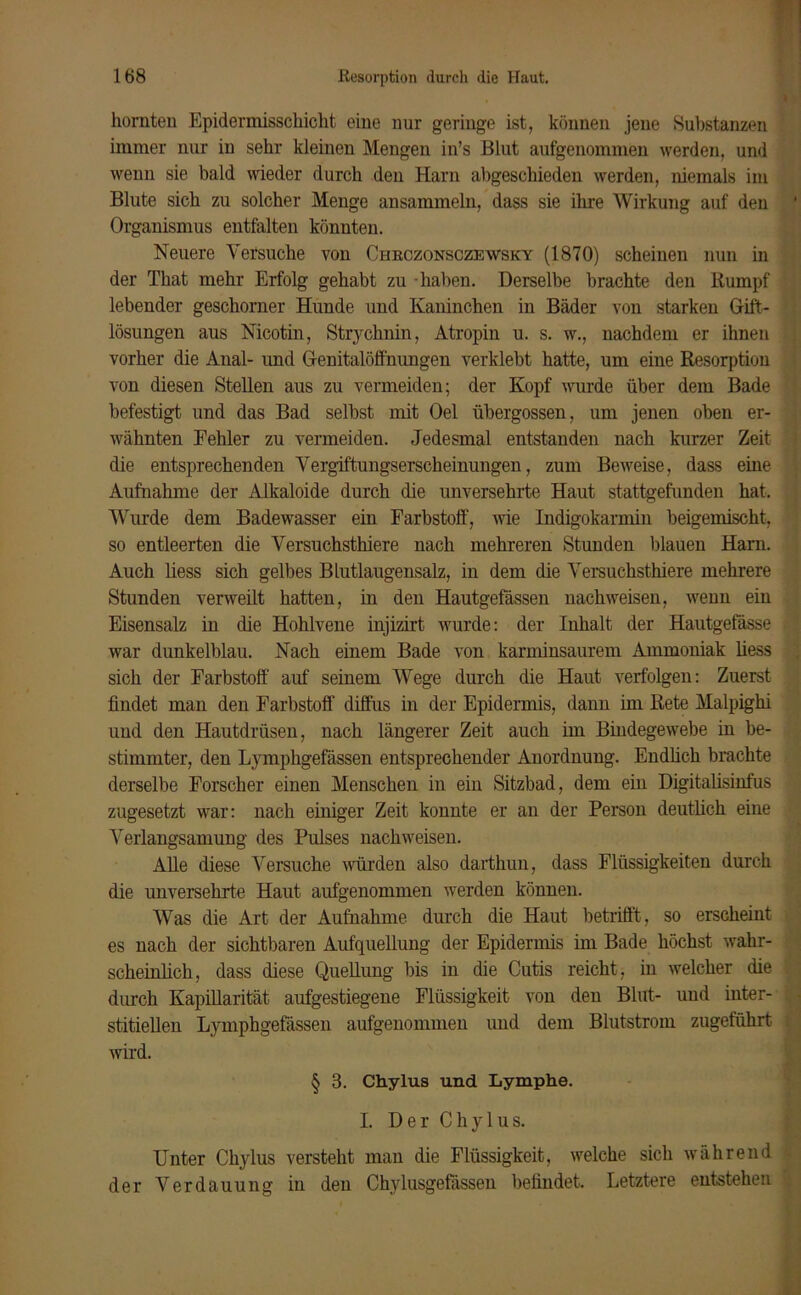 hörnten Epidermisschiclit eine nur geringe ist, können jene Substanzen immer nur in sehr kleinen Mengen in’s Blut aufgenommen werden, und wenn sie bald wieder durch den Harn abgeschieden werden, niemals im Blute sich zu solcher Menge ansammeln, dass sie ihre Wirkung auf den Organismus entfalten könnten. Neuere Versuche von Chkczonsczewsky (1870) scheinen nun in der That mehr Erfolg gehabt zu haben. Derselbe brachte den Kumpf lebender geschorner Hunde und Kaninchen in Bäder von starken Gift- lösungen aus Nicotin, Strychnin, Atropin u. s. w., nachdem er ihnen vorher die Anal- und Genitalöffnungen verklebt hatte, um eine Resorption von diesen Stellen aus zu vermeiden; der Kopf wurde über dem Bade befestigt und das Bad selbst mit Oel übergossen, um jenen oben er- wähnten Fehler zu vermeiden. Jedesmal entstanden nach kurzer Zeit die entsprechenden Vergiftungserscheinungen, zum Beweise, dass eine Aufnahme der Alkaloide durch die unversehrte Haut stattgefunden hat. Wurde dem Badewasser ein Farbstoff', wie Indigokarmin beigemischt, so entleerten die Versuchsthiere nach mehreren Stunden blauen Harn. Auch liess sich gelbes Blutlaugensalz, in dem die Versuchsthiere mehrere Stunden verweilt hatten, in den Hautgefässen nach weisen, wenn ein Eisensalz in die Hohlvene injizirt wurde: der Inhalt der Hautgefässe war dunkelblau. Nach einem Bade von karminsaurem Ammoniak liess sich der Farbstoff auf seinem Wege durch die Haut verfolgen: Zuerst findet man den Farbstoff diffus in der Epidermis, dann im Rete Malpighi und den Hautdrüsen, nach längerer Zeit auch im Bindegewebe in be- stimmter, den Lymphgefässen entsprechender Anordnung. Endlich brachte derselbe Forscher einen Menschen in ein Sitzbad, dem ein Digitalisinfus zugesetzt war: nach einiger Zeit konnte er an der Person deutlich eine Verlangsamung des Pulses nachweisen. Alle diese Versuche würden also darthun, dass Flüssigkeiten durch die unversehrte Haut aufgenommen werden können. Was die Art der Aufnahme durch die Haut betrifft, so erscheint es nach der sichtbaren Aufquellung der Epidermis im Bade höchst wahr- scheinlich, dass diese Quellung bis in die Cutis reicht, in welcher die durch Kapillarität aufgestiegene Flüssigkeit von den Blut- und inter- stitiellen Lymphgefässen aufgenommen und dem Blutstrom zugeführt wird. § 3. Chylus und Lymphe. I. Der Chylus. Unter Chylus versteht man die Flüssigkeit, welche sich während der Verdauung in den Chylusgefassen befindet. Letztere entstehen