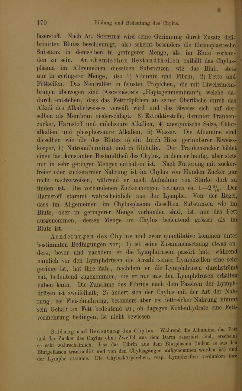 faserstoff. Nach Al. »Schmidt wird seine Gerinnung durch Zusatz defi- brinirten Blutes beschleunigt, also scheint besonders die librinoplastische Substanz in demselben in geringerer Menge, als im Blute vorhan- den zu sein. An chemischen Bestandteilen enthält das Chylus- plasma im Allgemeinen dieselben Substanzen wie das Blut, stets nur in geringerer Menge, also 1) Albumin und Fibrin, 2) Fette und Fettseifen. Das Neutralfett in feinsten Tröpfchen, die mit Eiweissmem- branen überzogen sind (Aschebson’s „Haptogenmembran“), welche da- durch entstehen, dass das Fetttröpfchen an seiner Oberfläche durch das Alkali des Alkalieiweisses verseift wird und das Eiweiss sich auf der- selben als Membran niederschlägt. 3) Extraktivstoffe, darunter Trauben- zucker, Harnstoff und milchsaure Alkalien, 4) anorganische Salze, Chlor- alkalien und phosphorsaure Alkalien, 5) Wasser. Die Albumine sind dieselben wie die des Blutes a) ein durch Hitze gerinnbarer Eiweiss- körper, b) Natronalbuminat und c) Globulin. Der Traubenzucker bildet einen fast konstanten Bestandtheil des Chylus, in dem er häufig, aber stets nur in sehr geringen Mengen enthalten ist. Nach Fütterung mit zucker- freier oder zuckerarmer Nahrung ist im Chylus von Hunden Zucker gar nicht nachzuweisen, während er nach Aufnahme von Stärke dort zu finden ist. Die vorhandenen Zuckermengen betragen ca. 1—2 °/0. Der Harnstoff stammt wahrscheinlich aus der Lymphe. Yon der Regel, dass im Allgemeinen im Chylusplasma dieselben Substanzen wie im Blute, aber in geringerer Menge vorhanden sind, ist nur das Fett ausgenommen, dessen Menge im Chylus bedeutend grösser als im Blute ist. Aenderungen des Chylus und zwar quantitative kommen unter bestimmten Bedingungen vor; 1) ist seine Zusammensetzung etwas an- ders, bevor und nachdem er die Lymphdrüsen passirt hat; während nämlich vor den Lymphdrüsen die Anzahl seiner Lymphzellen eine sehr geringe ist, hat ihre Zahl, nachdem er die Lymphdrüsen durchströmt hat, bedeutend zugenommen, die er nur aus den Lymphdrüsen erhalten haben kann. Die Zunahme des Fibrins nach dem Passiren der Lymph- drüsen ist zweifelhaft; 2) ändert sich der Chylus mit der Art der Nah- rung; bei Fleischnahrung, besonders aber bei fettreicher Nahrung nimmt sein Gehalt an Fett bedeutend zu; ob dagegen Kohlenhydrate eine Fett- vermehrung bedingen, ist nicht bewiesen. Bildung und Bedeutung des Chylus. Während die Albumine, das Fett und der Zucker des Chylus ohne Zweifel aus dem Darm resorbirt sind, erscheint es sehr wahrscheinlich, dass das Fibrin aus dem Blutplasma (indem es aus den Blutgefässen transsudirt und von den Chylusgängen aufgenommen worden ist) und der Lymphe stamme. Die Chyluskörperchen, resp. Lymphzellen verdanken dire