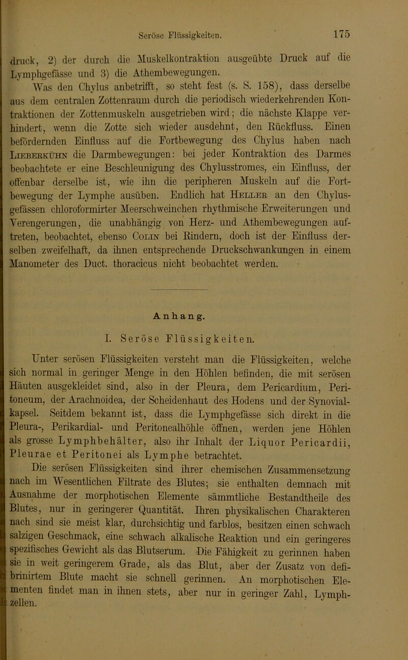 druck, 2) der durch die Muskelkontraktion ausgeübte Druck auf die Lymphgefässe und 3) die Athembewegungen. Was den Chylus anbetrifft, so steht fest (s. S. 158), dass derselbe aus dem centralen Zottenraum durch die periodisch wiederkehrenden Kon- traktionen der Zottenmuskeln ausgetrieben wird; die nächste Klappe ver- hindert, wenn die Zotte sich wieder ausdehnt, den Rückfluss. Einen befördernden Einfluss auf die Fortbewegung des Chylus haben nach Lieberkühn die Darmbewegungen: bei jeder Kontraktion des Darmes beobachtete er eine Beschleunigung des Chylusstromes, ein Einfluss, der offenbar derselbe ist, wie ihn die peripheren Muskeln auf die Fort- bewegung der Lymphe ausüben. Endlich hat Heller an den Chylus- gefässen chloroformirter Meerschweinchen rhythmische Erweiterungen und Verengerungen, die unabhängig von Herz- und Athembewegungen auf- treten, beobachtet, ebenso Colin bei Rindern, doch ist der Einfluss der- selben zweifelhaft, da ihnen entsprechende Druckschwankungen in einem Manometer des Duct. thoracicus nicht beobachtet werden. Anhang. I. Seröse Flüssigkeiten. Unter serösen Flüssigkeiten versteht man die Flüssigkeiten, welche sich normal in geringer Menge in den Höhlen befinden, die mit serösen Häuten ausgekleidet sind, also in der Pleura, dem Pericardium, Peri- toneum, der Arachnoidea, der Scheidenhaut des Hodens und der Synovial- kapsel. Seitdem bekannt ist, dass die Lymphgefässe sich direkt in die Pleura-, Perikardial- und Peritonealhöhle öffnen, werden jene Höhlen als grosse Lymphbehälter, also ihr Inhalt der Liquor Pericardii, Pleurae et Peritonei als Lymphe betrachtet. Die serösen Flüssigkeiten sind ihrer chemischen Zusammensetzung nach im Wesentlichen Filtrate des Blutes; sie enthalten demnach mit Ausnahme der morphotischen Elemente säinmtliche Bestandtheile des Blutes, nur in geringerer Quantität. Ihren physikalischen Charakteren nach sind sie meist klar, durchsichtig und farblos, besitzen einen schwach salzigen Geschmack, eine schwach alkalische Reaktion und ein geringeres spezifisches Gewicht als das Blutserum. Die Fähigkeit zu gerinnen haben sie in weit geringerem Grade, als das Blut, aber der Zusatz von defi- briniitem Blute macht sie schnell gerinnen. An morphotischen Ele- menten findet man in ihnen stets, aber nur in geringer Zahl, Lymph- zellen.