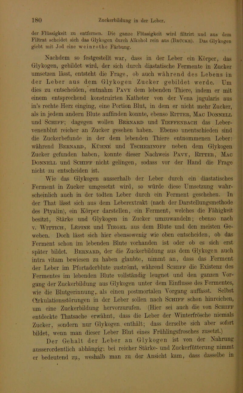 der Flüssigkeit zu entfernen. Die ganze Flüssigkeit wird filtrirt und aus dem Filtrat scheidet sich das Glykogen durch Alkohol rein aus (Brücke). Das Glykogen giebt mit Jod eine weinrothe Färbung. Nachdem so festgestellt war, dass in der Leber ein Körper, das Glykogen, gebildet wird, der sich durch diastatische Fermente in Zucker umsetzen lässt, entsteht die Frage, ob auch während des Lebens in der Leber aus dem Glykogen Zucker gebildet werde. Um dies zu entscheiden, entnahm Pavy dem lebenden Thiere, indem er mit einem entsprechend konstruirten Katheter von der Vena jugularis aus in’s rechte Herz einging, eine Portion Blut, in dem er nicht mehr Zucker, als in jedem andern Blute auffinden konnte, ebenso Kitter, Mac Donnell und Schiff; dagegen wollen Bernard und Tieffenbach das Leber- venenblut reicher an Zucker gesehen haben. Ebenso unentschieden sind die Zuckerbefunde in der dem lebenden Thiere entnommenen Leber: während Bernard, Kühne und Tscherinoff neben dem Glykogen Zucker gefunden haben, konnte dieser Nachweis Pavy, Ritter, Mac Donnell und Schiff nicht geliugen, sodass vor der Hand die Frage nicht zu entscheiden ist. Wie das Glykogen ausserhalb der Leber durch ein diastatisches Ferment in Zucker umgesetzt wird, so würde diese Umsetzung wahr- scheinlich auch in der todten Leber durch ein Ferment geschehen. In der That lässt sich aus dem Leberextrakt (nach der Darstellungsmethode des Ptyalin), ein Körper darstellen, ein Ferment, welches die Fähigkeit besitzt, Stärke und Glykogen in Zucker umzuwandeln; ebenso nach v. Wittich, LEpine und Tiegel aus dem Blute und den meisten Ge- weben. Doch lässt sich hier ebensowenig wie oben entscheiden, ob das Ferment schon im lebenden Blute vorhanden ist oder ob es sich erst später bildet. Bernard, der die Zuckerbildung aus dem Glykogen auch intra vitam bewiesen zu haben glaubte, nimmt an, dass das Ferment der Leber im Pfortaderblute zuströmt, während Schiff die Existenz des Fermentes im lebenden Blute vollständig leugnet und den ganzen Vor- gang der Zuckerbildung aus Glykogen unter dem Einflüsse des Fermentes, wie die Blutgerinnung,, als einen postmortalen Vorgang auffasst. Selbst Cirkulationsstörungen in der Leber sollen nach Schiff schon hinreichen, um eine Zuckerbildung hervorzurufen. (Hier sei auch die von Schiff entdeckte Thatsache erwähnt, dass die Leber der Winterfrösche niemals Zucker, sondern nur Glykogen enthält; dass derselbe sich aber sofort bildet, wenn man dieser Leber Blut eines Frühlingsfrosches zusetzt.) Der Gehalt der Leber an Glykogen ist von der Nahrung ausserordentlich abhängig: bei reicher Stärke- und Zuckerfütterung nimmt er bedeutend zu, weshalb man zu der Ansicht kam, dass dasselbe in