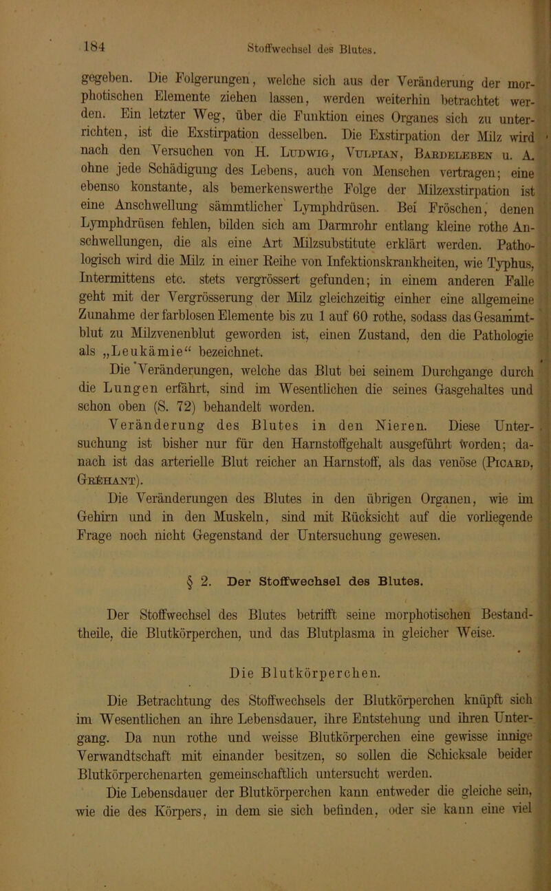 gegeben. Die Folgerungen, welche sich aus der Veränderung der inor- photischen Elemente ziehen lassen, werden weiterhin betrachtet wer- den. Ein letzter Weg, über die Funktion eines Organes sich zu unter- richten, ist die Exstirpation desselben. Die Exstirpation der Milz wird nach den Versuchen von H. Ludwig, Vulpian, Baebeleben u. A. ohne jede Schädigung des Lebens, auch von Menschen vertragen; eine ebenso konstante, als bemerkenswerthe Folge der Milzexstirpation ist eine Anschwellung sämmtlicher Lymphdrüsen. Bei Fröschen, denen Lymphdrüsen fehlen, bilden sich am Darmrohr entlang kleine rothe An- schwellungen, die als eine Art Milzsubstitute erklärt werden. Patho- logisch wird die Milz in einer Reihe von Infektionskrankheiten, wie lyphus, Intermittens etc. stets vergrössert gefunden; in einem anderen Falle geht mit der Vergrösserung der Milz gleichzeitig einher eine allgemeine Zunahme der farblosen Elemente bis zu 1 auf 60 rothe, sodass das Gesammt- blut zu Milzvenenblut geworden ist, einen Zustand, den die Pathologie als „Leukämie“ bezeichnet. Die Veränderungen, welche das Blut bei seinem Durchgänge durch die Lungen erfährt, sind im Wesentlichen die seines Gasgehaltes und schon oben (S. 72) behandelt worden. Veränderung des Blutes in den Nieren. Diese Unter- suchung ist bisher nur für den Harnstoffgehalt ausgeführt worden; da- nach ist das arterielle Blut reicher an Harnstoff, als das venöse (Picaed, Grühant). Die Veränderungen des Blutes in den übrigen Organen, wie im Gehirn und in den Muskeln, sind mit Rücksicht auf die vorliegende Frage noch nicht Gegenstand der Untersuchung gewesen. § 2. Der Stoffwechsel des Blutes. Der Stoffwechsel des Blutes betrifft seine morphotischen Bestand- theile, die Blutkörperchen, und das Blutplasma in gleicher Weise. Die Blutkörperchen. Die Betrachtung des Stoffwechsels der Blutkörperchen knüpft sich im Wesentlichen an ihre Lebensdauer, ihre Entstehung und ihren Unter- gang. Da nun rothe und weisse Blutkörperchen eine gewisse innige Verwandtschaft mit einander besitzen, so sollen die Schicksale beider Blutkörperchenarten gemeinschaftlich untersucht werden. Die Lebensdauer der Blutkörperchen kann entweder die gleiche sein, wie die des Körpers, in dem sie sich befinden, oder sie kann eine viel