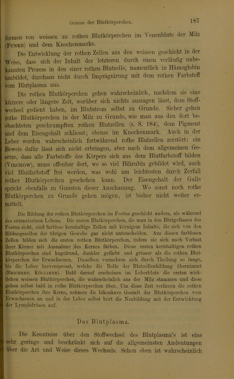 formen von weissen zu rothen Blutkörperchen im Yenenblute der Milz (Funke) und dem Knochenmarke. Die Entwicklung der rothen Zellen aus den weissen geschieht in der Weise, dass sich der Inhalt der letzteren durch einen vorläufig unbe- kannten Prozess in den einer rothen Blutzelle, namentlich in Hämoglobin umbildet, durchaus nicht durch. Imprägnirung mit dem rothen Farbstoff vom Blutplasma aus. Die rothen Blutkörperchen gehen wahrscheinlich, nachdem sie eine kürzere oder längere Zeit, worüber sich nichts aussagen lässt, dem Stoff- wechsel gedient haben, im Blutstrom selbst zu Grunde. Sicher gehen rothe Blutkörperchen in der Milz zu Grunde, wie man aus den dort be- obachteten geschrumpften rothen Blutzellen (s. S. 184), dem Pigment und dem Eisengehalt schliesst; ebenso im Knochenmark. Auch in der Leber werden wahrscheinlich fortwährend rothe Blutzellen zerstört: ein Beweis dafür lässt sich nicht erbringen, aber nach dem allgemeinen Ge- setze, dass alle Farbstoffe des Körpers sich aus dem Blutfarbstoff bilden (Vhrchow), muss offenbar dort, wo so viel Bilirubin gebildet wird, auch viel Blutfarbstoff frei werden, was wohl am leichtesten durch Zerfall rother Blutkörperchen geschehen kann. Der Eisengehalt der Galle spricht ebenfalls zu Gunsten dieser Anschauung. Wo sonst noch rothe Blutkörperchen zu Grunde gehen mögen, ist bisher nicht weiter er- mittelt. Die Bildung der rothen Blutkörperchen im Foetus geschieht anders, als während des extrauterinen Lebens. Die ersten Blutkörperchen, die man in den Blutgefässen des Foetus sieht, sind farblose kernhaltige Zellen mit körnigem Inhalte, die sich von den Bildungszellen der übrigen Gewebe gar nicht unterscheiden. Aus diesen farblosen Zellen bilden sich die ersten rothen Blutkörperchen, indem sie sich nach Verlust ihrer Körner mit Ausnahme [des Kernes färben. Diese ersten kernhaltigen rothen Blutkörperchen sind kugelrund, dunkler gefärbt und grösser als die rothen Blut- körperchen der Erwachsenen. Dieselben vermehren sich durch Theilung so lange, bis die Leber hervorsprosst, welche die Rolle der Blutzellenbildung übernimmt (Reichert, Kölliker). Bald darauf erscheinen im Leberblute die ersten wirk- lichen weissen Blutkörperchen, die wahrscheinlich aus der Milz stammen und diese gehen selbst bald in rothe Blutkörperchen über. Um diese Zeit verlieren die rothen Blutkörperchen ihre Kerne, nehmen die bikonkave Gestalt der Blutkörperchen vom Erwachsenen an und in der Leber selbst hört die Neubildung mit der Entwicklung der Lymphdrüsen auf. Das Blutplasma. Die Kenntniss über den Stoffwechsel des Blutplasma’s ist eine sehr geringe und beschränkt sich auf die allgemeinsten Andeutungen über die Art und Weise dieses Wechsels. Schon oben ist wahrscheinlich