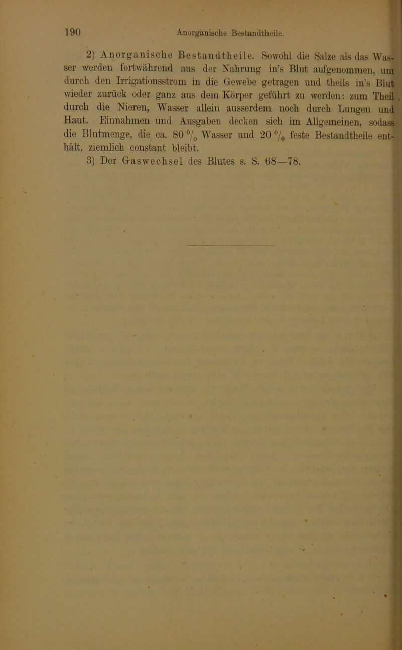 2) Anorganische Bestandtheile. Sowohl die Salze als das Was- ser werden fortwährend aus der Nahrung in’s Blut aufgenommen, um durch den Irrigationsstrom in die Gewebe getragen und theils in’s Blut wieder zurück oder ganz aus dem Körper geführt zu werden: zum Theil, durch die Nieren, Wasser allein ausserdem noch durch Lungen und Haut. Einnahmen und Ausgaben decken sich im Allgemeinen, sodass die Blutmenge, die ca. 80 °/0 Wasser und 20 °/0 feste Bestandtheile ent- hält. ziemlich coustant bleibt. 3) Der Gaswechsel des Blutes s. S. 68—78.