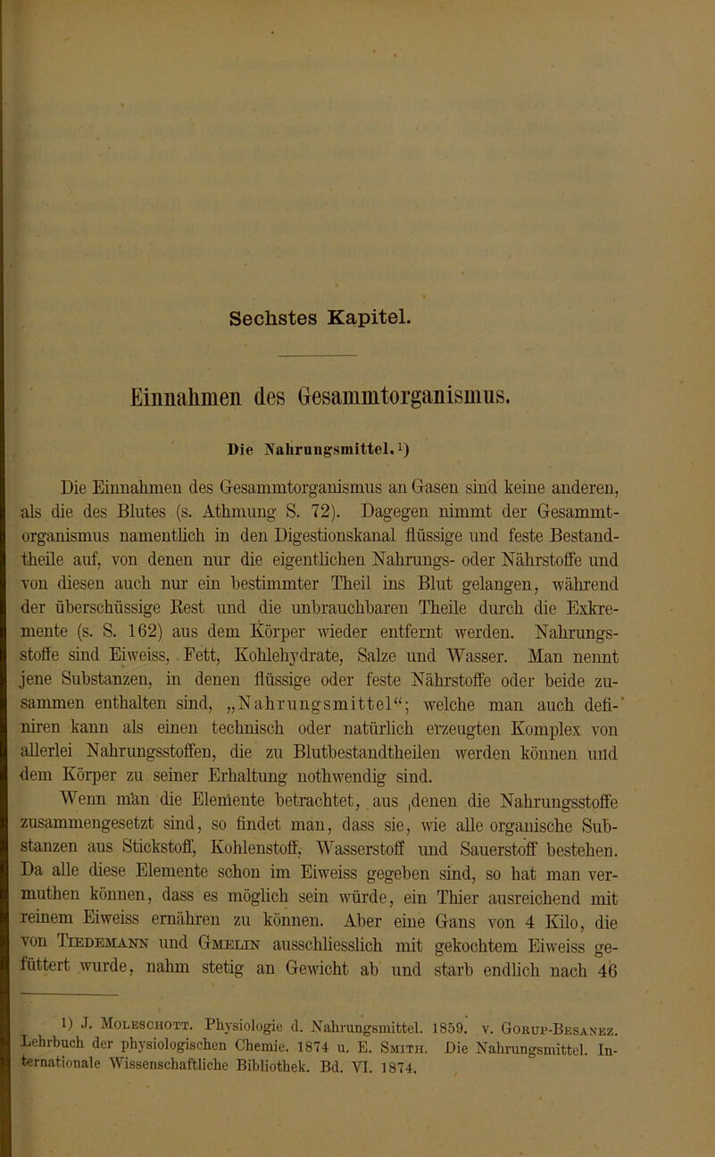 Sechstes Kapitel. Einnahmen des (jesammtorganismus. Die Nahrungsmittel,1) Die Einnahmen des Gesammtorganismus an Gasen sind keine anderen, als die des Blutes (s. Athmung S. 72). Dagegen nimmt der Gesammt- organismus namentlich in den Digestionskanal flüssige und feste Bestand- theile auf, von denen nur die eigentlichen Nahrangs- oder Nährstoffe und von diesen auch nur ein bestimmter Theil ins Blut gelangen, während der überschüssige Best und die unbrauchbaren Theile durch die Exkre- mente (s. S. 162) aus dem Körper wieder entfernt werden. Nahrungs- stofle sind Eiweiss, Fett, Kohlehydrate, Salze und Wasser. Man nennt jene Substanzen, in denen flüssige oder feste Nährstoffe oder beide zu- sammen enthalten sind, „Nahrungsmittel“; welche man auch defi-' niren kann als einen technisch oder natürlich erzeugten Komplex von allerlei Nahrungsstoffen, die zu Blutbestandtheilen werden können und dem Körper zu seiner Erhaltung nothwendig sind. Wenn man die Elemente betrachtet, aus ,denen die Nahrungsstoffe zusammengesetzt sind, so findet man, dass sie, wie alle organische Sub- stanzen aus Stickstoff, Kohlenstoff, Wasserstoff und Sauerstoff bestehen. Da alle diese Elemente schon im Eiweiss gegeben sind, so hat man ver- muthen können, dass es möglich sein würde, ein Tiner ausreichend mit reinem Eiweiss ernähren zu können. Aber eine Gans von 4 Kilo, die von Tiedemann und Gmelin ausschliesslich mit gekochtem Eiweiss ge- füttert wurde, nahm stetig an Gewicht ab und starb endlich nach 46 1) J. Moleschott. Physiologie d. Nahrungsmittel. 1859. v. Gokue-Besanez. Lehrbuch der physiologischen Chemie. 1874 u. E. Smith. Die Nahrungsmittel. In- ternationale Wissenschaftliche Bibliothek. Bd. VI. 1874.