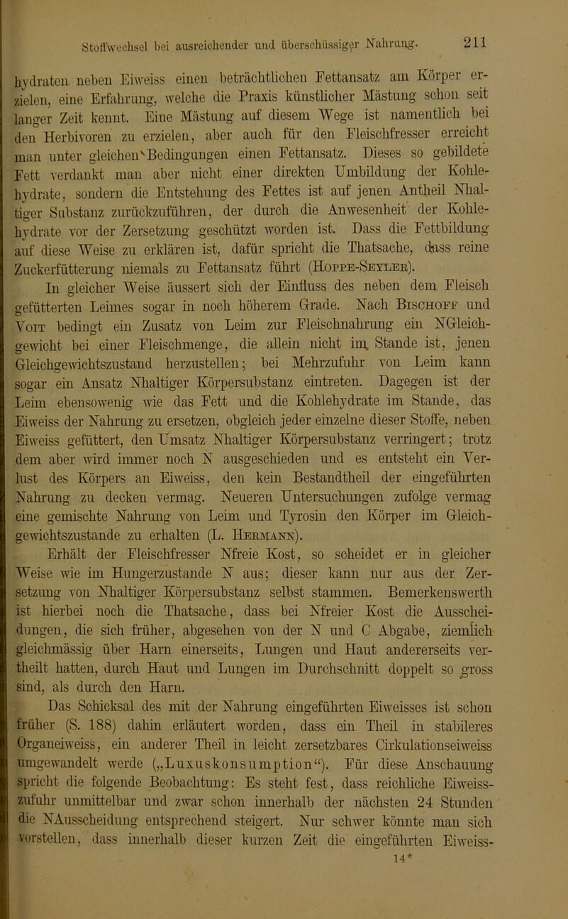 Stoffwechsel bei ausreichender und überschüssiger Nahrung. liydratea neben Eiweiss einen beträchtlichen Fettansatz am Körper er- zielen, eine Erfahrung, welche die Praxis künstlicher Mästung schon seit langer Zeit kennt. Eine Mästung auf diesem Wege ist namentlich bei den Herbivoren zu erzielen, aber auch für den Fleischfresser erreicht man unter gleichen'Bedingungen einen Fettansatz. Dieses so gebildete Fett verdankt man aber nicht einer direkten Umbildung der Kohle- hydrate, sondern die Entstehung des Fettes ist auf jenen Antheil Nhal- tiger Substanz zurückzuführen, der durch die Anwesenheit der Kohle- hydrate vor der Zersetzung geschützt worden ist. Dass die Fettbildung auf diese Weise zu erklären ist, dafür spricht die Thatsache, dass reine Zuckerfütterung niemals zu Fettansatz führt (Hoppe-Seyler). In gleicher Weise äussert sich der Einfluss des neben dem Fleisch gefütterten Leimes sogar in noch höherem Grade. Nach Bischöfe und Yorr bedingt ein Zusatz von Leim zur Fleischnahrung ein NGleich- gewicht bei einer Fleischmenge, die allein nicht im, Stande ist, jenen Gleichgewichtszustand herzustellen; bei Mehrzufuhr von Leim kann sogar ein Ansatz Nhaltiger Körpersubstanz eintreten. Dagegen ist der Leim ebensowenig wie das Fett und die Kohlehydrate im Stande, das Eiweiss der Nahrung zu ersetzen, obgleich jeder einzelne dieser Stoffe, neben Eiweiss gefüttert, den Umsatz Nhaltiger Körpersubstanz verringert; trotz dem aber wird immer noch N ausgeschieden und es entsteht ein Ver- lust des Körpers an Eiweiss, den kein Bestandtheil der eingeführten Nahrung zu decken vermag. Neueren Untersuchungen zufolge vermag eine gemischte Nahrung von Leim und Tyrosin den Körper im Gleich- gewichtszustände zu erhalten (L. Hermank). Erhält der Fleischfresser Nfreie Kost, so scheidet er in gleicher Weise wie im Hungerzustande N aus; dieser kann nur aus der Zer- setzung von Nhaltiger Körpersubstanz selbst stammen. Bemerkenswerth ist hierbei noch die Thatsache, dass bei Nfreier Kost die Ausschei- dungen, die sich früher, abgesehen von der N und C Abgabe, ziemlich gleichmässig über Harn einerseits, Lungen und Haut andererseits ver- theilt hatten, durch Haut und Lungen im Durchschnitt doppelt so gross sind, als durch den Harn. Das Schicksal des mit der Nahrung eingeführten Eiweisses ist schon früher (S. 188) dahin erläutert worden, dass ein Theil in stabileres Organeiweiss, ein anderer Theil in leicht zersetzbares Cirkulationseiweiss umgewandelt werde („Luxuskonsumption“). Für diese Anschauung spricht die folgende Beobachtung: Es steht fest, dass reichliche Eiweiss- zufuhr unmittelbar und zwar schon innerhalb der nächsten 24 Stunden die NAusscheidung entsprechend steigert. Nur schwer könnte man sich vorstellen, dass innerhalb dieser kurzen Zeit die eiugeführten Eiweiss- 14*