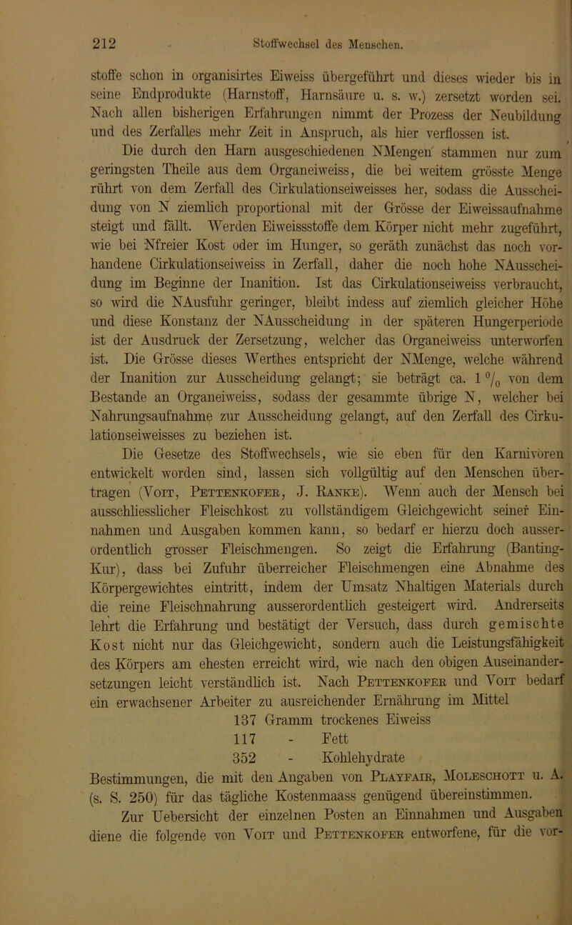 stoße schon in organisirtes Eiweiss übergeführt und dieses wieder bis in seine Endprodukte (Harnstoff, Harnsäure u. s. w.) zersetzt worden sei. Nach allen bisherigen Erfahrungen nimmt der Prozess der Neubildung und des Zerfalles mehr Zeit in Anspruch, als hier verflossen ist. Die durch den Harn ausgeschiedenen NMengen stammen nur zum ' geringsten Theile aus dem Organeiweiss, die bei weitem grösste Menge rührt von dem Zerfall des Cirkulationseiweisses her, sodass die Ausschei- dung von N ziemlich proportional mit der Grösse der Eiweissaufnahme steigt und fallt. Werden Eiweissstoffe dem Körper nicht mehr zugeführt, wie bei Nfreier Kost oder im Hunger, so geräth zunächst das noch vor- handene Cirkulationseiweiss in Zerfall, daher die noch hohe NAusschei- dung im Beginne der Inanition. Ist das Cirkulationseiweiss verbraucht, so wird die NAusfuhr geringer, bleibt indess auf ziemlich gleicher Höhe und diese Konstanz der NAusscheidung in der späteren Hungerperiode ist der Ausdruck der Zersetzung, welcher das Organeiweiss unterworfen ist. Die Grösse dieses Werthes entspricht der NMenge, welche während der Inanition zur Ausscheidung gelangt; sie beträgt ca. 1 °/0 von dem Bestände an Organeiweiss, sodass der gesammte übrige N, welcher bei Nahrungsaufnahme zur Ausscheidung gelangt, auf den Zerfall des Cirku- lationseiweisses zu beziehen ist. Die Gesetze des Stoffwechsels, wie sie eben für den Karnivoren entwickelt worden sind, lassen sich vollgültig auf den Menschen über- tragen (Voit, Pettenkofer , J. Ranke). Wenn auch der Mensch bei ausschliesslicher Fleischkost zu vollständigem Gleichgewicht seiner Ein- nahmen und Ausgaben kommen kann, so bedarf er hierzu doch ausser- ordentlich grosser Fleischmengen. So zeigt die Erfahrung (Banting- Ivur), dass bei Zufuhr überreicher Fleischmengen eine Abnahme des Körpergewichtes eintritt, indem der Umsatz Nhaltigen Materials durch die reine Fleischnahrung ausserordentlich gesteigert wird. Andrerseits lehrt die Erfahrung und bestätigt der Versuch, dass durch gemischte Kost nicht nur das Gleichgewicht, sondern auch die Leistungsfähigkeit des Körpers am ehesten erreicht wird, wie nach den obigen Auseinander- setzungen leicht verständlich ist. Nach Pettenkofer und Voit bedarf ein erwachsener Arbeiter zu ausreichender Ernährung im Mittel 137 Gramm trockenes Eiweiss 117 - Fett 352 - Kohlehydrate Bestimmungen, die mit den Angaben von Playfair, Moleschott u. A. (s. S. 250) für das tägliche Kostenmaass genügend übereinstimmen. Zur Uebersicht der einzelnen Posten an Einnahmen und Ausgaben diene die folgende von Voit und Pettenkofer entworfene, für die vor-