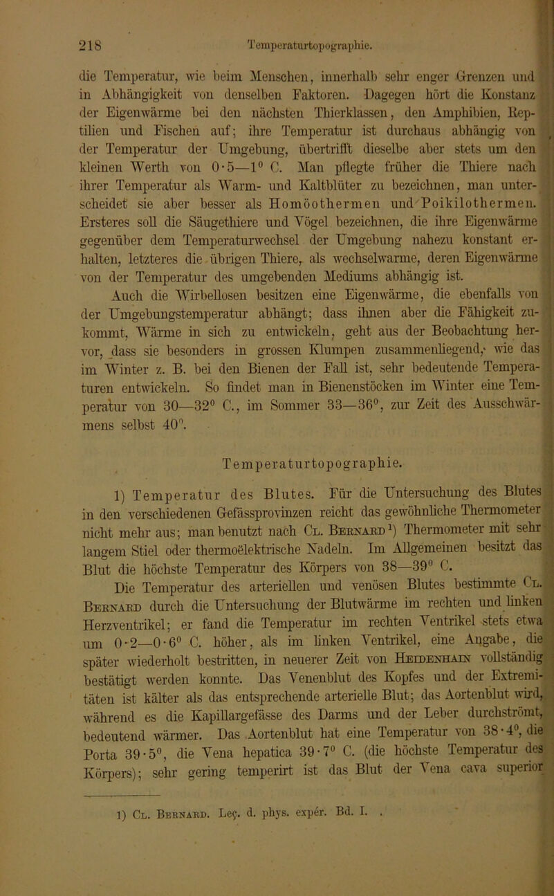 die Temperatur, wie beim Menschen, innerhalb sehr enger Grenzen und in Abhängigkeit von denselben Faktoren. Dagegen hört die Konstanz der Eigenwärme bei den nächsten Thierklassen, den Amphibien, Rep- tilien und Fischen auf; ihre Temperatur ist durchaus abhängig von der Temperatur der Umgebung, übertriö't dieselbe aber stets um den kleinen Werth von 0-5—1° C. Man pflegte früher die Thiere nach ihrer Temperatur als Warm- und Kaltblüter zu bezeichnen, man unter- scheidet sie aber besser als Homoothermen und Poikilothermen. Ersteres soll die Säugethiere und Vögel bezeichnen, die ihre Eigenwärme gegenüber dem Temperaturwechsel der Umgebung nahezu konstant er- halten, letzteres die übrigen Thiere, als wechselwarme, deren Eigenwärme von der Temperatur des umgebenden Mediums abhängig ist. Auch die Wirbellosen besitzen eine Eigenwärme, die ebenfalls von der Umgebungstemperatur abhängt; dass ihnen aber die Fähigkeit zu- kommt, Wärme in sich zu entwickeln ? geht aus der Beobachtung her- vor, dass sie besonders in grossen Klumpen zusammenliegend,* wie das im Winter z. B. bei den Bienen der Fall ist, sehr bedeutende Tempera- turen entwickeln. So findet man in Bienenstöcken im Winter eine Tem- peratur von 80—32° C., im Sommer 33—36°, zur Zeit des Ausschwär- mens selbst 40°. Temperaturtopographie. 1) Temperatur des Blutes. Für die Untersuchung des Blutes in den verschiedenen Gefässprovinzen reicht das gewöhnliche Thermometer nicht mehr aus; man benutzt nach Cl. Bernard1) Thermometer mit sehr* langem Stiel oder thermoelektrische Nadeln. Im Allgemeinen besitzt das Blut die höchste Temperatur des Körpers von 38—39° C. Die Temperatur des arteriellen und venösen Blutes bestimmte Cl. Bernard durch die Untersuchung der Blutwärme im rechten und linken Herzventrikel; er fand die Temperatur im rechten V entrikel stets etwa um 0-2—0-6° C. höher, als im linken Ventrikel, eine Angabe, die später wiederholt bestritten, in neuerer Zeit von Heedenhain vollständig bestätigt werden konnte. Das Venenblut des Kopfes und der Extremi- täten ist kälter als das entsprechende arterielle Blut; das Aortenblut wird, während es die Kapillargefässe des Darms und der Leber durchströmt, bedeutend wärmer. Das Aortenblut hat eine Temperatur von 38 • 4°, die Porta 39-5°, die Vena liepatica 39-7° C. (die höchste Temperatur des Körpers); sehr gering temperirt ist das Blut der Vena cava superior 1) Cl. Bernard. Le?, d. phys. exper. Bd. I. .