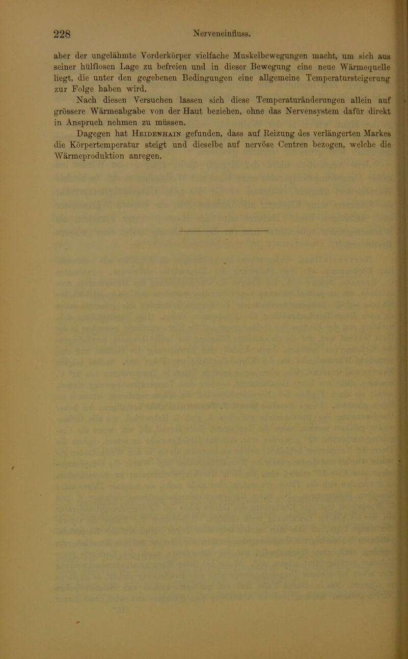 aber der ungelähmte Vorderkörper vielfache Muskelbewegungen macht, um sich aus seiner hülflosen Lage zu befreien und in dieser Bewegung eine neue Wärmequelle liegt, die unter den gegebenen Bedingungen eine allgemeine Temperatursteigerung zur Folge haben wird. Nach diesen Versuchen lassen sich diese Temperaturänderungen allein auf grössere Wärmeabgabe von der Haut beziehen, ohne das Nervensystem dafür direkt in Anspruch nehmen zu müssen. Dagegen hat Heidenhain gefunden, dass auf Reizung des verlängerten Markes die Körpertemperatur steigt und dieselbe auf nervöse Centren bezogen, welche die Wärmeproduktion anregen. /