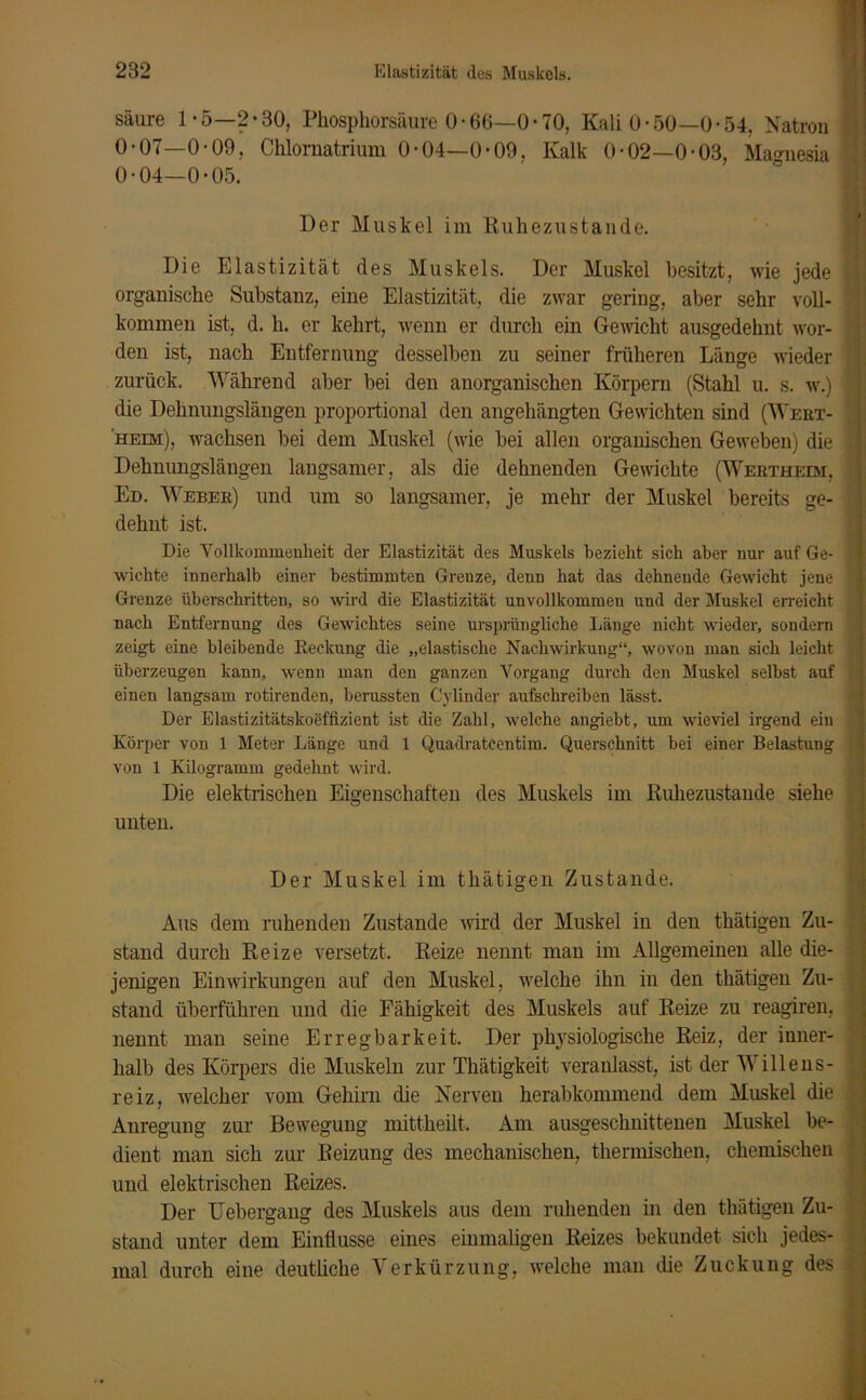 säure 1 -5—2*30, Phosphorsäure 0 • 66—0 • 70, Kali ü- 50—0-54. Natron 0-07—0-09, Chlornatrium 0-04—0-09, Kalk 0-02—0-03, Magnesia 0-04—0-05. Der Muskel im Ruhezustände. Die Elastizität des Muskels. Der Muskel besitzt, wie jede 1 organische Substanz, eine Elastizität, die zwar gering, aber sehr voll- f kommen ist, d. h. er kehrt, wenn er durch ein Gewicht ausgedehnt wor- den ist, nach Entfernung desselben zu seiner früheren Länge wieder zurück. Während aber bei den anorganischen Körpern (Stahl u. s. w.) ] die Dehnungslängen proportional den angehängten Gewichten sind (Wert- heim), wachsen bei dem Muskel (wie bei allen organischen Geweben) die j Dehnungslängen langsamer, als die dehnenden Gewichte (Wertheim, \ Ed. Weber) und um so langsamer, je mehr der Muskel bereits ge- dehnt ist. Die Vollkommenheit der Elastizität des Muskels bezieht sich aber nur auf Ge- wichte innerhalb einer bestimmten Grenze, denn hat das dehnende Gewicht jene Grenze überschritten, so wird die Elastizität unvollkommen und der Muskel erreicht nach Entfernung des Gewichtes seine ursprüngliche Läuge nicht wieder, sondern zeigt eine bleibende Reckung die „elastische Nachwirkung“, wovon mau sich leicht überzeugen kann, wenn man den ganzen Vorgang durch den Muskel selbst auf einen langsam röhrenden, berussten Cylinder aufschreiben lässt. Der Elastizitätskoeffizient ist die Zahl, welche angiebt, um wieviel irgend ein Körper von 1 Meter Länge und 1 Quadratcentim. Querschnitt bei einer Belastung von 1 Kilogramm gedehnt wird. Die elektrischen Eigenschaften des Muskels im Ruhezustände siehe unten. Der Muskel im thätigen Zustande. Aus dem ruhenden Zustande wird der Muskel in den thätigen Zu- stand durch Reize versetzt. Reize nennt man im Allgemeinen alle die- jenigen Einwirkungen auf den Muskel, welche ihn in den thätigen Zu- stand überführen und die Fälligkeit des Muskels auf Reize zu reagiren, nennt man seine Erregbarkeit. Der physiologische Reiz, der inner- halb des Körpers die Muskeln zur Thätigkeit veranlasst, ist der Willens- reiz, welcher vom Gehirn die Nerven herabkommend dem Muskel die Anregung zur Bewegung mittheilt. Am ausgeschnittenen Muskel be- dient man sich zur Reizung des mechanischen, thermischen, chemischen und elektrischen Reizes. Der Uebergang des Muskels aus dem ruhenden in den thätigen Zu- stand unter dem Einflüsse eines einmaligen Reizes bekundet sich jedes- mal durch eine deutliche Verkürzung, welche man die Zuckung des