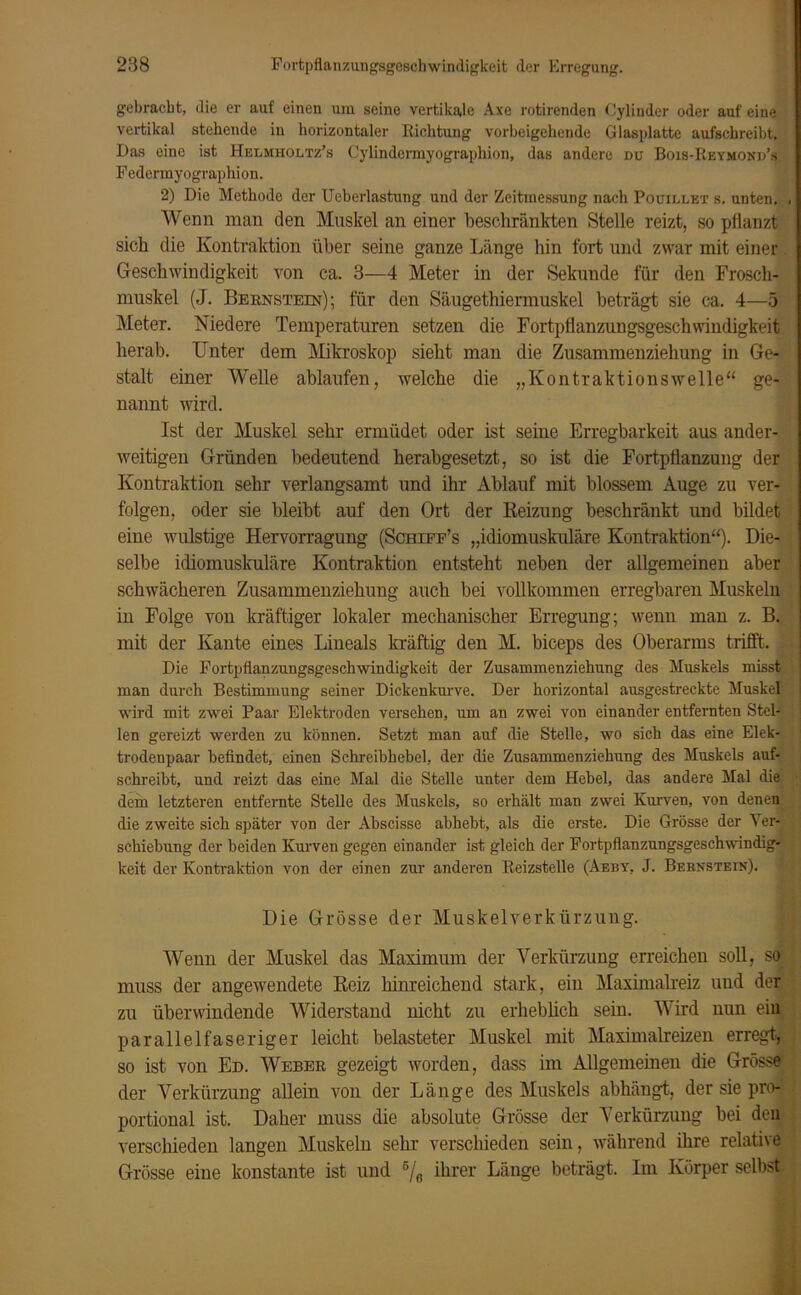 gebracht, die er auf einen um seine vertikale Axe rotirenden Oylinder oder auf eine vertikal stehende in horizontaler Richtung vorbeigehende Glasplatte aufschreibt. Das eine ist Helmholtz’s Cylindermyographion, das andere du Bois-Reymond’s Fedennyograpliion. 2) Die Methode der Ueberlastung und der Zeitmessung nach Pouillet s. unten. , Wenn man den Muskel an einer beschränkten Stelle reizt, so pflanzt sich die Kontraktion über seine ganze Länge hin fort und zwar mit einer. Geschwindigkeit von ca. 3—4 Meter in der Sekunde für den Frosch- muskel (J. Bernstein); für den Säugethiermuskel beträgt sie ca, 4—5 Meter. Niedere Temperaturen setzen die Fortpflanzungsgeschwindigkeit herab. Unter dem Mikroskop sieht man die Zusammenziehung in Ge- stalt einer Welle ablaufen, welche die „Kontraktionswelle“ ge- nannt wird. Ist der Muskel sehr ermüdet oder ist seine Erregbarkeit aus ander- weitigen Gründen bedeutend herabgesetzt, so ist die Fortpflanzung der Kontraktion sehr verlangsamt und ihr Ablauf mit blossem Auge zu ver- folgen, oder sie bleibt auf den Ort der Reizung beschränkt und bildet eine wulstige Hervorragung (Schiee’s „idiomuskuläre Kontraktion“). Die- selbe idiomuskuläre Kontraktion entsteht neben der allgemeinen aber schwächeren Zusammenziehung auch bei vollkommen erregbaren Muskeln in Folge von kräftiger lokaler mechanischer Erregung; wenn man z. B. mit der Kante eines Liueals kräftig den M. biceps des Oberarms trifft. Die Fortpflanzungsgeschwindigkeit der Zusammenziehung des Muskels misst man durch Bestimmung seiner Dickenkurve. Der horizontal ausgestreckte Muskel wird mit zwei Paar Elektroden versehen, um an zwei von einander entfernten Stel- len gereizt werden zu können. Setzt man auf die Stelle, wo sich das eine Elek- trodenpaar befindet, einen Schreibhebel, der die Zusammenziehung des Muskels auf- schreibt, und reizt das eine Mal die Stelle unter dem Hebel, das andere Mal die dem letzteren entfernte Stelle des Muskels, so erhält man zwei Kurven, von denen die zweite sich später von der Abscisse abhebt, als die erste. Die Grösse der Ver- schiebung der beiden Kurven gegen einander ist gleich der Fortpflanzungsgeschwindig- keit der Kontraktion von der einen zur anderen Reizstelle (Aeby, J. Bernstein). Die Grösse der Muskelverkürzung. Wenn der Muskel das Maximum der Verkürzung erreichen soll, so muss der angewendete Reiz hinreichend stark, ein Maximalreiz und der zu überwindende Widerstand nicht zu erheblich sein. Wird nun ein parallelfaseriger leicht belasteter Muskel mit Maximalreizen erregt, so ist von Ed. Weber gezeigt worden, dass im Allgemeinen die Grösse der Verkürzung allein von der Länge des Muskels abhängt, der sie pro- portional ist. Daher muss die absolute Grösse der Verkürzung bei den verschieden langen Muskeln sehr verschieden sein, während ihre relative Grösse eine konstante ist und 6/„ ihrer Länge beträgt. Im Körper selbst