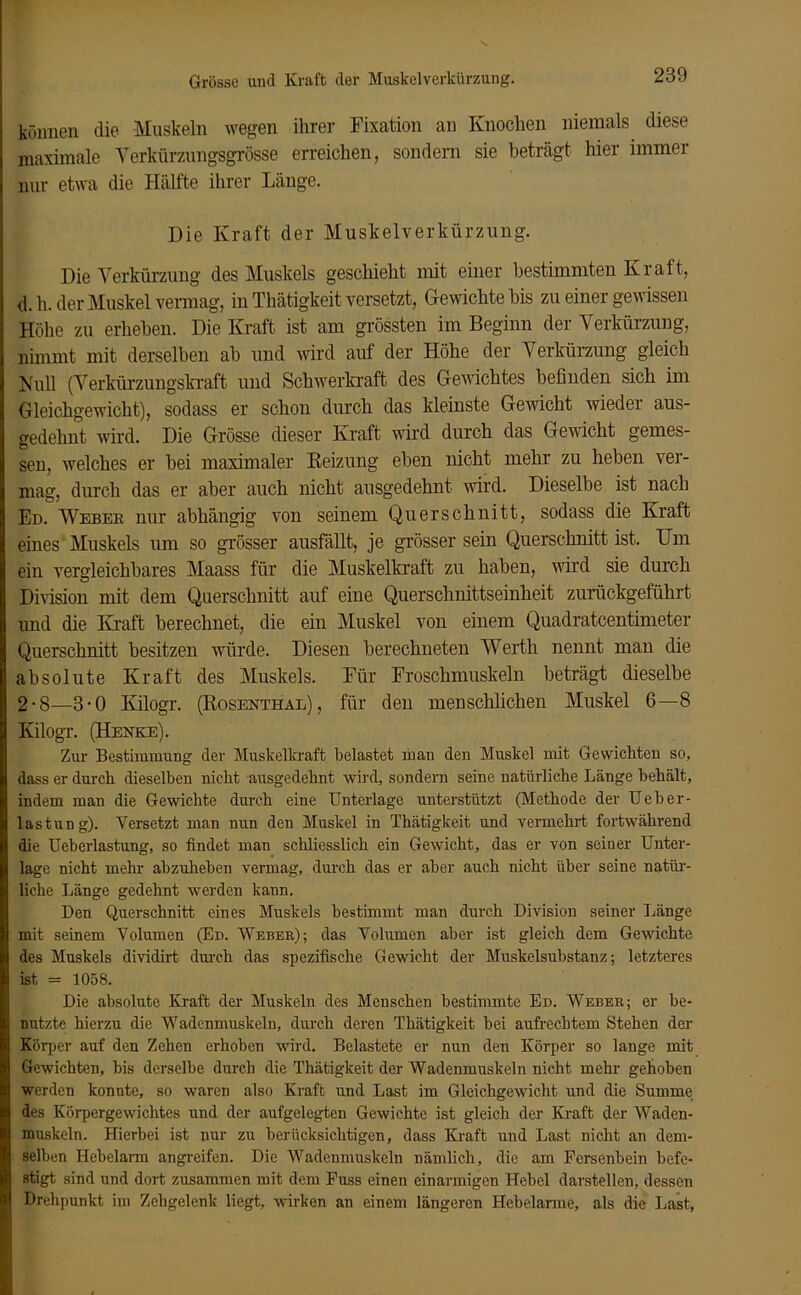 Grösse und Kraft der Muskelverkürzung. können die Muskeln wegen ihrer Fixation an Knochen niemals diese maximale Verkürzungsgrösse erreichen, sondern sie beträgt hier immer nur etwa die Hälfte ihrer Länge. Die Kraft der Muskelverkürzung. Die Verkürzung des Muskels geschieht mit einer bestimmten Kraft, d.h. der Muskel vermag, in Thätigkeit versetzt, Gewichte bis zu einer gewissen Höhe zu erheben. Die Kraft ist am grössten im Beginn der Verkürzung, nimmt mit derselben ab und wird auf der Höhe der Verkürzung gleich Null (Verkürzungskraft und Schwerkraft des Gewichtes befinden sich im Gleichgewicht), sodass er schon durch das kleinste Gewicht wieder aus- gedehnt wird. Die Grösse dieser Kraft wird durch das Gewicht gemes- sen, welches er bei maximaler Reizung eben nicht mehr zu heben ver- mag, durch das er aber auch nicht ausgedehnt wird. Dieselbe ist nach Ed. Weber nur abhängig von seinem Querschnitt, sodass die Kraft eines Muskels um so grösser ausfällt, je grösser sein Querschnitt ist. Um ein vergleichbares Maass für die Muskelkraft zu haben, wird sie durch Division mit dem Querschnitt auf eine Querschnittseinheit zurückgeführt und die Kraft berechnet, die ein Muskel von einem Quadratcentimeter Querschnitt besitzen würde. Diesen berechneten Werth nennt man die absolute Kraft des Muskels. Für Froschmuskeln beträgt dieselbe 2-8—3-0 Kilogr. (Rosenthal), für den menschlichen Muskel 6—8 Ivilogr. (Henke). Zur Bestimmung dev Muskelkraft belastet man den Muskel mit Gewichten so, dass er durch dieselben nicht ausgedehnt wird, sondern seine natürliche Länge behält, indem man die Gewichte durch eine Unterlage unterstützt (Methode der Ueber- lastung). Versetzt man mm den Muskel in Thätigkeit und vennehrt fortwährend die Ueberlastung, so findet man schliesslich ein Gewicht, das er von seiner Unter- lage nicht mehr abzuheben vermag, durch das er aber auch nicht über seine natür- liche Länge gedehnt werden kann. Den Querschnitt eines Muskels bestimmt man durch Division seiner Länge mit seinem Volumen (Ed. Weber); das Volumen aber ist gleich dem Gewichte des Muskels dividirt durch das spezifische Gewicht der Muskelsubstanz; letzteres ist = 1058. Die absolute Kraft der Muskeln des Menschen bestimmte Ed. Weber; er be- nutzte hierzu die Wadenmuskeln, durch deren Thätigkeit bei aufrechtem Stehen der Körper auf den Zehen erhoben wird. Belastete er nun den Körper so lange mit Gewichten, bis derselbe durch die Thätigkeit der Wadenmuskeln nicht mehr gehoben werden konnte, so waren also Kraft und Last im Gleichgewicht und die Summe des Körpergewichtes und der aufgelegten Gewichte ist gleich der Kraft der Waden- muskeln. Hierbei ist nur zu berücksichtigen, dass Kraft und Last nicht an dem- selben Hebelarm angreifen. Die Wadenmuskeln nämlich, die am Fersenbein befe- stigt sind und dort zusammen mit dem Fuss einen einarmigen Hebel darstellen, dessen Drehpunkt im Zehgelenk liegt, wirken an einem längeren Hebelarme, als die Last,