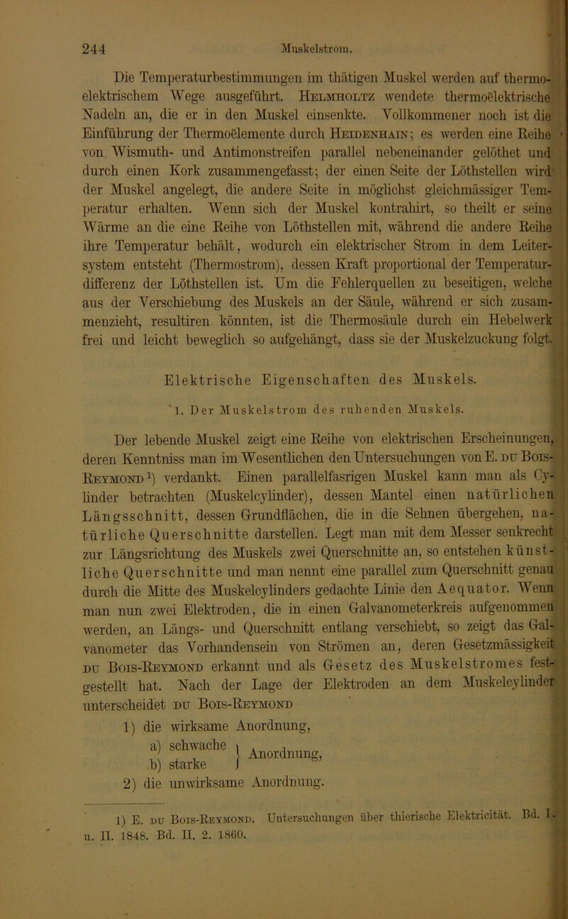 Die Temperaturbestimmungen im thätigen Muskel werden auf thermo- elektrischem Wege ausgeführt. Helmholtz wendete thermoelektrische Nadeln an, die er in den Muskel einsenkte. Vollkommener noch ist die Einführung der Thermoelemente durch Heidenhain; es werden eine Reihe 1 von Wismuth- und Antimonstreifen parallel nebeneinander gelöthet und durch einen Kork zusammengefasst; der einen Seite der Löthstellen wird1 der Muskel angelegt, die andere Seite in möglichst gleichmässiger Tem- peratur erhalten. Wenn sich der Muskel kontrahirt, so theilt er seine Wärme an die eine Reihe von Löthstellen mit, während die andere Reihe ihre Temperatur behält, wodurch ein elektrischer Strom in dem Leiter- systom entsteht (Thermostrom), dessen Kraft proportional der Temperatur- * differenz der Löthstellen ist. Um die Fehlerquellen zu beseitigen, welche aus der Verschiebung des Muskels an der Säule, während er sich zusam- menzieht, resultiren könnten, ist die Thermosäule durch ein Hebelwerk frei und leicht beweglich so aufgehängt, dass sie der Muskelzuckung folgt. Elektrische Eigenschaften des Muskels. 1. Der Muskelstrom des ruhenden Muskels. Der lebende Muskel zeigt eine Reihe von elektrischen Erscheinungen, deren Kenntniss man im Wesentlichen den Untersuchungen von E. du Bois- 1 Reymond1) verdankt. Einen parallelfasrigen Muskel kann mau als Cy- linder betrachten (Muskelcylinder), dessen Mantel einen natürlichen Längsschnitt, dessen Grundflächen, die in die Sehnen übergehen, na- türliche Querschnitte darstellen. Legt man mit dem Messer senkrecht zur Längsrichtung des Muskels zwei Querschnitte an, so entstehen künst- liche Querschnitte und man nennt eine parallel zum Querschnitt genau durch die Mitte des Muskelcylinders gedachte Linie den Aequator. Wenn man nun zwei Elektroden, die in einen Galvanometerkreis aufgenommen werden, an Längs- und Querschnitt entlang verschiebt, so zeigt das Gal- vanometer das Vorhandensein von Strömen an, deren Gesetzmässigkeit du Bois-Reymond erkannt und als Gesetz des Muskelstromes fest- gestellt hat. Nach der Lage der Elektroden an dem Muskelcvlinder unterscheidet du Bois-Reymond 1) die wirksame Anordnung, a) schwache , An0ld b) starke j 2) die unwirksame Anordnung. 1) E. du Bois-Reymond. Untersuchungen über thierische Elektricität. Bd. 1. u. II. 1848. Bd. II. 2. 1860.