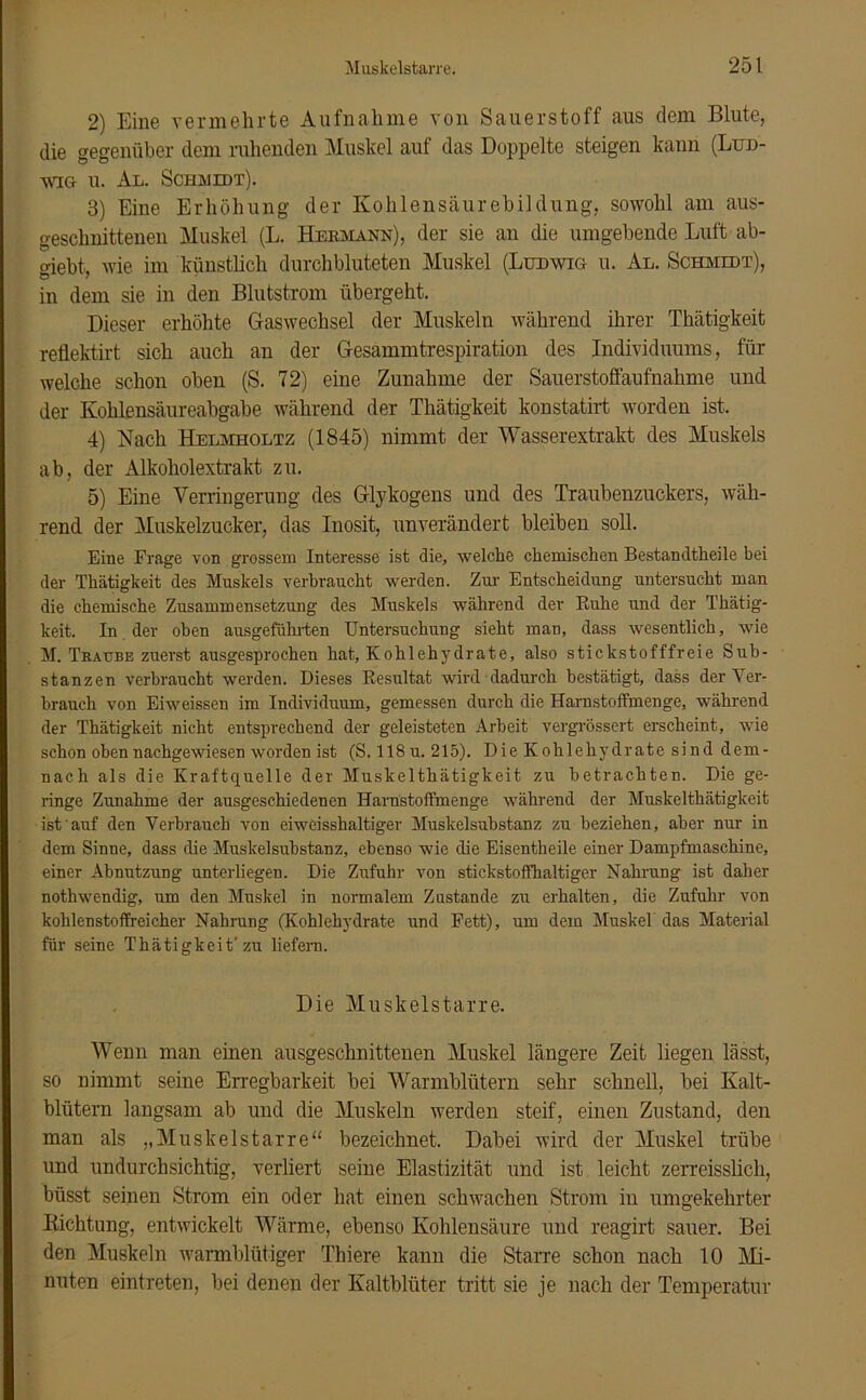 2) Eine vermehrte Aufnahme von Sauerstoff aus dem Blute, die gegenüber dem ruhenden Muskel auf das Doppelte steigen kann (Lud- wig u. Au. Schmidt). 3) Eine Erhöhung der Kohlensäurebildung, sowohl am aus- geschnittenen Muskel (L. Hermann), der sie an die umgehende Luft ab- giebt, wie im künstlich durchbluteten Muskel (Ludwig u. Al. Schmidt), in dem sie in den Blutstrom übergeht. Dieser erhöhte Gaswechsel der Muskeln während ihrer Thätigkeit reflektirt sich auch an der Gesammtrespiration des Individuums, für welche schon oben (S. 72) eine Zunahme der Sauerstoffaufnahme und der Kohlensäureabgabe während der Thätigkeit konstatirt worden ist. 4) Nach Helmholtz (1845) nimmt der Wasserextrakt des Muskels ab, der Alkoholextrakt zu. 5) Eine Verringerung des Glykogens und des Traubenzuckers, wäh- rend der Muskelzucker, das Inosit, unverändert bleiben soll. Eine Frage von grossem Interesse ist die, welche chemischen Bestandtheile bei der Thätigkeit des Muskels verbraucht werden. Zur- Entscheidung untersucht man die chemische Zusammensetzung des Muskels während der Ruhe und der Thätig- keit. In der oben ausgeführten Untersuchung sieht man, dass wesentlich, wie M. Traube zuerst ausgesprochen hat, Kohlehydrate, also stickstofffreie Sub- stanzen verbraucht werden. Dieses Resultat wird dadurch bestätigt, dass der Ver- brauch von Eiweissen im Individuum, gemessen durch die Harnstoffmenge, während der Thätigkeit nicht entsprechend der geleisteten Arbeit vergrössert erscheint, wie schon oben nachgewiesen worden ist (S. 118 u. 215). Die Kohlehydrate sind dem- nach als die Kraftquelle der Muskelthätigkeit zu betrachten. Die ge- ringe Zunahme der ausgeschiedenen Harnstoffmenge während der Muskelthätigkeit ist auf den Verbrauch von eiweisshaltiger Muskelsubstanz zu beziehen, aber nur in dem Sinne, dass die Muskelsubstanz, ebenso wie die Eisentheile einer Dampfmaschine, einer Abnutzung unterliegen. Die Zufuhr von stickstoffhaltiger Nahrung ist daher nothwendig, um den Muskel in normalem Zustande zu erhalten, die Zufuhr von kohlenstoffreicher Nahrung (Kohlehydrate und Fett), um dem Muskel das Material für seine Thätigkeit' zu liefern. Die Muskelstarre. Wenn mail einen ausgeschnittenen Muskel längere Zeit liegen lässt, so nimmt seine Erregbarkeit bei Warmblütern sehr schnell, bei Kalt- blütern langsam ab und die Muskeln werden steif, einen Zustand, den man als „Muskelstarre“ bezeichnet. Dabei wird der Muskel trübe und undurchsichtig, verliert seine Elastizität und ist leicht zerreisslich, büsst seinen Strom ein oder hat einen schwachen Strom in umgekehrter Kichtung, entwickelt Wärme, ebenso Kohlensäure und reagirt sauer. Bei den Muskeln warmblütiger Thiere kann die Starre schon nach 10 Mi- nuten eintreten, bei denen der Kaltblüter tritt sie je nach der Temperatur