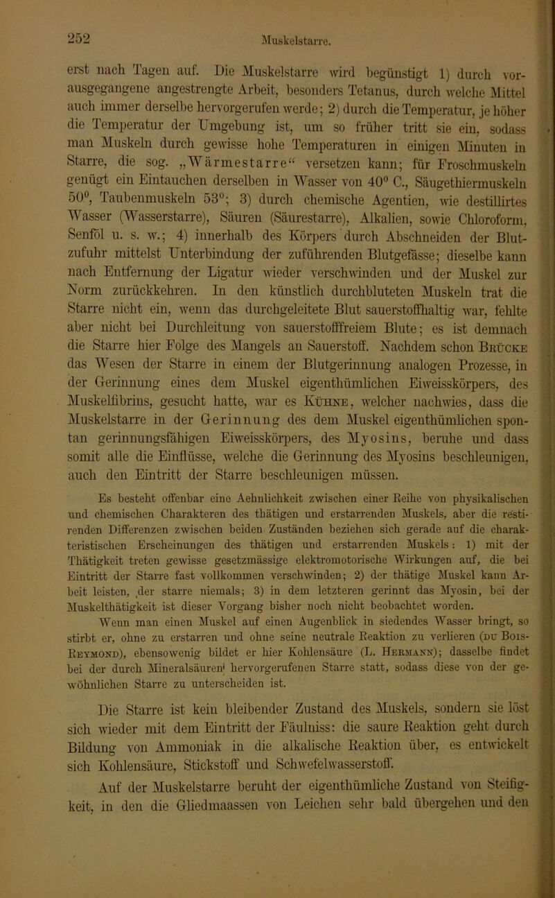 ei'st nach Tagen auf. Die Muskelstarre wird begünstigt 1) durch vor- ausgegangene angestrengte Arbeit, besonders Tetanus, durch welche Mittel auch immer derselbe hervorgerufen werde; 2) durch die Temperatur, je höher die Temperatur der Umgehung ist, um so früher tritt sie ein, sodass man Muskeln durch gewisse hohe Temperaturen in einigen Minuten in Starre, die sog. „Wärmestarre“ versetzen kann; für Froschmuskeln genügt ein Eintauchen derselben in Wasser von 40° C., Säugethiennuskeln 50°, Taubenmuskeln 53°; 3) durch chemische Agentien, wie destillirtes Wasser (Wasserstarre), Säuren (Säurestarre), Alkalien, sowie Chloroform, Senföl u. s. w.; 4) innerhalb des Körpers durch Abschneiden der Blut- zufuhr mittelst Unterbindung der zuführenden Blutgefässe; dieselbe kann nach Entfernung der Ligatur wieder verschwinden und der Muskel zur Komi zurückkehren. In den künstlich durchbluteten Muskeln trat die Starre nicht ein, wenn das durchgeleitete Blut sauerstoffhaltig war, fehlte aber nicht bei Durchleitung von sauerstofffreiem Blute; es ist demnach die Starre hier Folge des Mangels an Sauerstoff. Nachdem schon Brücke das Wesen der Starre in einem der Blutgerinnung analogen Prozesse, in der Gerinnung eines dem Muskel eigentkümlichen Eiweisskörpers, des Muskellibrins, gesucht hatte, war es Kühne, welcher nach wies, dass die Muskelstarre in der Gerinnung des dem Muskel eigentümlichen spon- tan gerinnungsfähigen Eiweisskörpers, des Myosins, beruhe und dass somit alle die Einflüsse, welche die Gerinnung des Myosins beschleunigen, auch den Eintritt der Starre beschleunigen müssen. Es besteht olfenbar eine Aeknliekkeit zwischen einer Reihe von physikalischen und chemischen Charakteren des thätigen und erstarrenden Muskels, aber die resti- renden Differenzen zwischen beiden Zuständen beziehen sich gerade auf die charak- teristischen Erscheinungen des thätigen und erstarrenden Muskels: 1) mit der Thätigkeit treten gewisse gesetzmässige elektromotorische Wirkungen auf, die bei Eintritt der Starre fast vollkommen verschwinden; 2) der thätige Muskel kann Ar- beit leisten, der starre niemals; 3) in dem letzteren gerinnt das Myosin, bei der Muskelthätigkeit ist dieser Vorgang bisher noch nicht beobachtet worden. Wenn man einen Muskel auf einen Augenblick in siedendes Wasser bringt, so stirbt er, ohne zu erstarren und ohne seine neutrale Reaktion zu verlieren (du Bois- Reymond), ebensowenig bildet er hier Kohlensäure (L. Hermann); dasselbe findet bei der durch Mineralsäuren' hervorgerufenen Starre statt, sodass diese von der ge- wöhnlichen Starre zu unterscheiden ist. Die Starre ist keiu bleibender Zustand des Muskels, sondern sie löst sich wieder mit dem Eintritt der Fäulniss: die saure Reaktion geht durch Bildung von Ammoniak in die alkalische Reaktion über, es entwickelt sich Kohlensäure, Stickstoff und Schwefelwasserstoff. Auf der Muskelstarre beruht der eigentümliche Zustand von Steifig- keit, in den die Gliedmaassen von Leichen sehr bald übergehen und den