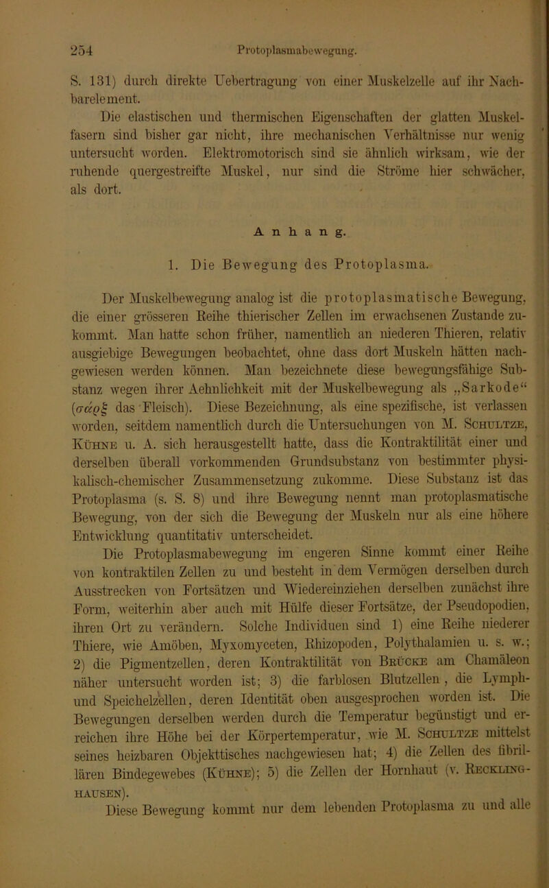 S. 181) durch direkte Uebertragung von einer Muskelzelle auf ihr Nach- barelement. Die elastischen und thermischen Eigenschaften der glatten Muskel- fasern sind bisher gar nicht, ihre mechanischen Verhältnisse nur wenig untersucht worden. Elektromotorisch sind sie ähnlich wirksam, wie der ruhende quergestreifte Muskel, nur sind die Ströme liier schwächer, als dort. Anhang. 1. Die Bewegung des Protoplasma. « Der Muskelbewegung analog ist die protoplasmatische Bewegung, die einer grösseren Reihe thierischer Zellen im erwachsenen Zustande zu- kommt. Man hatte schon früher, namentlich an niederen Thieren, relativ ausgiebige Bewegungen beobachtet, ohne dass dort Muskeln hätten nach- gewiesen werden können. Man bezeichnete diese bewegungsfähige Sub- stanz wegen ihrer Aehnlichkeit mit der Muskelbewegung als „Sarkode“ {(rügt- das Fleisch). Diese Bezeichnung, als eine spezifische, ist verlassen worden, seitdem namentlich durch die Untersuchungen von M. Schultze, Kühne u. A. sich herausgestellt hatte, dass die Kontraktilität einer und derselben überall vorkommenden Grundsubstanz von bestimmter physi- kalisch-chemischer Zusammensetzung zukomme. Diese Substanz ist das Protoplasma (s. S. 8) und ihre Bewegung nennt man protoplasmatische Bewegung, von der sich die Bewegung der Muskeln nur als eine höhere Entwicklung quantitativ unterscheidet. Die Protoplasmabewegung im engeren Sinne kommt eiuer Reihe von kontraktilen Zellen zu und besteht in dem Vermögen derselben durch Ausstrecken von Fortsätzen und Wiedereinziehen derselben zunächst ihre Form, weiterhin aber auch mit Hülfe dieser Fortsätze, der Pseudopodien, ihren Ort zu verändern. Solche Individuen sind 1) eine Reihe niederer Thiere, wie Amöben, Myxomyceten, Rhizopoden, Polythalamien u. s. w.; 2) die Pigmentzellen, deren Kontraktilität von Brücke am Chamäleon näher untersucht worden ist; 3) die farblosen Blutzellen , die Lyinpli- und Speichelzellen, deren Identität oben ausgesprochen worden ist. Die Bewegungen derselben werden durch die Temperatur begünstigt und ei- reichen ihre Höhe bei der Körpertemperatur, wie M. Schultze mittelst seines heizbaren Objekttisches nachgewiesen hat; 4) die Zellen des fibril- lären Bindegewebes (Kühne); 5) die Zellen der Hornhaut (v. Reckling- hausen). Diese Bewegung kommt nur dem lebenden Protoplasma zu und alle